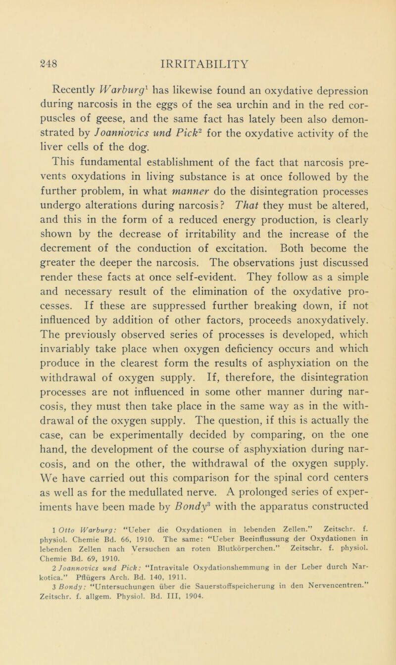 Recently Warburg^ has likewise found an oxydative depression during narcosis in the eggs of the sea urchin and in the red cor- puscles of geese, and the same fact has lately been also demon- strated by Joannovics und Pick~ for the oxydative activity of the liver cells of the dog. This fundamental establishment of the fact that narcosis pre- vents oxydations in living substance is at once followed by the further problem, in what manner do the disintegration processes undergo alterations during narcosis? That they must be altered, and this in the form of a reduced energy production, is clearly shown by the decrease of irritability and the increase of the decrement of the conduction of excitation. Both become the greater the deeper the narcosis. The observations just discussed render these facts at once self-evident. They follow as a simple and necessary result of the elimination of the oxydative pro- cesses. If these are suppressed further breaking down, if not influenced by addition of other factors, proceeds anoxydatively. The previously observed series of processes is developed, which invariably take place when oxygen deficiency occurs and which produce in the clearest form the results of asphyxiation on the withdrawal of oxygen supply. If, therefore, the disintegration processes are not influenced in some other manner during nar- cosis, they must then take place in the same way as in the with- drawal of the oxygen supply. The question, if this is actually the case, can be experimentally decided by comparing, on the one hand, the development of the course of asphyxiation during nar- cosis, and on the other, the withdrawal of the oxygen supply. We have carried out this comparison for the spinal cord centers as well as for the medullated nerve. A prolonged series of exper- iments have been made by Bondy^ with the apparatus constructed 1 Otto Warburg: “Ueber die Oxydationen in lebenden Zellen.” Zeitschr. f. physiol. Chemie Bd. 66, 1910. The same: “Ueber Beeinflussung der Oxydationen in lebenden Zellen nach Versuchen an roten Blutkorperchen.” Zeitschr. f. physiol. Chemie Bd. 69, 1910. 2 J oannovics und Pick: “Intravitale Oxydationshemmung in der Leber durch Nar- kotica.” Pflugers Arch. Bd. 140, 1911. 3 Bondy: “Untersuchungen iiber die Sauerstoffspeicherung in den Nervencentren. Zeitschr. f. allgem. Physiol. Bd. Ill, 1904.