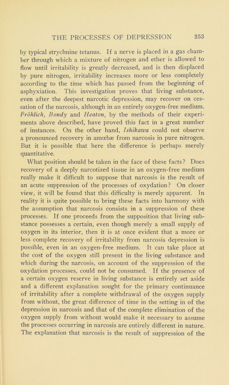 by typical strychnine tetanus. If a nerve is placed in a gas cham- ber through which a mixture of nitrogen and ether is allowed to flow until irritability is greatly decreased, and is then displaced by pure nitrogen, irritability increases more or less completely according to the time which has passed from the beginning of asphyxiation. This investigation proves that living substance, even after the deepest narcotic depression, may recover on ces- sation of the narcosis, although in an entirely oxygen-free medium. Frohlich, Bondy and Heaton, by the methods of their experi- ments above described, have proved this fact in a great number of instances. On the other hand, Ishikawa could not observe a pronounced recovery in amoebae from narcosis in pure nitrogen. But it is possible that here the difference is perhaps merely quantitative. What position should be taken in the face of these facts? Does recovery of a deeply narcotized tissue in an oxygen-free medium really make it difficult to suppose that narcosis is the result of an acute suppression of the processes of oxydation? On closer view, it will be found that this difficulty is merely apparent. In reality it is quite possible to bring these facts into harmony with the assumption that narcosis consists in a suppression of these processes. If one proceeds from the supposition that living sub- stance possesses a certain, even though merely a small supply of oxygen in its interior, then it is at once evident that a more or less complete recovery of irritability from narcosis depression is possible, even in an oxygen-free medium. It can take place at the cost of the oxygen still present in the living substance and which during the narcosis, on account of the suppression of the oxydation processes, could not be consumed. If the presence of a certain oxygen reserve in living substance is entirely set aside and a different explanation sought for the primary continuance of irritability after a complete withdrawal of the oxygen supply from without, the great difference of time in the setting in of the depression in narcosis and that of the complete elimination of the oxygen supply from without would make it necessary to assume the processes occurring in narcosis are entirely different in nature. The explanation that narcosis is the result of suppression of the