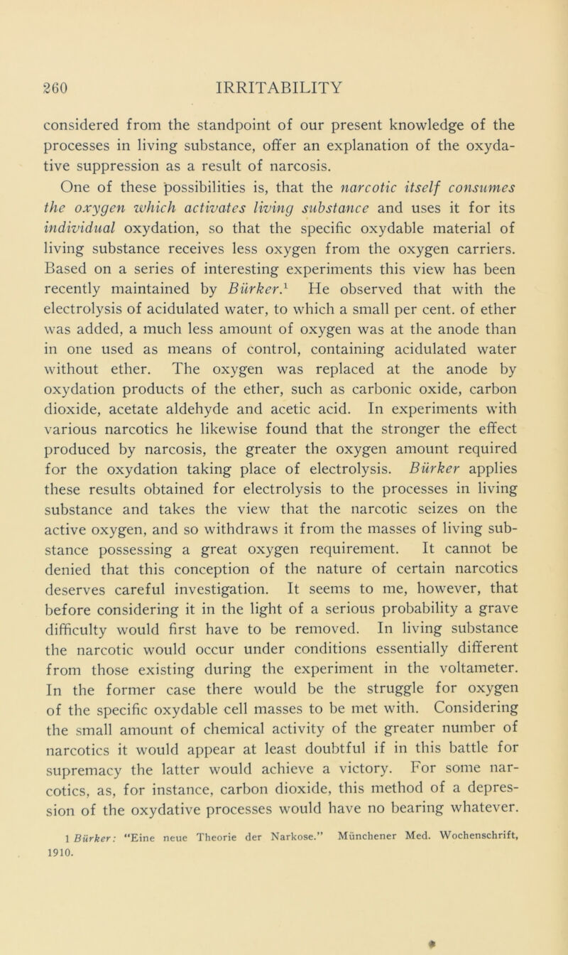 considered from the standpoint of our present knowledge of the processes in living substance, offer an explanation of the oxyda- tive suppression as a result of narcosis. One of these possibilities is, that the narcotic itself consumes the oxygen which activates living substance and uses it for its individual oxydation, so that the specific oxydable material of living substance receives less oxygen from the oxygen carriers. Based on a series of interesting experiments this view has been recently maintained by Biirkerd He observed that with the electrolysis of acidulated water, to which a small per cent, of ether was added, a much less amount of oxygen was at the anode than in one used as means of control, containing acidulated water without ether. The oxygen was replaced at the anode by oxydation products of the ether, such as carbonic oxide, carbon dioxide, acetate aldehyde and acetic acid. In experiments with various narcotics he likewise found that the stronger the effect produced by narcosis, the greater the oxygen amount required for the oxydation taking place of electrolysis. Burker applies these results obtained for electrolysis to the processes in living substance and takes the view that the narcotic seizes on the active oxygen, and so withdraws it from the masses of living sub- stance possessing a great oxygen requirement. It cannot be denied that this conception of the nature of certain narcotics deserves careful investigation. It seems to me, however, that before considering it in the light of a serious probability a grave difficulty would first have to be removed. In living substance the narcotic would occur under conditions essentially different from those existing during the experiment in the voltameter. In the former case there would be the struggle for oxygen of the specific oxydable cell masses to be met with. Considering the small amount of chemical activity of the greater number of narcotics it would appear at least doubtful if in this battle for supremacy the latter would achieve a victory. For some nar- cotics, as, for instance, carbon dioxide, this method of a depres- sion of the oxydative processes would have no bearing whatever. 1 Burker: Eine neue Theorie der Narkose.” Muncliener Med. Wochenschrift, 1910. #