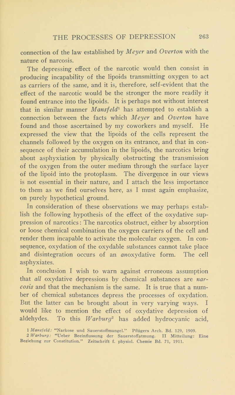 connection of the law established by Meyer and Overton with the nature of narcosis. The depressing effect of the narcotic would then consist in producing incapability of the lipoids transmitting oxygen to act as carriers of the same, and it is, therefore, self-evident that the effect of the narcotic would be the stronger the more readily it found entrance into the lipoids. It is perhaps not without interest that in similar manner Mansfeld^ has attempted to establish a connection between the facts which Meyer and Overton have found and those ascertained by my coworkers and myself. He expressed the view that the lipoids of the cells represent the channels followed by the oxygen on its entrance, and that in con- sequence of their accumulation in the lipoids, the narcotics bring about asphyxiation by physically obstructing the transmission of the oxygen from the outer medium through the surface layer of the lipoid into the protoplasm. The divergence in our views is not essential in their nature, and I attach the less importance to them as we find ourselves here, as I must again emphasize, on purely hypothetical ground. In consideration of these observations we may perhaps estab- lish the following hypothesis of the effect of the oxydative sup- pression of narcotics: The narcotics obstruct, either by absorption or loose chemical combination the oxygen carriers of the cell and render them incapable to activate the molecular oxygen. In con- sequence, oxydation of the oxydable substances cannot take place and disintegration occurs of an anoxydative form. The cell asphyxiates. In conclusion I wish to warn against erroneous assumption that all oxydative depressions by chemical substances are nar- cosis and that the mechanism is the same. It is true that a num- ber of chemical substances depress the processes of oxydation. But the latter can be brought about in very varying ways. I would like to mention the effect of oxydative depression of aldehydes. To this Warburg^ has added hydrocyanic acid, 1 Mansfeld: “Narkose und Sauerstoffmangel.” Pfliigers Arch. Bd. 129, 1909. 2 Warburg: “Ueber Beeinflussung der SauerstofTatmung. II Mitteilung: Eine Beziehung zur Constitution.” Zeitschrift f. physiol. Chemie Bd. 71, 1911.