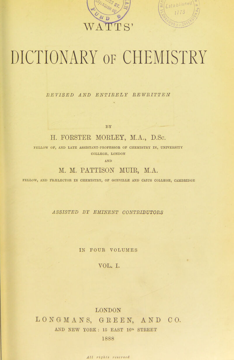 DICTIONARY of CHEMISTRY REVISED AND ENTIRELY REWRITTEN BY H. FORSTER MORLEY, M.A., D.Sc. FELLOW OF, AND LATE ASSISTANT-PROFESSOR OF CHEMISTRY IN, UNIVERSITY COLLEGE, LONDON AND M. M. PATTISON MUIR, M.A. FELLOW, AND PRZELECTOR IN CHEMISTRY, OF GONVILLE AND CAIUS COLLEGE, CAMBRIDGE ASSISTED BY EMINENT CONTRIBUTORS IN FOUR VOLUMES VOL. I. LONDON LONGMANS, GREEN, AND CO. AND NEW YORK : 15 EAST 1G> STREET 1888 All rights reserved