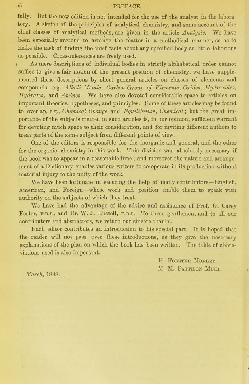 fully. But tlie new edition is not intended for the use of the analyst in the labora- tory. A sketch of the principles of analytical chemistry, and some account of the chief classes of analytical methods, are given in the article Analysis. We have been especially anxious to arrange the matter in a methodical manner, so as to make the task of finding the chief facts about any specified body as little laborious as possible. Cross-references are freely used. j As mere descriptions of individual bodies in strictly alphabetical order cannot suffice to give a fair notion of the present position of chemistry, we have supple- mented these descriptions by short general articles on classes of elements and compounds, e.g. Alkali Metals, Carbon Group of Elements, Oxides, Hydroxides, Hydrates, and Amines. We have also devoted considerable space to articles on important theories, hypotheses, and principles. Some of these articles may be found to overlap, e.g., Chemical Change and Equilibrium, Chemical; but the great im- portance of the subjects treated in such articles is, in our opinion, sufficient warrant for devoting much space to their consideration, and for inviting different authors to treat parts of the same subject from different points of view. One of the editors is responsible for the inorganic and general, and the other for the organic, chemistry in this work. This division was absolutely necessary if the book was to appear in a reasonable time ; and moreover the nature and arrange- ment of a Dictionary enables various writers to co-operate in its production without material injury to the unity of the work. We have been fortunate in securing the help of many contributors—English, American, and Foreign—whose work and position enable them to speak with authority on the subjects of which they treat. We have had the advantage of the advice and assistance of Prof. G. Carey Foster, f.r.s., and Dr. W. J. Bussell, f.r.s. To these gentlemen, and to all our contributors and abstractors, we return our sincere thanks. Each editor contributes an introduction to his special part. It is hoped that the reader will not pass over these introductions, as they give the necessary explanations of the plan on which the book has been written. The table of abbre- viations used is also important. II. Forster Morley. M. M. Pattison Muir. March, 1888.