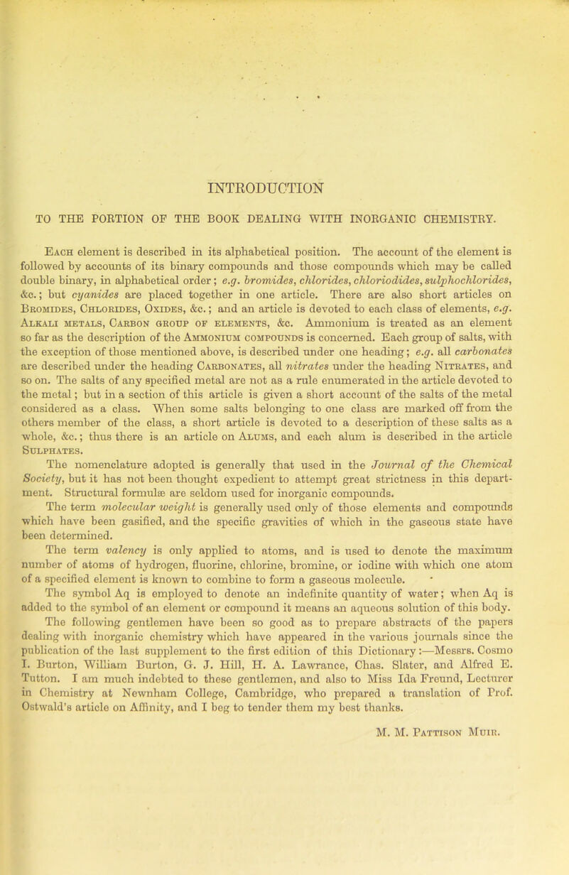 TO THE PORTION OF THE BOOK DEALING WITH INORGANIC CHEMISTRY. Each element is described in its alphabetical position. The account of the element is followed by accounts of its binary compounds and those compounds which may be called double binary, in alphabetical order; e.g. bromides, chlorides, chloriodides, sulphochlorides, &c.; but cyanides are placed together in one article. There are also short articles on Bromides, Chlorides, Oxides, &c.; and an article is devoted to each class of elements, e.g. Alkali metals, Carbon group of elements, &c. Ammonium is treated as an element so far as the description of the Ammonium compounds is concerned. Each group of salts, with the exception of those mentioned above, is described under one heading; e.g. all carbonates are described under the heading Carbonates, all nitrates under the heading Nitrates, and so on. The salts of any specified metal are not as a rule enumerated in the article devoted to the metal; but in a section of this article is given a short account of the salts of the metal considered as a class. When some salts belonging to one class are marked off from the others member of the class, a short article is devoted to a description of these salts as a whole, &c.; thus there is an article on Alums, and each alum is described in the article Sulphates. The nomenclature adopted is generally that used in the Journal of the Chemical Society, but it has not been thought expedient to attempt great strictness in this depart- ment. Structural formula are seldom used for inorganic compounds. The term molecular weight is generally used only of those elements and compounds which have been gasified, and the specific gravities of which in the gaseous state have been determined. The term valency is only applied to atoms, and is used to denote the maximum number of atoms of hydrogen, fluorine, chlorine, bromine, or iodine with which one atom of a specified element is known to combine to form a gaseous molecule. The symbol Aq is employed to denote an indefinite quantity of water; when Aq is added to the symbol of an element or compound it means an aqueous solution of this body. The following gentlemen have been so good as to prepare abstracts of the papers dealing with inorganic chemistry which have appeared in the various journals since the publication of the last supplement to the first edition of this Dictionary :—Messrs. Cosmo I. Burton, William Burton, G. J. Hill, H. A. Lawrance, Chas. Slater, and Alfred E. Tutton. I am much indebted to these gentlemen, and also to Miss Ida Freund, Lecturer in Chemistry at Newnham College, Cambridge, who prepared a translation of Prof. Ostwald’s article on Affinity, and I beg to tender them my best thanks. M. M. Pattison Muir.