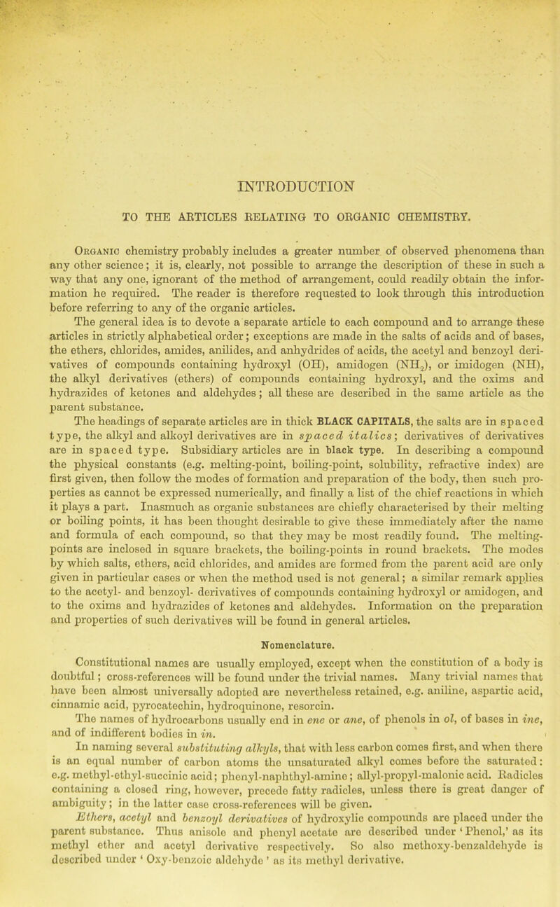 TO THE ARTICLES RELATING TO ORGANIC CHEMISTRY. Organic chemistry probably includes a greater number of observed phenomena than any other science; it is, clearly, not possible to arrange the description of these in such a way that any one, ignorant of the method of arrangement, could readily obtain the infor- mation he required. The reader is therefore requested to look through this introduction before referring to any of the organic articles. The general idea is to devote a separate article to each compound and to arrange these articles in strictly alphabetical order; exceptions are made in the salts of acids and of bases, the ethers, chlorides, amides, anilides, and anhydrides of acids, the acetyl and benzoyl deri- vatives of compounds containing hydroxyl (OH), amidogen (NH2), or imidogen (NH), the alkyl derivatives (ethers) of compounds containing hydroxyl, and the oxims and hydrazides of ketones and aldehydes; all these are described in the same article as the parent substance. The headings of separate articles are in thick BLACK CAPITALS, the salts are in spaced type, the alkyl and alkoyl derivatives are in spaced italics', derivatives of derivatives are in spaced type. Subsidiary articles are in black type. In describing a compound the physical constants (e.g. melting-point, boiling-point, solubility, refractive index) are first given, then follow the modes of formation and preparation of the body, then such pro- perties as cannot be expressed numerically, and finally a list of the chief reactions in which it plays a part. Inasmuch as organic substances are chiefly characterised by their melting or boiling points, it has been thought desirable to give these immediately after the name and formula of each compound, so that they may be most readily found. The melting- points are inclosed in square brackets, the boiling-points in round brackets. The modes by which salts, ethers, acid chlorides, and amides are formed from the parent acid are only given in particular cases or when the method used is not general; a similar remark applies to the acetyl- and benzoyl- derivatives of compounds containing hydroxyl or amidogen, and to the oxims and hydrazides of ketones and aldehydes. Information on the preparation and properties of such derivatives will be found in general articles. Nomenclature. Constitutional names are usually employed, except when the constitution of a body is doubtful; cross-references will be found under the trivial names. Many trivial names that have been almost universally adopted are nevertheless retained, e.g. aniline, aspartic acid, cinnamic acid, pyrocatechin, hydroquinone, resorcin. The names of hydrocarbons usually end in ene or anc, of phenols in ol, of bases in ine, and of indifferent bodies in in. In naming several substituting alkyls, that with less carbon comes first, and when there is an equal number of carbon atoms the unsaturatod alkyl comes before the saturated: e.g. methyl-ethyl-succinic acid; phenyl-naphthyl-amine; allyl-propyl-malonicacid. Radicles containing a closed ring, however, precede fatty radicles, unless there is great danger of ambiguity; in the latter case cross-references will be given. Ethers, acetyl and benzoyl derivatives of hydroxylic compounds are placed under the parent substance. Thus anisole and phenyl acetate are described under ‘ Phenol,’ as its methyl ether and acetyl derivative respectively. So also methoxy-benzaldehyde is described under ‘ Oxy-benzoic aldehyde ’ as its methyl derivative.