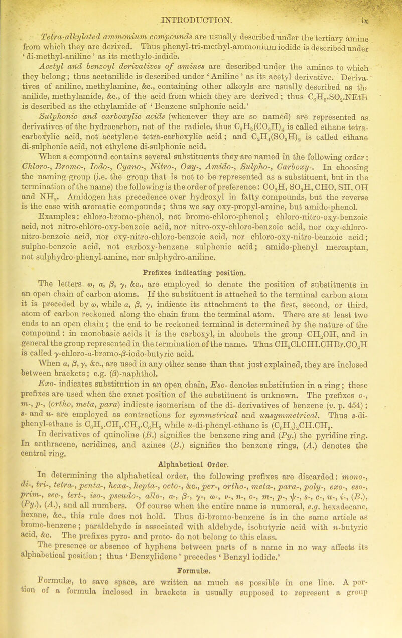 Tetra-alkylated ammonium compounds are usually described under the tertiary amine from which they are derived. Thus phenyl-tri-methyl-ammonium iodide is described under 1 di-methyl-aniline ’ as its methylo-iodide. Acetyl and benzoyl derivatives of amines are described under the amines to which they belong; thus acetanilide is described under ‘ Aniline ’ as its acetyl derivative. Deriva- tives of aniline, methylamine, &c., containing other alkoyls are usually described as thf anilide, methylamide, &c., of the acid from which they are derived ; thus C6H5.S03.NEtB is described as the ethylamide of ‘ Benzene sulphonic acid.’ Snip home and carboxylic acids (whenever they are so named) are represented as derivatives of the hydrocarbon, not of the radicle, thus C3H2(C02H)4 is called ethane tetra- carboxylie acid, not acetylene tetra-carboxylic acid; and C2H4(S03H)3 is called ethane di-sulphonic acid, not ethylene di-sulphonic acid. When a compound contains several substituents they are named in the following order: Chloro-, Bromo-, Iodo-, Cyano-, Nitro-, Oxy-, Amido-, Sulpho-, Carboxy-. In choosing the naming group (i.e. the group that is not to he represented as a substituent, but in the termination of the name) the following is the order of preference: C02H, S03H, CHO, SH, OH and NH,. Amidogen has precedence over hydroxyl in fatty compounds, but the reverse is the case with aromatic compounds; thus we say oxy-propyl-amine, but amido-phenol. Examples: chloro-bromo-phenol, not bromo-chloro-phenol; chloro-nitro-oxy-benzoic acid, not nitro-chloro-oxy-benzoic acid, nor nitro-oxy-chloro-benzoic acid, nor oxy-ehloro- nitro-benzoic acid, nor oxy-nitro-chloro-benzoie acid, nor chloro-oxy-nitro-benzoic acid; sulpho-benzoic acid, not carboxy-benzene sulphonic acid; amido-phenyl mercaptan, not sulphydro-phenyl-amine, nor sulphydro-aniline. Prefixes indicating position. The letters w, a, 13, y, &c., are employed to denote the position of substituents in an open chain of carbon atoms. If the substituent is attached to the terminal carbon atom it is preceded by <a, while a, /3, y, indicate its attachment to the first, second, or third, atom of carbon reckoned along the chain from the terminal atom. There are at least two ends to an open chain ; the end to be reckoned terminal is determined by the nature of the compound: in monobasic acids it is the carboxyl, in alcohols the group CH2OH, and in general the group represented in the termination of the name. Thus CH2Cl.CHI.CHBr.C02H is called y-chloro-a-bromo-/3-iodo-butyric acid. When a, (3, y, &c., are used in any other sense than that just explained, they are inclosed between brackets; e.g. (/3)-naphthol. Exo- indicates substitution in an open chain, Eso- denotes substitution in a ring; these prefixes are used when the exact position of the substituent is unknown. The prefixes o-, m'> P'i {ortho, meta, para) indicate isomerism of the di- derivatives of benzene (v. p. 454); s- and u- are employed as contractions for symmetrical and unsymmetrical. Thus s-di- phenyl-ethane is C0H5.CH2.CH2.C0H5 while w-di-phenyl-ethane is (CGH5)3CH.CH3. In derivatives of quinoline {B.) signifies the benzene ring and {By.) the pyridine ring. In anthracene, acridines, and azines (P.) signifies the benzene rings, (A.) denotes tho central ring. Alphabetical Order. In determining the alphabetical order, tho following prefixes are discarded: mono-, di-, tri-, tetra-, penta-, hexa-, hepta-, octo-, &c., per-, ortho-, meta-, para-, poly-, exo-, eso-, prim-, sec-, tert-, iso-, pseudo-, alio-, a-, [3-, y-, co-, v-, n-, o-, m-,p-, -v/r-, s-, c-, u-, i-, {B.), {Py) > (^-)i and all numbers. Of course when the entire name is numeral, e.g. hexadecane, hexane, &c., this rule does not hold. Thus di-bromo-benzene is in the same articlo as bromo-benzene; paraldehyde is associated with aldehyde, isobutyric acid with u-butyric acid, &c. Tho prefixes pyro- and proto- do not belong to this class. Tho presence or absence of hyphens between parts of a name in no way affects its alphabetical position ; thus ‘ Benzylidene ’ precedes ‘ Benzyl iodido.’ Formulae. Formulae, to save space, aro written as much as possible in one line. A por- tion of a formula inclosed in brackots is usually supposed to represent a group