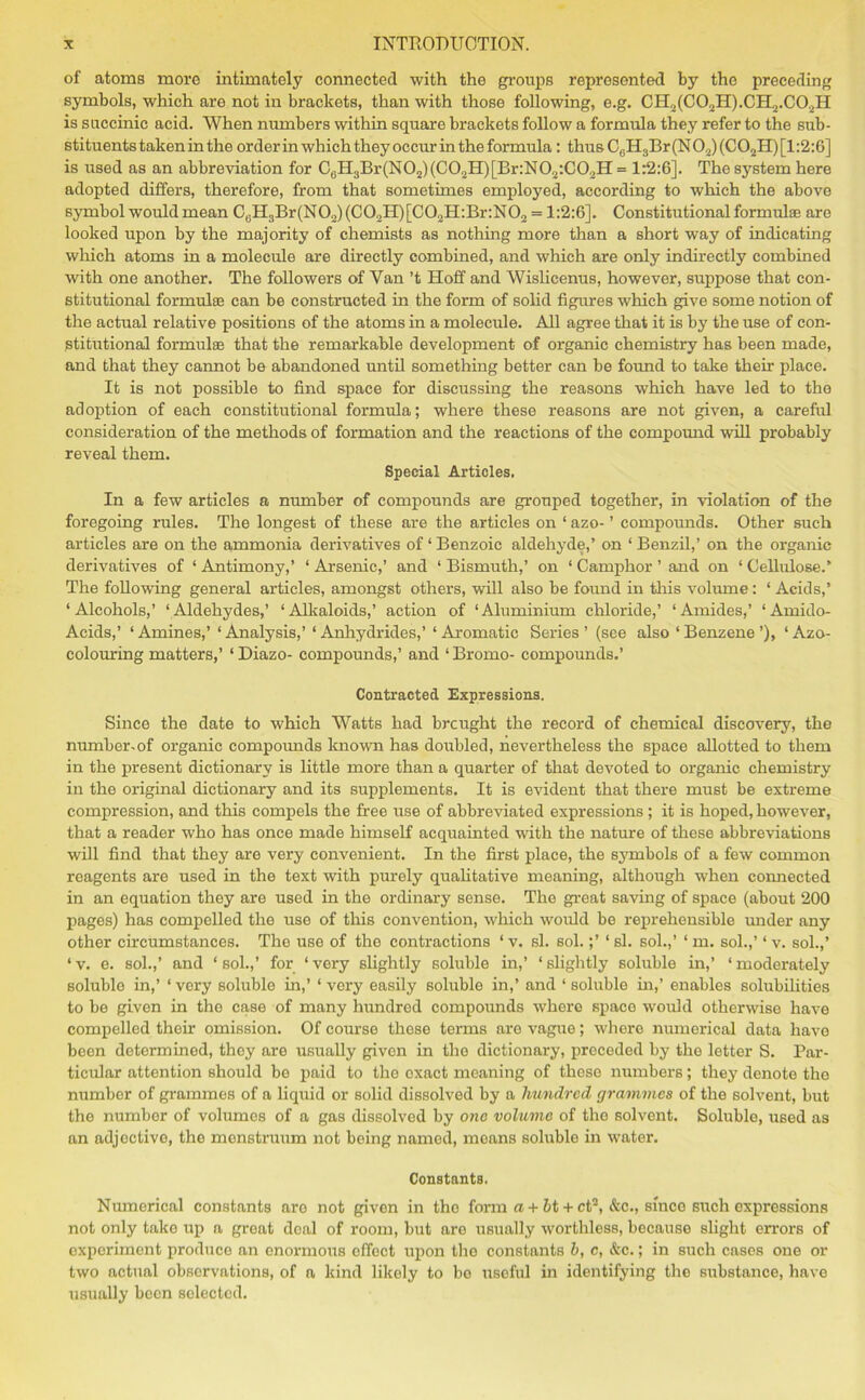 of atoms more intimately connected with the groups represented by the preceding symbols, which are not in brackets, than with those following, e.g. CH2(C02H).CH2.C02II is succinic acid. When numbers within square brackets follow a formula they refer to the sub- stituents taken in the order in which they occur in the formula: thus C6H3Br (N 02) (C02H) [1:2:6] is used as an abbreviation for C6H3Br(N02)(C02H)[Br:N02:C02H = 1:2:6]. The system here adopted differs, therefore, from that sometimes employed, according to which the above symbol would mean CaH3Br(N02)(C02H)[C02H:Br:N02 = 1:2:6]. Constitutional formulae are looked upon by the majority of chemists as nothing more than a short way of indicating which atoms in a molecule are directly combined, and which are only indirectly combined with one another. The followers of Van’t Hoff and Wislicenus, however, suppose that con- stitutional formulae can be constructed in the form of solid figures which give some notion of the actual relative positions of the atoms in a molecule. All agree that it is by the use of con- stitutional formulae that the remarkable development of organic chemistry has been made, and that they cannot be abandoned until something better can be found to take their place. It is not possible to find space for discussing the reasons which have led to the adoption of each constitutional formula; where these reasons are not given, a careful consideration of the methods of formation and the reactions of the compound will probably reveal them. Special Articles, In a few articles a number of compounds are grouped together, in violation of the foregoing rules. The longest of these are the articles on ‘ azo- ’ compounds. Other such articles are on the ammonia derivatives of ‘ Benzoic aldehyde,’ on ‘ Benzil,’ on the organic derivatives of ‘ Antimony,’ ‘ Arsenic,’ and ‘ Bismuth,’ on ‘ Camphor ’ and on ‘ Cellulose.’ The following general articles, amongst others, will also be found in this volume: ‘Acids,’ ‘Alcohols,’ ‘Aldehydes,’ ‘Alkaloids,’ action of ‘Aluminium chloride,’ ‘Amides,’ ‘Amido- Acids,’ ‘ Amines,’ ‘ Analysis,’ ‘ Anhydrides,’ ‘ Aromatic Series ’ (see also ‘ Benzene ’), ‘ Azo- colouring matters,’ ‘ Diazo- compounds,’ and ‘ Bromo- compounds.’ Contracted Expressions. Since the date to which Watts had brcught the record of chemical discovery, the number-of organic compounds known has doubled, nevertheless the space allotted to them in the present dictionary is little more than a quarter of that devoted to organic chemistry in the original dictionary and its supplements. It is evident that there must be extreme compression, and this compels the free use of abbreviated expressions ; it is hoped, however, that a reader who has once made himself acquainted with the nature of these abbreviations will find that they are very convenient. In the first place, the symbols of a few common reagents are used in the text with purely qualitative meaning, although when connected in an equation they are used in the ordinary sense. The great saving of space (about 200 pages) has compelled the use of this convention, which would be reprehensible under any other circumstances. The use of the contractions ‘ v. si. sol.;’ ‘ si. sol.,’ ‘ m. sol.,’ ‘ v. sol.,’ ‘ v. e. sol.,’ and ‘ sol.,’ for ‘ very slightly soluble in,’ ‘ slightly soluble in,’ ‘ moderately soluble in,’ ‘ very soluble in,’ ‘ very easily soluble in,’ and ‘ soluble in,’ enables solubilities to be given in the case of many hundred compounds where space would otherwise have compelled their omission. Of course these terms are vague; where numerical data have been determined, they are usually given in the dictionary, preceded by the letter S. Par- ticular attention should be paid to the exact meaning of these numbers; they denote the number of grammes of a liquid or solid dissolved by a hundred grammes of the solvent, but the number of volumes of a gas dissolved by one volume of the solvent. Soluble, used as an adjective, the monstruum not being named, means soluble in water. Constants. Numerical constants aro not given in the form a + bt + ct2, &c., since such expressions not only take up a great deal of room, but are usually worthless, because slight errors of experiment produce an enormous effect upon the constants b, c, &c.; in such cases one or two actual observations, of a kind likely to bo useful in identifying the substance, have usually been selected.