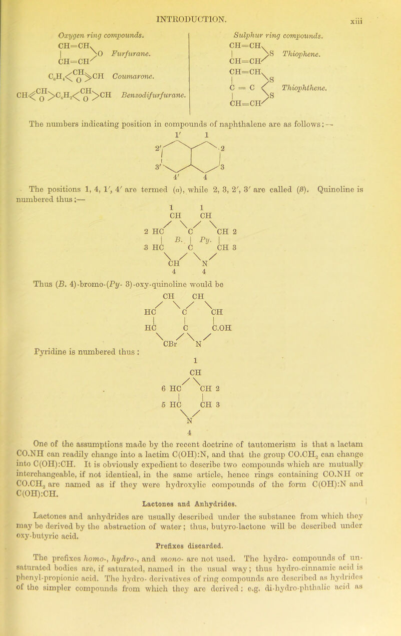 xui Oxygen ring compounds. CH=CHv Furfurane. CH=CH/ Coumarone. CH<^C^I>C„H,</CJI)>CH Bcnzoclifurfurane. Sulphur ring compounds. CH=CHX ch=ch/ CH=CHX I > c = c < I >S CH=CH/ S Thiophene. Tliiophthene. The numbers indicating position in compounds of naphthalene are as follows: V 1 4' 4 The positions 1, 4, 1', 4' are termed (a), while 2, 3, 2', W are called (0). Quinoline is numbered thus;— 1 1 CH CH / \ / \ 2 HC C CH 2 I B. | Py. | 3 HC C CH 3 \ / \ / CH N 4 4 Thus (B. 4)-bromo-(Pv/- 3)-oxy-quinoline would be CH CH / \ / \ HC C CH I I I HC C C.OH \ /\ / CBr N Pyridine is numbered thus : CH /\ 6 HC CH 2 I I 5 HC CH 3 \ / N 4 One of the assumptions made by the recent doctrine of tautomerism is that a lactam CO.NH can readily change into a lactim C(OH):N, and that the group CO.CIU can change into C(OH):CH. It is obviously expedient to describe two compounds which are mutually interchangeable, if not identical, in the same article, hence rings containing CO.NII or CO,CII2 are named as if they were hydroxylic compounds of the form C(OH):N and C(OH):CH. Lactones and Anhydrides. Lactones and anhydrides are usually described under the substance from which they may be derived by the abstraction of water ; thus, butyro-lactono will bo described under oxy-butyric acid. Prefixes discarded. The prefixes homo-, hydro-, and mono- are not used. The hydro- compounds of un- saturated bodies are, if saturated, named iri the usual way; thus hydro-cinnamic acid is phenyl-propionic acid. The hydro- derivatives of ring compounds are described as hydrides of the simpler compounds from which thoy are derived: e.g. di-hydro-phtlmlic acid as