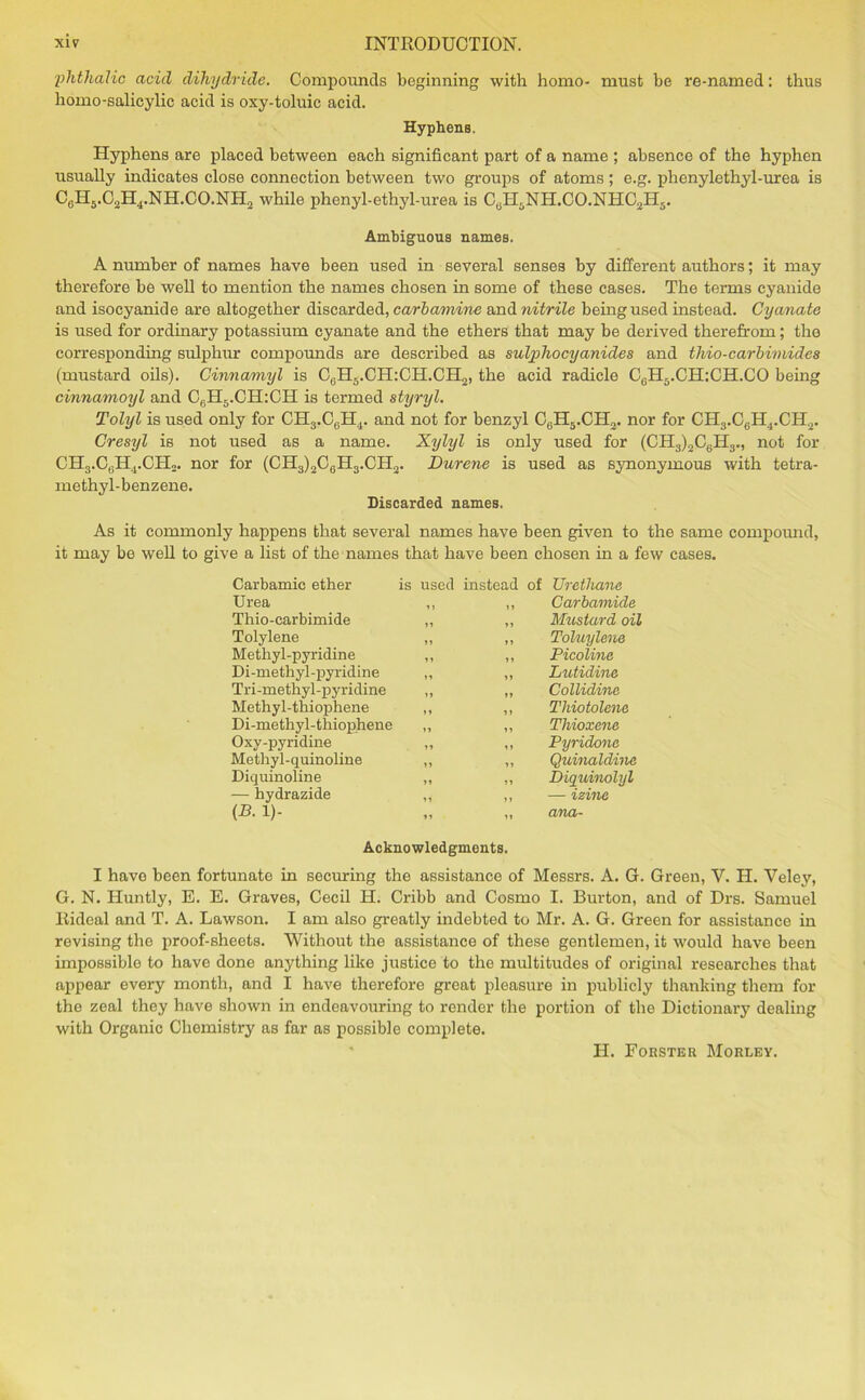phthalio acid dihydride. Compounds beginning with homo- must be re-named: thus homo-salicylic acid is oxy-toluic acid. Hyphens. Hyphens are placed between each significant part of a name ; absence of the hyphen usually indicates close connection between two groups of atoms ; e.g. phenylethyl-urea is C0H5.C2H4.NH.CO.NH2 while phenyl-ethyl-urea is CtiH5NH.CO.NHC2H5. Ambiguous names. A number of names have been used in several senses by different authors; it may therefore be well to mention the names chosen in some of these cases. The terms cyanide and isocyanide are altogether discarded, carbamine and nitrile being used instead. Cyanate is used for ordinary potassium cyanate and the ethers that may be derived therefrom; the corresponding sulphur compounds are described as sulpho cyanides and thio-carbimides (mustard oils). Cinnamyl is C6H5.CH:CH.CH2, the acid radicle C6H5.CH:CH.CO being cinnamoyl and C6H5.CH:CH is termed styryl. Tolyl is used only for CH3.C6H4. and not for benzyl C6H5.CH2. nor for CH3.C6H4.CH2. Gresyl is not used as a name. Xylyl is only used for (CH3)2C6H3., not for CH3.CflH4.CH«. nor for (CH3)2C6H3.CH2. Durene is used as synonymous with tetra- methyl-benzene. Discarded names. As it commonly happens that several names have been given to the same compound, it may be well to give a list of the names that have been chosen in a few cases. Carbamic ether is used instead of Urethane Urea 11 >1 Carbamide Thio-carbimide 11 11 Mustard oil Tolylene 11 11 Toluylene Methyl-pyridine 11 11 Picoline Di-methyl-pyridine 11 11 Lutidine Tri-methyl-pyridine 11 11 Collidine Methyl-thiophene 11 11 Thiotolene Di-methyl-thiophene 11 11 Thioxene Oxy-pyridine 11 it Pyridone Methyl-quinoline 11 11 Quinaldine Diquinoline 11 11 Diquinolyl — hydrazide 11 11 — izine (B. 1)- 11 11 ana- Acknowledgments. I have been fortunate in seeming the assistance of Messrs. A. G. Green, V. H. Veley, G. N. Iluntly, B. E. Graves, Cecil H. Cribb and Cosmo I. Burton, and of Drs. Samuel Rideal and T. A. Lawson. I am also greatly indebted to Mr. A. G. Green for assistance in revising the proof-sheets. Without the assistance of these gentlemen, it would have been impossible to have done anything like justice to the multitudes of original researches that appear every month, and I have therefore great pleasure in publicly thanking them for the zeal they have shown in endeavouring to render the portion of the Dictionary dealing with Organic Chemistry as far as possible complete. H. Forster Morley.