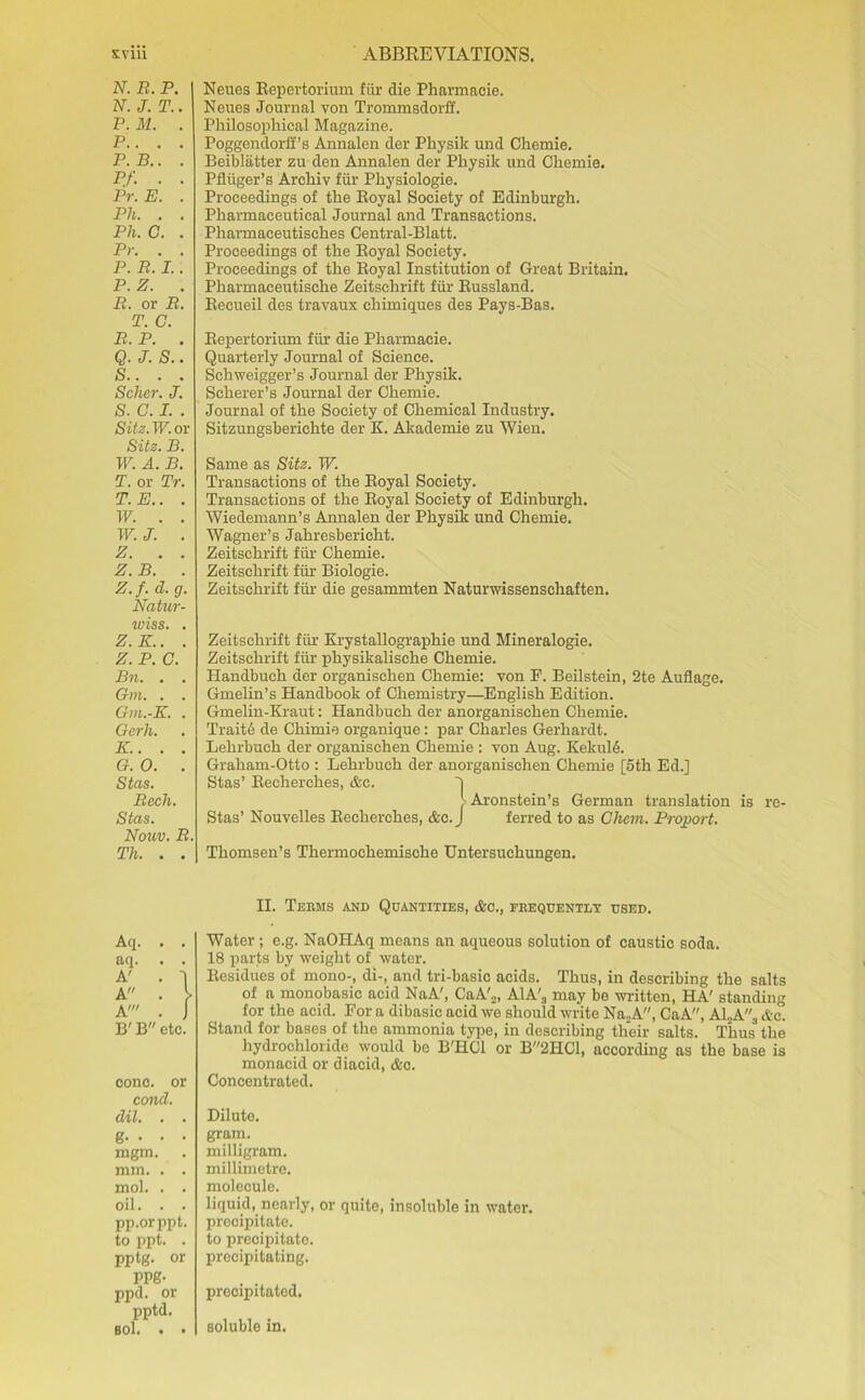 N. R. P. N. J. T.. P. M. . P.. . . P.B.. . P.f. • • Pr.E. . Ph. . . Ph. C. . Pr. . . P. R. I.. P. Z. . B. or B. T. C. B. P. . Q. J. S.. S.. . . Seller. J. S. C. I. . Sitz. W. or Sitz. B. W. A. B. T. or Pr. T.E.. . W. . . W. J. . z. . . Z. B. . Z. f. d. g. Natur- wiss. . Z.K.. . Z. P. C. Bn. . . Gm. . . Gm.-K. . Gerh. K.. . . G. 0. . Stas. Becli. Stas. Nonv. B. Th. . . Neues Repertorium fur die Pharmacie. Neues Journal von Trommsdorff. Philosophical Magazine. Poggendorff’s Annalen der Physik und Chemie. Beiblatter zu den Annalen der Physik und Chemie. Pfliiger’s Arehiv fur Physiologie. Proceedings of the Royal Society of Edinburgh. Pharmaceutical Journal and Transactions. Pharmaceutisches Central-Blatt. Proceedings of the Royal Society. Proceedings of the Royal Institution of Great Britain. Pharmaeeutische Zeitschrift fur Russland. Recueil des travaux chimiques des Pays-Bas. Repertorium fitr die Pharmacie. Quarterly Journal of Science. Schweigger’s Journal der Physik. Scherer’s Journal der Chemie. Journal of the Society of Chemical Industry. Sitzungsberichte der K. Akademie zu Wien. Same as Sitz. W. Transactions of the Royal Society. Transactions of the Royal Society of Edinburgh. Wiedemann’s Annalen der Physik und Chemie. Wagner’s Jahresbericht. Zeitschrift fiir Chemie. Zeitschrift fiir Biologie. Zeitschrift fiir die gesammten Naturwissenschaften. Zeitschrift fiir Krystallographie und Mineralogie. Zeitschrift fiir physikalische Chemie. Handbuch der organischen Chemie: von P. Beilstein, 2te Auflage. Gmelin’s Handbook of Chemistry—English Edition. Gmelin-Kraut: Handbuch der anorganischen Chemie. Traitd de Chimie organique: par Charles Gerhardt. Lehrbuch der organischen Chemie : von Aug. KekulA Graham-Otto : Lehrbuch der anorganischen Chemie [5th Ed.] Stas’ Recherches, &c. ~| > Aronstein’s German translation is re- Stas’ Nouvelles Recherches, &c.J ferred to as Chem. Proport. Thomsen’s Thermochemische Untersuchungen. Aq. aq. A' A A! B' B etc. cone, or cond. dil. . . g. . . . mgm. mm. . . mol. . . oil. . . pp.orppt. to ppt. . pptg. or PPg- ppd. or pptd. B0l. . • II. Teems and Quantities, Ac., feequently used. Water ; e.g. NaOHAq means an aqueous solution of caustic soda. 18 parts by weight of water. Residues of mono-, di-, and tri-basic acids. Thus, in describing the salts of a monobasic acid NaA', CaA'„, A1A'3 may be written, HA' standing for the acid. For a dibasic acid we should write Na2A, CaA, A1..A., Ac. Stand for bases of the ammonia type, in describing their salts. Thus the hydrochloride would be B'HCl or B2HC1, according as the base is monacid or diacid, Ac. Concentrated. Dilute. gram. milligram. millimetre. molecule. liquid, nearly, or quite, insoluble in water. precipitate. to precipitate. precipitating. precipitated. soluble in.