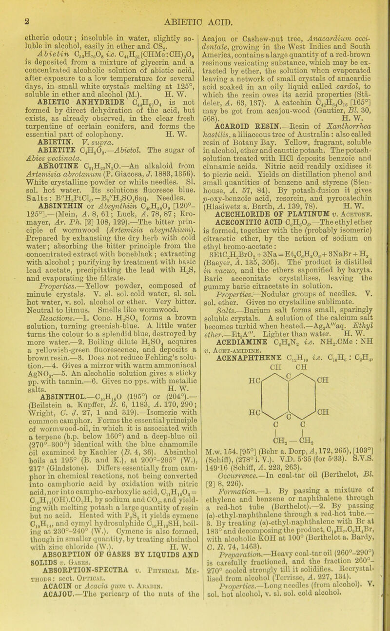 etlieric odour; insoluble in water, slightly so- luble in alcohol, easily in ether and CS2. Abietin C53H71i08 i.e. C44H01(CHMe:CH)3O8 is deposited from a mixture of glycerin and a concentrated alcoholic solution of abietic acid, after exposure to a low temperature for several days, in small white crystals melting at 125°, soluble in ether and alcohol (M.). H. W. ABIETIC ANHYDRIDE C44H„,04 is not formed by direct dehydration of the acid, but exists, as already observed, in the clear fresh turpentine of certain conifers, and forms the essential part of colophony. H. W. ABIETIN. V. supra. ABIETITE C4H803.—Abietol. The sugar of Abies pectinata. ABROTINE C21H22N20.—-An alkaloid from Artemisia abrotanum (P. Giacosa, J. 1883,1356). White crystalline powder or white needles. SI. sol. hot water. Its solutions fluoresce blue. Salts: BH2PtClG. — B2H2S046aq. Needles. AB SIN THIN or Absynthiin C40H58O9 [120°- 125°].— (Mein, A. 8, 61; Luck, A. 78, 87; Kro- mayer, Ar. Ph. [2] 108, 129).—The bitter prin- ciple of wormwood (Artemisia absynthium). Prepared by exhausting the dry herb with cold water; absorbing the bitter principle from the concentrated extract with boneblack ; extracting with alcohol; purifying by treatment with basic lead acetate, precipitating the lead with H2S, and evaporating the filtrate. Properties.—Yellow powder, composed of minute crystals. Y. si. sol. cold water, si. sol. hot water, v. sol. alcohol or ether. Very bitter. Neutral to litmus. Smells like wormwood. Reactions.—1. Cone. H2S04 forms a brown solution, turning greenish-blue. A little water turns the colour to a splendid blue, destroyed by more water.—2. Boiling dilute H2S04 acquires a yellowish-green fluorescence, and deposits a brown resin.—3. Does not reduce Fehling’s solu- tion.—4. Gives a mirror with warm ammoniacal AgN03.—5. An alcoholic solution gives a sticky pp. with tannin.—6. Gives no pps. with metallic salts. H. W. ABSINTHOL.—C10H,6O (195°) or (204°).— (Beilstein a. Kupffer, B. 6, 1183, A. 170, 290; Wright, C. J. 27, 1 and 319).—Isomeric with common camphor. Forms the essential principle of wormwood-oil, in which it is associated with a terpene (b.p. below 160°) and a deep-blue oil (270°-300°) identical with the blue chamomile oil examined by Kachler (B. 4, 36). Absinthol boils at 195° (B. and K.), at 200°-205° (W.), 217° (Gladstone). Differs essentially from cam- phor in chemical reactions, not being converted into camphoric acid by oxidation with nitric acid, nor into campho-carboxylic acid, C,,H10O3 = C10H14(OH).CO2H, by sodium andC02, and yield- ing with melting potash a large quantity of resin but no acid. Heated with P2S5 it yields cymene C10H,.„ and cymyl hydrosulphido C10HI3SH, boil- ing at 230°-240° (W.). Cymene is also formed, though in Bmaller quantity, by treating absinthol with zinc chloride (W.). H. W. ABSORPTION OF GASES BY LIQUIDS AND SOLIDS v. Gabes. ABSORPTION-SPECTRA v. Physical Me- thods : sect. Optical. ACACIN or Acacia gum v. Akabin. ACAJOU.—The pericarp of the nuts of the Acajou or Cashew-nut tree, Anacardium occi- dentals, growing in the West Indies and South America, contains a large quantity of a red-brown resinous vesicating substance, which may be ex- tracted by ether, the solution when evaporated leaving a network of small crystals of anacardic acid soaked in an oily liquid called cardol, to which the resin owes its acrid properties (Stii- deler, A. 63, 137). A catechin C42H340,„ [165°] may be got from acajou-wood (Gautier, Bl. 30, 568). H. W. ACAROID RESIN.—Besin of Xanthorrhea hastilis, a liliaceous tree of Australia: also called resin of Botany Bay. Yellow, fragrant, soluble in alcohol, ether and caustic potash. The potash- solution treated with HC1 deposits benzoic and cinnamic acids. Nitric acid readily oxidises it to picric acid. Yields on distillation phenol and small quantities of benzene and styrene (Sten- house, A. 57, 84). By potash-fusion it gives y)-oxy-benzoic acid, resorcin, and pyrocatechin (Hlasiwetz a. Barth, A. 139, 78). H. W. ACECHLORIDE OF PLATINUM v. Acetone. ACECONITIC ACID C6H606.—The ethyl ether is formed, together with the (probably isomeric) eitracetic ether, by the action of sodium on ethyl bromo-acetate: 3EtC,H2Br02 + 3Na = Et3C6H3O0 + 3NaBr + H3 (Baeyer, A. 135, 306). The'product is distilled in vacuo, and the ethers saponified by baryta. Baric aceconitate crystallises, leaving the gummy baric citracetate in solution. Properties.—Nodular groups of needles. V. sol. ether. Gives no crystalline sublimate. Salts.—Barium salt forms small, sparingly soluble crystals. A solution of the calcium salt becomes turbid when heated.—Ag3A'aq. Ethyl ether.—Et3A'. Lighter than water. H. W. ACEDIAMINE C2H6N2 i.e. NH2.CMe : NH v. Acet-amudine. ACENAPHTHENE C,..H,0 i.e. CJ0HU : C2H4, CH CH I I CH2 — CH2 M.w. 154. [95°] (Behr a. Dorp, A, 172,265), [103°] (Schifi), (278° i. V.). V.D. 5-35 (for 5-33). S.V.S. 149-16 (Schifi, A. 223, 263). Occurrence.—In coal-tar oil (Berthelot, Bl. [2] 8, 226). Formation.—1. By passing a mixture of ethylene and benzene or naphthalene through a red-hot tube (Berthelot).—2. By passing (a)-ethyl-naphthalene through a red-hot tube.— 3. By treating (a)-ethyl-naphthalene with Br at 183° and decomposing the product, C,0H,.C2H4Br, with alcoholic KOH at 100° (Berthelot a. Bardy, C. R. 74, 1463). Preparation.—Heavy coal-tar oil (260°-290 ) is carefully fractioned, and the fraction 260 — 270° cooled strongly till it solidifies, ltecrystal- lised from alcohol (Terrisse, A. 227, 134). Properties.—Long needles (from alcohol). V. sol. hot alcohol, v. si. sol. cold alcohol.