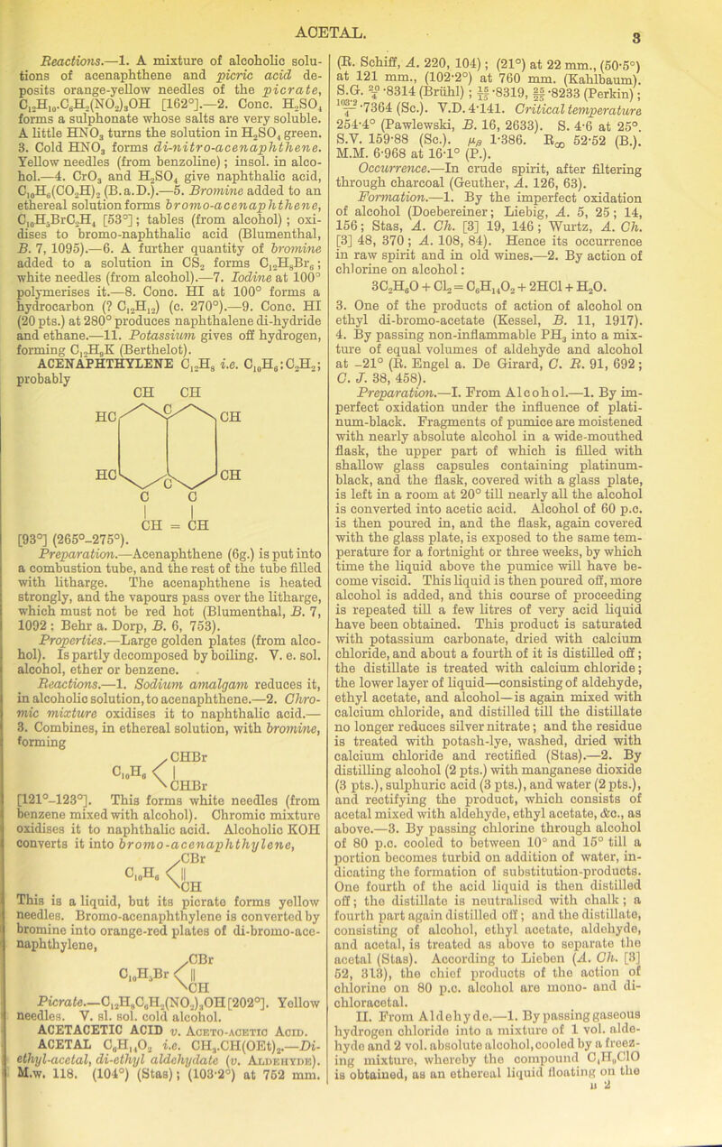 3 Reactions.—1. A mixture of alcoholic solu- tions of acenaphthene and picric acid de- posits orange-yellow needles of the picrate, CI2H10.C6H2(NO2)3OH [162°].—2. Cone. H.SO, forms a sulphonate whose salts are very soluble. A little HN03 turns the solution in H2SO, green. 3. Cold HN03 forms di-nitro-acenaphthene. Yellow needles (from benzoline); insol. in alco- hol.—4. Cr03 and H2S04 give naphthalic acid, C10H6(CO2H)2 (B.a.D.).—5. Bromine added to an ethereal solution forms bromo-acenaphthene, C10H-BrC2H1 [53°]; tables (from alcohol) ; oxi- dises to bromo-naphthalic acid (Blumenthal, B. 7, 1095).—6. A further quantity of bromine added to a solution in CS2 forms C12H8Br6; white needles (from alcohol).—7. Iodine at 100° polymerises it.—8. Cone. HI at 100° forms a hydrocarbon (? C,2H12) (c. 270°).—9. Cone. HI (20 pts.) at 280° produces naphthalene di-hydride and ethane.—11. Potassium gives off hydrogen, forming CjJIgK (Berthelot). ACENAPHTHYLENE C12H8 i.e. C10H6:C2H2; probably CH CH I I CH = CH [93°] (265°-275°). Preparation.—Acenaphthene (6g.) is put into a combustion tube, and the rest of the tube filled with litharge. The acenaphthene is heated strongly, and the vapours pass over the litharge, which must not be red hot (Blumenthal, B. 7, 1092 : Behr a. Dorp, B. 6, 753). Properties.—Large golden plates (from alco- hol). Is partly decomposed by boiling. Y. e. sol. alcohol, ether or benzene. Reactions.—1. Sodium amalgam reduces it, in alcoholic solution, to acenaphthene.—2. Chro- mic mixture oxidises it to naphthalic acid.— 3. Combines, in ethereal solution, with bromine, forming CHBr I CHBr [121°-123°]. This forms white needles (from benzene mixed with alcohol). Chromic mixture oxidises it to naphthalic acid. Alcoholic KOI! converts it into bromo-acenaphthylene, yCBX C,„Ha 0| 'CH This is a liquid, but its picrate forms yellow needles. Bromo-acenaphthylene is converted by bromine into orange-red plates of di-bromo-ace- naphthylene, yCBr C.oH.Br < || \CH Picrate.—C12H9C0H2(NO2)3OH[202°]. Yellow needles. Y. si. sol. cold alcohol. ACETACETIC ACID v. Aceto-aoetio Acid. ACETAL C^HnO, i.e. CH3.CH(OEt)2.—Di- ethyl-acetal, di-ethyl aldchydate (v. Aldehyde). M.w. 118. (104°) (Stas); (103-2°) at 752 mm. (B. Schiff, A. 220, 104); (21°) at 22 mm., (50-5°) at 121 mm., (102-2°) at 760 mm. (Kahlbaum). S.G. f -8314 (Briihl) ; If -8319, |f -8233 (Perkin); kb-.7364 (gc.j. V.D. 4-f41. Critical temperature 254-4° (Pawlewski, B. 16, 2633). S. 4-6 at 25°. S.V. 159-88 (Sc.), fts 1-386. B^ 52-52 (B.). M.M. 6-968 at 16-1° (P.). Occurrence.—In crude spirit, after filtering through charcoal (Geuther, A. 126, 63). Formation.—1. By the imperfect oxidation of alcohol (Doebereiner; Liebig, A. 5, 25; 14, 156; Stas, A. Ch. [3] 19, 146; Wurtz, A. Cli. [3] 48, 370 ; A. 108, 84). Hence its occurrence in raw spirit and in old wines.—2. By action of chlorine on alcohol: 3C2H60 + C12 = C,H140., + 2HC1 + H20. 3. One of the products of action of alcohol on ethyl cli-bromo-acetate (Kessel, B. 11, 1917). 4. By passing non-inflammable PH3 into a mix- ture of equal volumes of aldehyde and alcohol at -21° (B. Engel a. De Girard, C. R. 91, 692; C. J. 38, 458). Preparation.—I. Erom Alcohol.—1. By im- perfect oxidation under the influence of plati- num-black. Fragments of pumice are moistened with nearly absolute alcohol in a wide-mouthed flask, the upper part of which is filled with shallow glass capsules containing platinum- black, and the flask, covered with a glass plate, is left in a room at 20° till nearly all the alcohol is converted into acetic acid. Alcohol of 60 p.c. is then poured in, and the flask, again covered with the glass plate, is exposed to the same tem- perature for a fortnight or three weeks, by which time the liquid above the pumice will have be- come viscid. This liquid is then poured off, more alcohol is added, and this course of proceeding is repeated till a few litres of very acid liquid have been obtained. This product is saturated with potassium carbonate, dried with calcium chloride, and about a fourth of it is distilled off; the distillate is treated with calcium chloride; the lower layer of liquid—consisting of aldehyde, ethyl acetate, and alcohol—is again mixed with calcium chloride, and distilled till the distillate no longer reduces silver nitrate; and the residue is treated with potash-lye, washed, dried with calcium chloride and rectified (Stas).—2. By distilling alcohol (2 pts.) with manganese dioxide (3 pts.), sulphuric acid (3 pts.), and water (2 pts.), and rectifying the product, which consists of acetal mixed with aldehyde, ethyl acetate, <fcc., as above.—3. By passing chlorine through alcohol of 80 p.c. cooled to between 10° and 15° till a portion becomes turbid on addition of water, in- dicating the formation of substitution-products. One fourth of the acid liquid is then distilled off; the distillate is neutralised with chalk; a fourth part again distilled off; and the distillate, consisting of alcohol, ethyl acetate, aldehyde, and acetal, is treated as above to separate the acetal (Stas). According to Lieben (A. Ch. [3] 52, 313), the chief products of the action of chlorine on 80 p.c. alcohol are mono- and di- chloracetal. II. From Aldehyde.—1. By passing gaseous hydrogen chloride into a mixture of 1 vol. alde- hyde and 2 vol. absolute alcohol, cooled by a freez- ing mixturo, whereby the compound C,ir,,C10 is obtained, as an ethereal liquid floating on the u 2