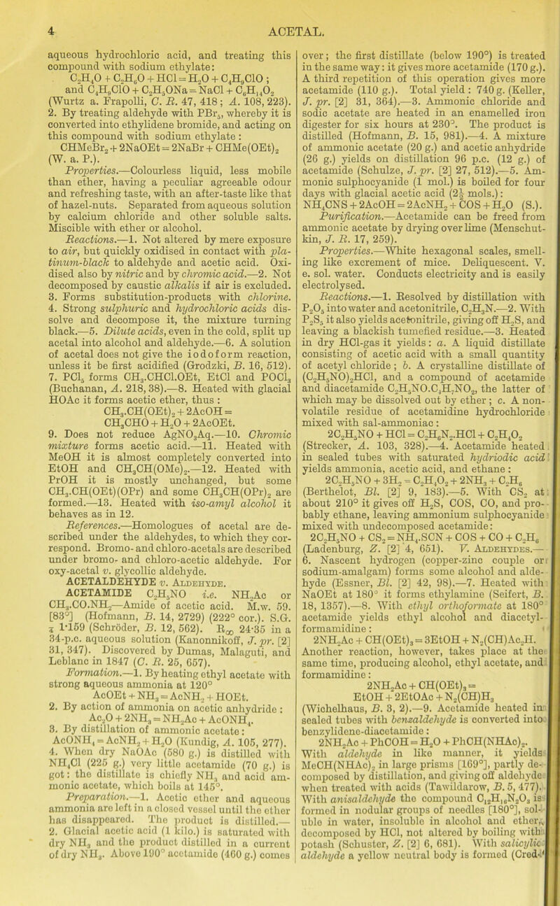 aqueous hydrochloric acid, and treating this compound with sodium ethylate: C.JI.,0 4- C„H0O + HC1 = H.,0 + C,HUC10 ; and C4H„C10 + C2H5ONa = NaCl + C6H14Oz (Wurtz a. Frapolli, C. B. 47, 418; A. 108, 223). 2. By treating aldehyde with PBr5, whereby it is converted into ethylidene bromide, and acting on this compound with sodium ethylate : CHMeBr, + 2NaOEt = 2NaBr + CHMe(OEt)2 (W. a. P.). Properties.—Colourless liquid, less mobile than ether, having a peculiar agreeable odour and refreshing taste, with an after-taste like that of hazel-nuts. Separated from aqueous solution by calcium chloride and other soluble salts. Miscible with ether or alcohol. Beactions.—1. Not altered by mere exposure to air, but quickly oxidised in contact with pla- tinum-black to aldehyde and acetic acid. Oxi- dised also by nitric and by chromic acid.—2. Not decomposed by caustic alkalis if air is excluded. 3. Forms substitution-products with chlorine. 4. Strong sulphuric and hydrochloric acids dis- solve and decompose it, the mixture turning black.—5. Dilute acids, even in the cold, split up acetal into alcohol and aldehyde.—6. A solution of acetal does not give the iodoform reaction, unless it be first acidified (Grodzki, B. 16, 512). 7. PC15 forms CH3.CHC1.0Et, EtCl and POC1, (Buchanan, A. 218,38).—8. Heated with glacial HOAc it forms acetic ether, thus : CH3.CH(OEt)2 + 2AcOH = CH3CHO + H.,0 + 2AcOEt. 9. Does not reduce AgN03Aq.—10. Chromic mixture forms acetic acid.—11. Heated with MeOH it is almost completely converted into EtOH and CH3CH(OMe)„.—12. Heated with PrOH it is mostly unchanged, but some CH3.CH(OEt)(OPr) and some CH3CH(OPr)2 are formed.—13. Heated with iso-amyl alcohol it behaves as in 12. Beferences.—Homologues of acetal are de- scribed under the aldehydes, to which they cor- respond. Bromo- and chloro-acetals are described under bromo- and chloro-acetic aldehyde. For oxy-acetal v. glycollic aldehyde. ACETALDEHYDE v. Aldehyde. ACETAMIDE C,H,NO i.e. NH.Ac or CH:l.CO.NH—Amide of acetic acid. M.w. 59. [83°] (Hofmann, B. 14, 2729) (222° cor. . S.G. 3 1-159 (Schroder, B. 12, 562). Boo 24-35 in a 34-p.c. aqueous solution (Kanonnikoif, J. pi-. [2] 31, 347). Discovered by Dumas, Malaguti, and Leblanc in 1847 (C. B. 25, 657). Formation.—1. By heating ethyl acetate with strong aqueous ammonia at 120° AcOEt + NH3 = AcNH, h HOEt. 2. By action of ammonia on acetic anhydride : Ac20 + 2NHa = NH2Ac + AcONH.,. 3. By distillation of ammonic acetate: AcONH,, = AcNH2 + HzO (Kundig, A. 105, 277). 4. When dry NaOAc (580 g.) is distilled with NH4C1 (225 g.) very little acetamide (70 g.) is got: the distillate is chiefly NPI3 and acid am- monic acetate, which boils at 145°. Preparation.—-1. Acetic ether and aqueous ammonia are left in a closed vessel until the ether has disappeared. The product is distilled.— 2. Glacial acetic acid (1 kilo.) is saturated with dry NH3 and the product distilled in a current of dry NH3. Above 190° acetamide (460 g.) comes over; the first distillate (below 190°) is treated in the same way: it gives more acetamide (170 g.). A third repetition of this operation gives more acetamide (110 g.). Total yield : 740 g. (Keller, J. pr. [2] 31, 364).—3. Ammonic chloride and sodic acetate are heated in an enamelled iron digester for six hours at 230°. The product is distilled (Hofmann, B. 15, 981).—4. A mixture of ammonic acetate (20 g.) and acetic anhydride (26 g.) yields on distillation 96 p.c. (12 g.) of acetamide (Schulze, J. pr. [2] 27, 512).—5. Am- monic sulphocyanide (1 mol.) is boiled for four days with glacial acetic acid (2^ mols.): NH4CNS + 2AcOH = 2AcNH, + COS + H20 (S.). Purification.—Acetamide can be freed from ammonic acetate by drying over lime (Menschut- kin, J. B. 17, 259). Properties.—White hexagonal scales, smell- ing like excrement of mice. Deliquescent. V. e. sol. water. Conducts electricity and is easily electrolysed. Beactions.—1. Besolved by distillation with P205 into water and acetonitrile, C2H3N.—2. With P2S5 it also yields acetonitrile, giving off H2S, and leaving a blackish tumefied residue.—3. Heated in dry HCl-gas it yields: a. A liquid distillate consisting of acetic acid with a small quantity of acetyl chloride; b. A crystalline distillate of (C2H5N0)2HC1, and a compound of acetamide and diacetamide C2H5NO.C4H;N02, the latter of which may be dissolved out by ether; c. A non- volatile residue of acetamidine hydrochloride mixed with sal-ammoniac: 2C.,H5NO + HC1 = C.,H0N2.HC1 + C,H402 (Strecker, A. 103, 328).—4. Acetamide heated. in sealed tubes with saturated hydriodic acid' yields ammonia, acetic acid, and ethane: 2C.,H5NO + 3H„ = C.HjO., + 2NH3 + C.,H6 (Berthelot, Bl. [2] 9, 183).—5. With CS2 at: about 210° it gives off H2S, COS, CO, and pro- bably ethane, leaving ammonium sulphocyanide mixed with undecomposed acetamide: 2C.,H5NO + CS2 = NH4.SCN + COS + CO + C2H6 (Lad’enburg, Z. [2] 4, 651). V. Aldehydes.— 6. Nascent hydrogen (copper-zinc couple on sodium-amalgam) forms some alcohol and alde- hyde (Essner, Bl. [2] 42, 98).—7. Heated with NaOEt at 180° it forms ethylamine (Seifert, B. 18, 1357).—8. With ethyl orthofonnatc at 180° acetamide yields ethyl alcohol and diacetyl- formamidine: 2 NH.Ac + CH(OEt)3 = 3EtOH + N2(CH)Ac2H. Another reaction, however, takes place at the same time, producing alcohol, ethyl acetate, and I formamidine: 2NH2Ac + CH(OEt)3 = EtOH + 2EtOAc + N2(CH)H3 (Wichelhaus, B. 3, 2).—9. Acetamide heated in I sealed tubes with bcnzaldchydc is converted into-1 benzylidene-diacetamide: 2NHAc + PhCOH = H20 + PhCH(NHAc).,. With aldehyde in like manner, it yields I MeCPI(NHAc), in large prisms [169°], partly de- I composed by distillation, and giving off aldehyde I when treated with acids (Tawildarow, B. 5, 477). I With anisaldehyde the compound C12H)eN203 is I formed in nodular groups of needles [180°], sol- I uble in water, insoluble in alcohol and ether,v| decomposed by HC1, not altered by boiling with ! potash (Schuster, Z. [2] 6, 681). With salicylii l aldehyde a yellow neutral body is formed (Cred-.'l