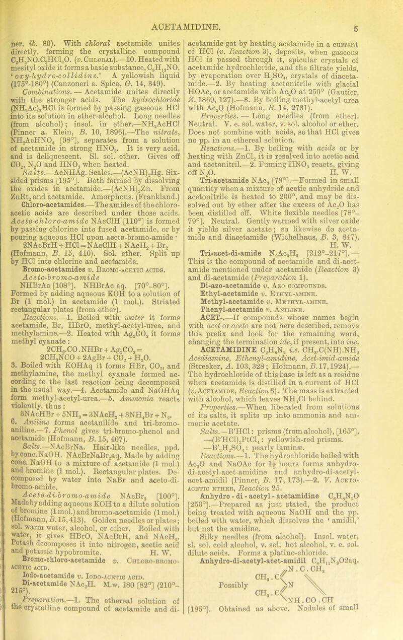 ner, ib. 80). With chloral acetamide unites directly, forming the crystalline compound C2H?NO.C2HCl,iO. (u. Chloral).—10. Heated with mesityl oxide it formsabasic substance, C9H]3NO, ‘ oxy-hydro-collidine.' A yellowish liquid (175°-180°) (Canzoneri a. Spica, G. 14, 349). Gombmations. — Acetamide unites directly with the stronger acids. The hydrochloride (NH2Ac)2HCl is formed by passing gaseous HOI into its solution in ether-alcohol. Long needles (from alcohol); insol. in ether.—NH2AcHC1 (Pinner a. Klein, B. 10, 1896).—The nitrate, NH2AcHN03 [98°], separates from a solution of acetamide in strong HN03. It is very acid, and is deliquescent. SI. sol. ether. Gives off CO,, N20 and HN03 when heated. Salts.—AcNHAg. Scales.—(AcNH),Hg. Six- sided prisms [195°]. Both formed by dissolving the oxides in acetamide.—(AcNH),Zn. From ZnEt, and acetamide. Amorphous. (Frankland.) Chloro-acetaraides.—The amides of the chloro- acetic acids are described under those acids. Aceto-cliloro-amide NAeCIH [110°] is formed by passing chlorine into fused acetamide, or by pouring aqueous HC1 upon aceto-bromo-amide • 2N AcBrH + HC1 = NAeCIH + NAcH2 + Br2 (Hofmann, B. 15, 410). Sol. ether. Split up by HC1 into chlorine and acetamide. Bromo-acetamides v. Broho-acetic acids. Aceto-bromo-amide NHBrAc [108°]. NHBrAc aq. [70°-80°]. Formed by adding aqueous KOH to a solution of Br (1 mol.) in acetamide (1 mol.). Striated rectangular plates (from ether). Reactions.—1. Boiled with water it forms acetamide, Br, HBrO, methyl-acetyl-urea, and methylamine.—2. Heated with Ag2C03 it forms methyl cyanate: 2CH3.CO. NHBr + Ag.,C03 = 2CH3NCO + 2AgBr + C02 + H.,0. 3. Boiled with KOHAq it forms HBr, C02, and methylamine, the methyl cyanate formed ac- cording to the last reaction being decomposed in the usual way.—4. Acetamide and NaOHAq form methyl-acetyl-urea.—5. Aminonia reacts violently, thus: 3NAcHBr + 5NR, = 3NAcH2 + 3NH4Br + N2. 6. Aniline forms acetanilide and tri-bromo- aniline.—7. Phenol gives tri-bromo-phenol and acetamide (Hofmann, B. 15, 407). Salts.—NAcBrNa. Hair-like needles, ppd. by cone. NaOII. NAcBrNaBr,aq. Made by adding cone. NaOH to a mixture of acetamide (1 mol.) and bromine (1 mol.). Eectangular plates. De- composed by water into NaBr and aceto-di- bromo-amide. Aceto-di-bromo-amide NAcBr2 [100°]. Made by adding aqueous KOH to a dilute solution of bromine (lmol.)andbromo-acetamide (lmol.) (Hofmann, B. 15,413). Golden needles or plates; sol. warm water, alcohol, or ether. Boiled with water, it gives HBrO, NAcBrH, and NAcH2. Potash decomposes it into nitrogen, acetic acid and potassic hypobromite. H. W. Bromo-chloro-acetamide v. CiiLono-nnoMO- ACETIO ACID. Iodo-acetamide v. Iodo-acetic acid. 2i .Di-acetamide NAc2H. M.w. 180 [82°] (210°- Preparation.—1. The ethereal solution of the crystalline compound of acetamide and di- acetamide got by heating acetamide in a current of HC1 (v. Reaction 3), deposits, when gaseous HC1 is passed through it, spicular crystals of acetamide hydrochloride, and the filtrate yields, by evaporation over H2S04, crystals of diaceta- mide.—2. By heating acetonitrile with glacial HOAc, or acetamide with Ac20 at 250° (Gautier, Z. 1869, 127).—3. By boiling methyl-acetyl-urea with Ac20 (Hofmann, B. 14, 2731). Properties. — Long needles (from ether). Neutral. V. e. sol. water, v. sol. alcohol or ether. Does not combine with acids, so that HOI gives no pp. in an ethereal solution. Reactions.—1. By boiling with acids or by heating with ZnCl2 it is resolved into acetic acid and acetonitril.—2. Fuming HN03 reacts, giving off N20. H. W. Tri-acetamide NAc3 [79°].—Formed in small quantity when a mixture of acetic anhydride and acetonitrile is heated to 200°, and may be dis- solved out by ether after the excess of Ac.,0 has been distilled off. White flexible needles [78°- 79°]. Neutral. Gently warmed with silver oxide it yields silver acetate; so likewise do aceta- mide and diacetamide (Wichelhaus, B. 3, 847). H. W. Tri-aeet-di-amide N2Ac3H3 [212°-2173]. — This is the compound of acetamide and di-acet- amide mentioned under acetamide (Reaction 3) and di-acetamide (Preparation 1). Di-azo-acetamide v. Azo compounds. Ethyl-acetamide v. Ethyl-amine. Methyl-acetamide v. Methyl-amine. Phenyl-acetamide v. Aniline. ACET-.—If compounds whose names begin with acet or aceto are not here described, remove this prefix and look for the remaining word, changing the termination ide, if present, into ine. ACETAMIDINE C2H6N2 i.e. CH3.C(NH).NH2 Acediamine, Ethcnyl-amidine, Acet-imid-amide (Strecker, A. 103,328 ; Hofmann, B. 17,1924).— The hydrochloride of this base is left as a residue when acetamide is distilled in a current of HC1 (v. Acetamide, Reaction3). The mass is extracted with alcohol, which leaves NH4C1 behind. Properties.—When liberated from solutions of its salts, it splits up into ammonia and am- monic acetate. Salts.—B'HCl: prisms (from alcohol), [165°], —(B'HCl).,PtCl4: yellowish-red prisms. —B'2H2S(54: pearly lamin®. Reactions.—1. The hydrochloride boiled with Ac20 and NaOAc for 12 hours forms anhydro- di-acetyl-acct-amidine and anhydro-di-acetyl- acet-amidil (Pinner, B. 17, 173).—-2. V. Aceto- acetio ether, Reaction 25. Anhydro - di - acetyl - acetamidine C„H9N,0 [253°].—Prepared as just stated, the product being treated with aqueous NaOII and the pp. boiled with water, which dissolves the ‘ amidil,’ but not the amidine. Silky needles (from alcohol). Insol. water, si. sol. cold alcohol, v. sol. hot alcohol, v. e. sol. dilute acids. Forms a platino-cliloride. Anhydro-di-acetyl-acet-amidil CSH, 4Na02aq. ^N.O.OH, OHa.C<( A Possibly >N CH.,. C<f X \NH. CO . CII [185°]. Obtained as above. Nodules of small