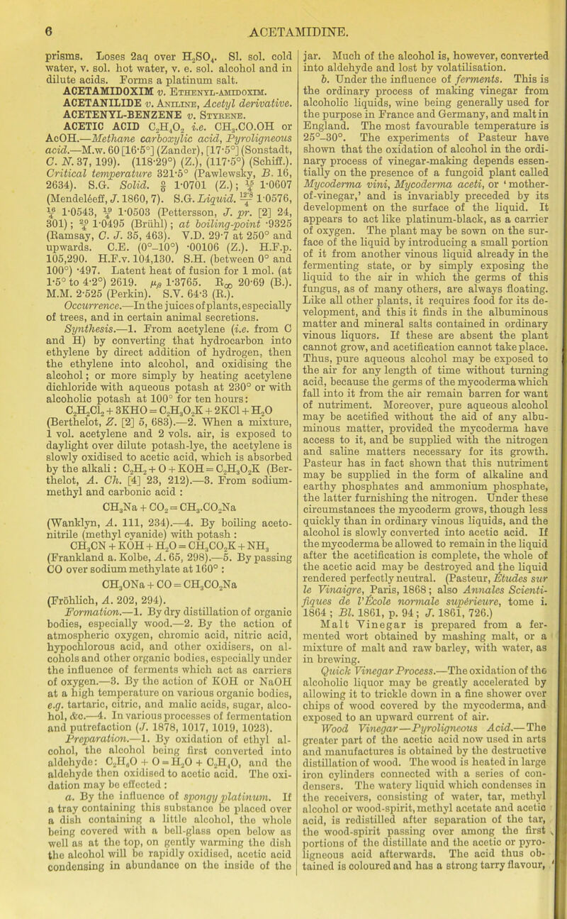 prisms. Loses 2aq over H2S04. SI. sol. cold water, v. sol. hot water, v. e. sol. alcohol and in dilute acids. Forms a platinum salt. ACETAMIDOXIM v. Bthentl-amtooxim. ACETANILIDE v. Aniline, Acetyl derivative. ACETENYL-BENZENE v. Styrene. ACETIC ACID C2H,02 i.e. CH3.CO.OH or AcOH.—Methane carboxylic acid, Pyroligneous acid.—M.w. 60 [16-5°] (Zander), [17'5°] (Sonstadt, C. N. 37, 199). (118-29°) (Z.), (117-5°) (Schiff.). Critical temperature 321-5° (Pawlewsky, B. 16, 2634). S.G. Solid, § 1-0701 (Z.); « 1-0607 (MendeEeff, J. 1860, 7). S.G. Liquid. ^ 1 0576, \e 1-0543, 1-0503 (Pettersson, J. pr. [2] 24, 301); 23° 1-0495 (Briihl); at boiling-point -9325 (Eamsay, C. J. 35, 463). Y.D. 29-7 at 250° and upwards. C.E. (0°-10°) -00106 (Z.). H.F.p. 105,290. H.F.v. 104,130. S.H. (between 0° and 100°) -497. Latent heat of fusion for 1 mol. (at 1-5° to 4-2°) 2619. 1-3765. R^ 20-69 (B.). M.M. 2-525 (Perkin). S.V. 64-3 (R.). Occurrence.—In the juices of plants, especially of trees, and in certain animal secretions. Synthesis.—1. From acetylene (i.e. from C and H) by converting that hydrocarbon into ethylene by direct addition of hydrogen, then the ethylene into alcohol, and oxidising the alcohol; or more simply by heating acetylene dichloride with aqueous potash at 230° or with alcoholic potash at 100° for ten hours: C2H2C12 + 3KHO = C2H30,K + 2KC1 + H20 (Berthelot, Z. [2] 5, 683).—2. When a mixture, 1 vol. acetylene and 2 vols. air, is exposed to daylight over dilute potash-lye, the acetylene is slowly oxidised to acetic acid, which is absorbed by the alkali: C2II2 + O + KOH = C2Ha02K (Ber- thelot, A. Ch. [4] 23, 212).—3. From sodium- methyl and carbonic acid : CH3Na + C02 = CH3.C02Na (Wanklyn, A. Ill, 234).—4. By boiling aceto- nitrile (methyl cyanide) with potash : CH3CN + KOH + H20 = CH3C02K + NH, (Frankland a. Kolbe, A. 65, 298).—5. By passing CO over sodium methylate at 160° : CH3ONa + CO = CH3C02Na (Frohlich, A. 202, 294). Formation.—1. By dry distillation of organic bodies, especially wood.—2. By the action of atmospheric oxygen, chromic acid, nitric acid, hypochlorous acid, and other oxidisers, on al- cohols and other organic bodies, especially under the influence of ferments which act as carriers of oxygen.—3. By the action of KOH or NaOH at a high temperature on various organic bodies, e.g. tartaric, citric, and malic acids, sugar, alco- hol, &c.—4. In various processes of fermentation and putrefaction (J. 1878, 1017, 1019, 1023). Preparation.—1. By oxidation of ethyl al- cohol, the alcohol being first converted into aldehyde: C2H„0 + O = H20 + C2H,0, and the aldehyde then oxidised to acetic acid. The oxi- dation may be effected: a. By the influence of spongy platinum. If a tray containing this substance be placed over a dish containing a little alcohol, the whole being covered with a bell-glass open below as well as at the top, on gently warming the dish the alcohol will be rapidly oxidised, acetic acid condensing in abundance on the inside of the jar. Much of the alcohol is, however, converted into aldehyde and lost by volatilisation. b. Under the influence of ferments. This is the ordinary process of making vinegar from alcoholic liquids, wine being generally used for the purpose in France and Germany, and malt in England. The most favourable temperature is 25°-30°. The experiments of Pastern- have shown that the oxidation of alcohol in the ordi- nary process of vinegar-making depends essen- tially on the presence of a fungoid plant called Mycoderma vini, Mycoderma aceti, or ‘ mother- of-vinegar,’ and is invariably preceded by its development on the surface of the liquid. It appears to act like platinum-black, as a carrier of oxygen. The plant may be sown on the sur- face of the liquid by introducing a small portion of it from another vinous liquid already in the fermenting state, or by simply exposing the liquid to the air in which the germs of this fungus, as of many others, are always floating. Like all other plants, it requires food for its de- velopment, and this it finds in the albuminous matter and mineral salts contained in ordinary vinous liquors. If these are absent the plant cannot grow, and acetification cannot take place. Thus, pure aqueous alcohol may be exposed to the air for any length of time without turning acid, because the germs of the mycoderma which fall into it from the air remain barren for want of nutriment. Moreover, pure aqueous alcohol may be acetified without the aid of any albu- minous matter, provided the mycoderma have access to it, and be supplied with the nitrogen and saline matters necessary for its growth. Pasteur has in fact shown that this nutriment may be supplied in the form of alkaline and earthy phosphates and ammonium phosphate, the latter furnishing the nitrogen. Under these circumstances the mycoderm grows, though less quickly than in ordinary vinous liquids, and the alcohol is slowly converted into acetic acid. If the mycoderma be allowed to remain in the liquid after the acetification is complete, the whole of the acetic acid may be destroyed and the liquid rendered perfectly neutral. (Pasteur, Etudes sur le Vinaigrc, Paris, 1868; also Annales Scienti- fiques de Vftcole normals sup&rieure, tome i. 1864 ; Bl. 1861, p. 94; J. 1861, 726.) Malt Vinegar is prepared from a fer- mented wort obtained by mashing malt, or a mixture of malt and raw barley, with water, as in brewing. Quick Vinegar Process.—The oxidation of the alcoholic liquor may be greatly accelerated by allowing it to trickle down in a fine shower over chips of wood covered by the mycoderma, and exposed to an upward current of air. Wood Vinegar—Pyroligneous Acid.— The greater part of the acetic acid now used in arts and manufactures is obtained by the destructive distillation of wood. The wood is heated in large iron cylinders connected with a series of con- densers. The watery liquid which condenses in the receivers, consisting of water, tar, methyl alcohol or wood-spirit, methyl acetate and acetic acid, is redistilled after separation of the tar, the wood-spirit passing over among the first „ portions of the distillate and the acetic or pyro- ligneous acid afterwards. The acid thus ob- tained is coloured and has a strong tarry flavour, '