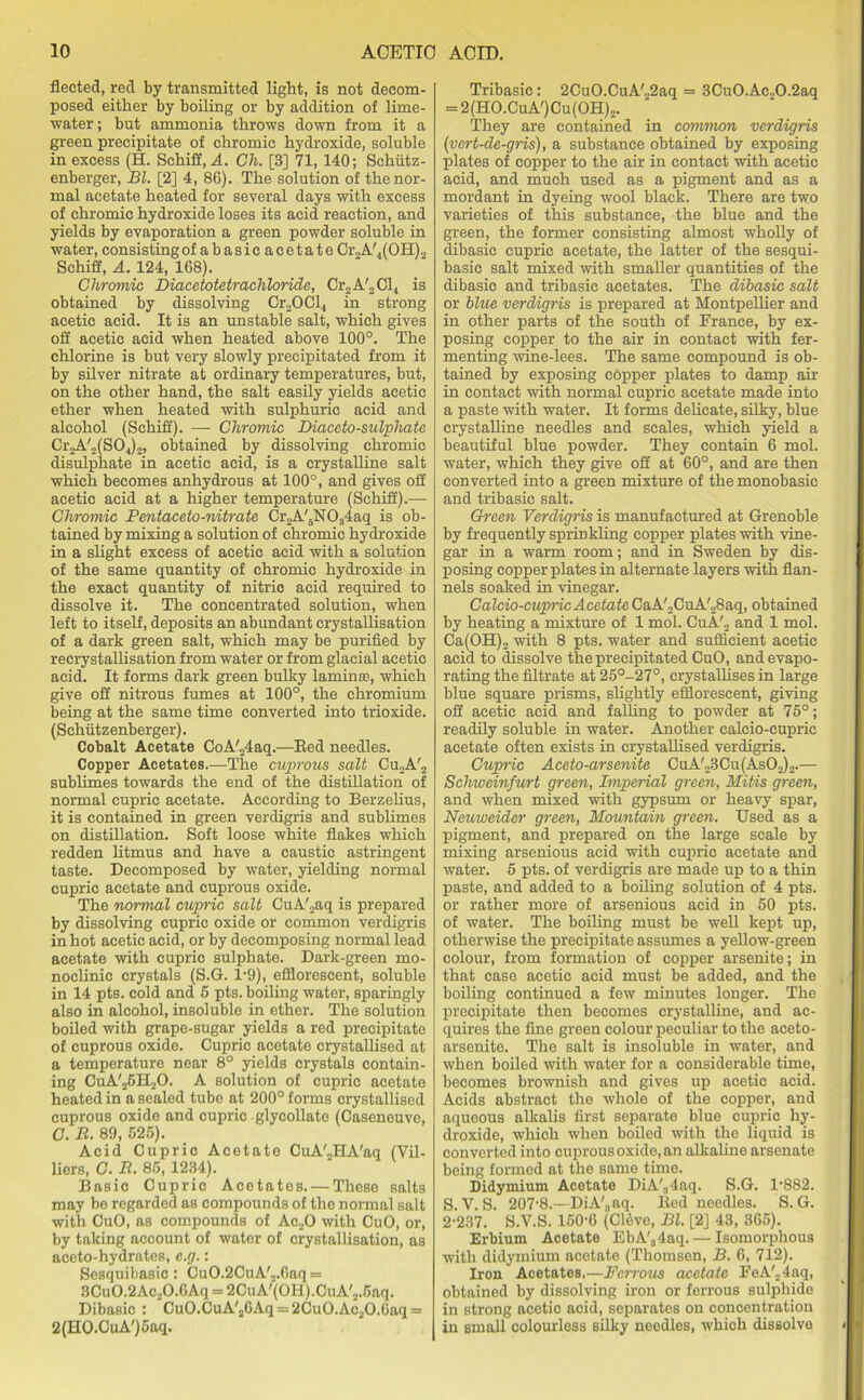 fleeted, red by transmitted light, is not decom- posed either by boiling or by addition of lime- water ; but ammonia throws down from it a green precipitate of chromic hydroxide, soluble in excess (H. Schiff, A. Ch. [3] 71,140; Schfitz- enberger, Bl. [2] 4, 86). The solution of the nor- mal acetate heated for several days with excess of chromic hydroxide loses its acid reaction, and yields by evaporation a green powder soluble in water, consistingof abasic acetate Cr.A/4(OH)2 Schiff, A. 124, 168). Chromic Diacetotetrachloride, Cr2 A'2C1, is obtained by dissolving Cr2OCl4 in strong acetic acid. It is an unstable salt, which gives off acetic acid when heated above 100°. The chlorine is but very slowly precipitated from it by silver nitrate at ordinary temperatures, but, on the other hand, the salt easily yields acetic ether when heated with sulphuric acid and alcohol (Schiff). — Chromic Diaceto-sulphate Cr2A'2(S04)2, obtained by dissolving chromic disulphate in acetic acid, is a crystalline salt which becomes anhydrous at 100°, and gives off acetic acid at a higher temperature (Schiff).— Chromic Pentaceto-nitrate Cr2A'5N034aq is ob- tained by mixing a solution of chromic hydroxide in a slight excess of acetic acid with a solution of the same quantity of chromic hydroxide in the exact quantity of nitric acid required to dissolve it. The concentrated solution, when left to itself, deposits an abundant crystallisation of a dark green salt, which may be purified by recrystallisation from water or from glacial acetic acid. It forms dark green bulky laminae, which give off nitrous fumes at 100°, the chromium being at the same time converted into trioxide. (Sehutzenberger). Cobalt Acetate CoA'.24aq.—Eed needles. Copper Acetates.—The cuprous salt Cu2A'2 sublimes towards the end of the distillation of normal cupric acetate. According to Berzelius, it is contained in green verdigris and sublimes on distillation. Soft loose white flakes which redden litmus and have a caustic astringent taste. Decomposed by water, yielding normal cupric acetate and cuprous oxide. The normal cupric salt CuA'2aq is prepared by dissolving cupric oxide or common verdigris in hot acetic acid, or by decomposing normal lead acetate with cupric sulphate. Dark-green mo- noclinic crystals (S.G. 1*9), efflorescent, soluble in 14 pts. cold and 6 pts. boiling water, sparingly also in alcohol, insoluble in ether. The solution boiled with grape-sugar yields a red precipitate of cuprous oxide. Cupric acetate crystallised at a temperature near 8° yields crystals contain- ing CuA'26H20. A solution of cupric acetate heated in a sealed tube at 200° forms crystallised cuprous oxide and cupric glycollate (Caseneuve, C. B. 89, 625). Acid Cupric Acetate CuA'2HA'aq (Vil- liers, C. R. 85, 1234). Basic Cupric Acetates. — These salts may be regarded as compounds of the normal salt with CuO, as compounds of Ac20 with CuO, or, by taking account of water of crystallisation, as aceto-hydrates, e.g.: Sesquibasic: Cu0.2CuA'2.6aq = 3Cu0.2Ac20.6Aq = 2CuA'(OH).CuA'2.5nq. Dibasic : Cu0.CuA'26Aq = 2Cu0.Ac20.6aq = 2(HO.CuA')5aq. Tribasic: 2CuO.CuA'22aq = 3Cu0.Ac20.2aq = 2(HO.CuA')Cu(OH)2. They are contained in common verdigris (vert-de-gris), a substance obtained by exposing plates of copper to the air in contact with acetic acid, and much used as a pigment and as a mordant in dyeing wool black. There are two varieties of this substance, the blue and the green, the former consisting almost wholly of dibasic cupric acetate, the latter of the sesqui- basic salt mixed with smaller quantities of the dibasic and tribasic acetates. The dibasic salt or blue verdigris is prepared at Montpellier and in other parts of the south of France, by ex- posing copper to the air in contact with fer- menting wine-lees. The same compound is ob- tained by exposing copper plates to damp air in contact with normal cupric acetate made into a paste with water. It forms delicate, silky, blue crystalline needles and scales, which yield a beautiful blue powder. They contain 6 mol. water, which they give off at 60°, and are then converted into a green mixture of the monobasic and tribasic salt. Green Verdigris is manufactured at Grenoble by frequently sprinkling copper plates with vine- gar in a warm room; and in Sweden by dis- posing copperplates in alternate layers with flan- nels soaked in vinegar. Calcio-cupricAcetate CaA'2CuA'28aq, obtained by heating a mixture of 1 mol. CuA'2 and 1 mol. Ca(OH), with 8 pts. water and sufficient acetic acid to dissolve the precipitated CuO, and evapo- rating the filtrate at 25°-27°, crystallises in large blue square prisms, slightly efflorescent, giving off acetic acid and falling to powder at 75°; readily soluble in water. Another calcio-cupric acetate often exists in crystallised verdigris. Cupric Aceto-arsenite CuA'23Cu(As02)2.— Schweinfurt green, Imperial green, Mitis green, and when mixed with gypsum or heavy spar, Neuweider green, Mountain green. Used as a pigment, and prepared on the large scale by mixing arsenious acid with cupric acetate and water. 5 pts. of verdigris are made up to a thin paste, and added to a boiling solution of 4 pts. or rather more of arsenious acid in 50 pts. of water. The boiling must be well kept up, otherwise the precipitate assumes a yellow-green colour, from formation of copper arsenite; in that case acetic acid must be added, and the boiling continued a few minutes longer. The precipitate then becomes crystalline, and ac- quires the fine green colour peculiar to the aceto- arsenite. The salt is insoluble in water, and when boiled with water for a considerable time, becomes brownish and gives up acetic acid. Acids abstract the whole of the copper, and aqueous alkalis first separate blue cupric hy- droxide, which when boiled with the liquid is converted into cuprous oxide, an alkaline arsenate being formed at the same time. Didymium Acetate DiA'34aq. S.G. 1-882. S.V.S. 207-8.—DiA'3aq. Bed needles. S.G. 2-237. S.V.S. 150-6 (Cldve, Bl. [2] 43, 365). Erbium Acetate EbA'34aq. — Isomorphous with didymium acetate (Thomsen, B. 6, 712). Iron Acetates.—Ferrous acetate FeA'24aq, obtained by dissolving iron or ferrous sulphide in strong acetic acid, separates on concentration in small colourless silky needles, which dissolve