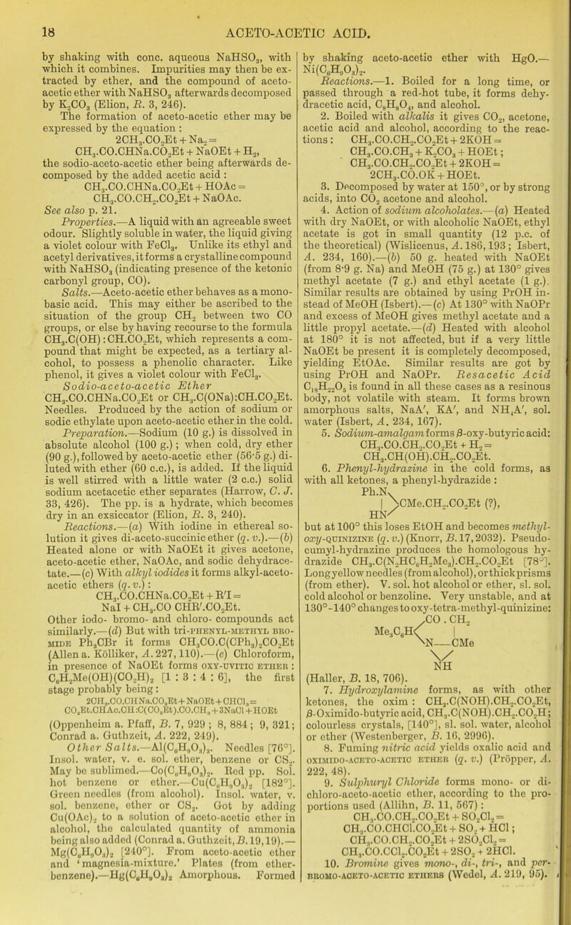 by shaking with cone, aqueous NaHS03, with which it combines. Impurities may then be ex- tracted by ether, and the compound of aceto- acetic ether with NaHS03 afterwards decomposed by K,C03 (Elion, B. 3, 246). The formation of aceto-acetic ether may be expressed by the equation : 2CH3.CO„Et + Na„ = CH3.CO.CHNa.C6,Et + NaOEt + H.,, the sodio-aceto-acetic ether being afterwards de- composed by the added acetic acid : CH3.CO.CHNa.CO,Et + HO Ac = CH3.CO.CH.,.C02Et + NaOAc. See also p. 21. Properties.—A liquid with an agreeable sweet odour. Slightly soluble in water, the liquid giving a violet colour with EeCl3. Unlike its ethyl and acetyl derivatives, it forms a crystalline compound with NaHS03 (indicating presence of the ketonic carbonyl group, CO). Salts.—Aceto-acetic ether behaves as a mono- basic acid. This may either be ascribed to the situation of the group CH2 between two CO groups, or else by having recourse to the formula CH3.C(OH) :CH.C0.2Et, which represents a com- pound that might be expected, as a tertiary al- cohol, to possess a phenolic character. Like phenol, it gives a violet colour with FeCl3. Sodio-aceto-acetic Ether CH3.CO.CHNa.CO.,Et or CH3.C(ONa):CH.CO,Et. Needles. Produced by the action of sodium or sodic ethylate upon aceto-acetic ether in the cold. Preparation.—Sodium (10 g.) is dissolved in absolute alcohol (100 g.); when cold, dry ether (90 g.), followed by aceto-acetic ether (56-5 g.) di- luted with ether (60 c.c.), is added. If the liquid is well stirred with a little water (2 c.c.) solid sodium acetacetic ether separates (Harrow, G. J. 33, 426). The pp. is a hydrate, which becomes dry in an exsiccator (Elion, B. 3, 240). Beactions.—(a) With iodine in ethereal so- lution it gives di-aceto-succinic ether (q. v.).—(b) Heated alone or with NaOEt it gives acetone, aceto-acetic ether, NaOAc, and sodic dehydrace- tate.—(c) With alkyl iodides it forms alkyl-aceto- acetic ethers (q. v.): CH3.CO.CHNa.CO.jEt + R'l = Nal + CH3.CO CHR'.COjEt. Other iodo- bromo- and chloro- compounds act similarly.—(d) But with tri-phenyl-methyl bro- mide Ph;,CBr it forms CH3C0.C(CPh3)2C02Et (Aliena. Kolliker, A.227,110).—(c) Chloroform, in presence of NaOEt forms oxy-uvitio ether : C„H2Me(OH)(CO,H)2 [1 : 3 : 4 : 6], the first stage probably being: 2CH,.CO.CH N'a.COJit+NaOEt+0H01,= COaEt.CHAc.OH :C(C0aEt).C0.CH3 + 3NaCl+HOEt (Oppcnheim a. Pfaff, B. 7, 929 ; 8, 884; 9, 321; Conrad a. Guthzeit, A. 222, 249). Other Salts.—Al(C0H„O.,)3. Needles [76°]. Insol. water, v. e. sol. ether, benzene or CS2. May be sublimed.—Co(C„H„03)2. Red pp. Sol. hot benzene or ether.—Cu(C,.H„03)2 [182°]. Green needles (from alcohol). Insol. water, v. sol. benzene, ether or CS2. Got by adding Cu(OAc)2 to a solution of aceto-acetic ether in alcohol, the calculated quantity of ammonia being also added (Conrad a. Guthzeit, B. 19,19).— Mg(C„H,,03)2 [240°]. From aceto-acetic ether and ‘magnesia-mixture.’ Plates (from ether- benzene).—Hg(C6Hu0a)2 Amorphous. Formed by shaking aceto-acetic ether with HgO.— Ni(C6H0O3)2. Beactions.—1. Boiled for a long time, or passed through a red-hot tube, it forms dehy- dracetic acid, C8H804, and alcohol. 2. Boiled with alkalis it gives C02, acetone, acetic acid and alcohol, according to the reac- tions: CH3.C0.CH.,.C02Et + 2KOH = CH3.CO.CH3 + K.,C03 + HOEt; CH3.CO.CH,.CO,Et + 2KOH = 2CH3.CO.OK + HOEt. 3. Decomposed by water at 150°, or by strong acids, into C02 acetone and alcohol. 4. Action of sodium alcoholates.—(a) Heated with dry NaOEt, or with alcoholic NaOEt, ethyl acetate is got in small quantity (12 p.c. of the theoretical) (Wislicenus, A. 186,193 ; Isbert, A. 234, 160).—(b) 50 g. heated with NaOEt (from 8-9 g. Na) and MeOH (75 g.) at 130° gives methyl acetate (7 g.) and ethyl acetate (1 g.). Similar results are obtained by using PrOH in- stead of MeOH (Isbert).—(c) At 130° with NaOPr and excess of MeOH gives methyl acetate and a little propyl acetate.—(d) Heated with alcohol at 180° it is not affected, but if a very little NaOEt be present it is completely decomposed, yielding EtOAc. Similar results are got by using PrOH and NaOPr. Besacetic Acid C1SH2205 is found in all these cases as a resinous body, not volatile with steam. It forms brown amorphous salts, NaA', KA', and NH,A', sol. water (Isbert, A. 234, 167). 5. Sodium-amalgam forms /8-oxy-butyric acid: CH.,.CO.CH.,.CO..Et + H„ = CH3.CH(0H).CH2.C02Et. 6. Phenyl-hydrazine in the cold forms, a3 with all ketones, a phenyl-hydrazide : Ph.Nx | >CMe.CH„.CO.JEt (?), HN/ but at 100° this loses EtOH and becomes methyl- oan/-QUiNiziNE (q. v.) (Knorr, B. 17,2032). Pseudo- cumyl-hydrazine produces the homologous hy- drazide OH3.C(N2HCsH2Me3).CH2.C02Et [78°]. Long yellow needles (from alcohol), or thick prisms (from ether). V. sol. hot alcohol or ether, si. sol. cold alcohol or benzoline. Very unstable, and at 130°-140° changes to oxy-tetra-methyl-quinizine: .CO . CH, MeaC6H< | \N—CMe (Haller, B. 18, 706). 7. Hydroxylamine forms, as with other ketones, the oxim : CH3.C(N0H).CH2.C02Et, /3-Oximido-butyric acid, CH.,.C(NOH).CH2.C02H; colourless crystals, [140°], si. sol. water, alcohol or ether (Westenberger, B. 16, 2996). 8. Fuming nitric acid yields oxalic acid and OXIMIDO-ACETO-ACETIO ETHER (q. V.) (Pl'opper, A. 222, 48). 9. Sulphuryl Chloride forms mono- or di- chloro-aceto-acetic ether, according to the pro- portions used (Allihn, B. 11, 567): CH.,.CO.CH2.CO.,Et + S02C12 = CH,.C0.CH01.C02Et + SO, + HC1; CH.,.C0.CH2.C02Et + 2S02CL, = CH3.C0.CCl2.C02Et + 2SO., + 2HC1. 10. Bromine gives mono-, di-, tri-, and per- BROMO-AOETO-ACETIC ETHERS (Wedol, A. 219, 95).