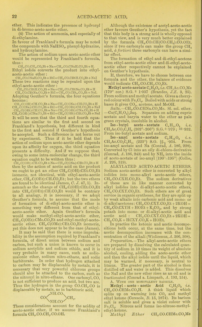 ether. This indicates the presence of hydroxyl in di-bromo-aceto-acetic ether. (4) The action of ammonia, and especially of di-ethylamine. In favour of Frankland’s formula may be noted the compounds withNaHSOs, phenyl-hydrazine, and hydroxylamine. The action of sodium upon aceto-acetic ether would be represented by Frankland’s formula, thus: CH3.C0.CH3.C03Et+Na=CH3.C0.CNaH.003Et+H. Ethyl iodide converts the product into ethyl- aceto-acetic ether: CH,.CO.CNaH.C02Et+EtI=CH3.C0.0EtH.C02Et+Nal These two reactions may be repeated upon the ethyl-aceto-aeetic ether : CH3.C0.CEtH.003Et+Na=CH3.C0.CEtNa.C03Et+H CH3.C0.CEtNa.C02Et+EtI=0H3.C0.CEta.C02Et + NaI. Adopting Geuther’s formula, the four equations become: 0H3.0( OH) :CH.COaEt+Na=CH3.0( ONa) :CH.C02Et+H CH3.C(ONa):OH.C03Et+EtI=CH3.C(OEt) :CH.CO„Et + Nal CH3.C(OEt) :CH.C02Et+Na=CH3.C( OEt) :CNa.C03Et+H CH3.C(OEd) :GNa.C02Et+Etl=OH3.C(OEt) :CEt.COaEt -l-Nal It will be seen that the third and fourth equa- tions are similar to the first and second on Frankland’s hypothesis, but different in kind to the first and second if Geuther’s hypothesis be accepted. Such a difference is not borne out by experiment. Thus if it be held that the action of sodium upon aceto-acetic ether depends upon its affinity for oxygen, the third equation presents a difficulty. And if we suppose that, owing to some intra-molecular change, the third equation ought to be written thus : CH3.C( OEt) :CH.CO„Et+Na=CH3.C( ONa) :CEt.C02Et+H then by the action of acetic acid on the product we ought to get an ether CII:rC(OH):CEt.CO.Et isomeric, not identical, with ethyl-aceto-acetic ether, CH3.C(0Et):CH.C02Et; but the two ethers are found to be identical (James, C. J. 47,1). In- asmuch as the change of CH3.C(0H):CEt.C02Et into CH3.C(0Et):CH.C02Et would be contrary to all analogy, it is necessary, if we adopt Geuther’s formula, to assume that the mode of formation of di-ethyl-aceto-acetio ether is something very different from that of ethyl- aceto-aeetic ether. Again Geuther’s formula would make methyl-ethyl-aceto-acetic ether, CH3.C(OEt):CMe.C02Et and ethyl-methyl-aceto- acetic ether, CH3.C(0Me):CEt.C02Et isomeric, yet this does not appear to be the case (James). It may be said that there is some improba- bility in the assumption required by Frankland’s formula, of direct union between sodium and carbon, but such a union is known to occur in sodium acetylide and sodium ethide, and it is very probable in many cases, such as sodio- malonic ether, sodium nitro-ethane, and sodic barbiturate. In order that hydrogen attached to carbon may be displaceable by metals, it is necessary that very powerful chlorous groups should also be attached to the carbon, such as the nitroxyl in nitro-ethane. One carbonyl, CO, is not sufficient to produce an acid, but two are. Thus the hydrogen in the group CO.CH2.CO is displaceable by metals, as in barbituric acid, .NH.CO. CO<f >CH2. 'NH.CO' These considerations account for the acidity of aceto-acetic ether, if we assume Frankland’s formula CH3.CO.CII2.CO.OH. Although the existence of acetyl-aceto-acetic ether favours Geuther’s hypothesis, yet the fact that this body is a strong acid is wholly opposed to that view, and is very much better explained by the formula CH3.CO.CH(CO.CH3).CO.OEt, since if two carbonyls can make the group CH2 acid, a fortiori three carbonyls can have a simi- lar effect. The formation of ethyl and di-ethyl-acetone from ethyl-aceto-acetic ether and di-ethyl-aceto- acetic ether respectively cannot be explained on Geuther’s hypothesis. If, therefore, we have to choose between one formula and the other, the balance of evidence would indicate CH3.C0.CH2.C02Et. Methyl aceto-acetate C,Ef803i.e. CH ,Ac.CO.,Me (170° cor.) S.G. a 1-037 (Brandes, J.Z. 3, 25). From sodium and methyl acetate. Gives a cherry- red colour with Fe2Cls. Boiled with acids or strong bases it gives CO,, acetone, and MeOH. Salts.—CH3.C0.CHNa.C02Me. SI. sol. ether. —Cu(C5H,03)22aq. Separates on adding cupric acetate and baryta water to the ether as pale green crystals, insoluble in alcohol. Iso-butyl aceto-acetate CsHh03 i.e. CH,Ac.CO,C4H„ (202°-206°) S.G.2;979; ^-932. From iso-butyl acetate and sodium. Iso-amyl aceto-acetate CgHls03 i.e. CH,Ac.CO,C5Hu (223°) S.G. $.5 -954. From iso-amyl acetate and Na (Conrad, A. 186, 228). Converted by Cl into an oily di-ehloro-derivative (Conrad, A. 186,243) and by NH3 into the imide of aceto-acetate of iso-amyl [19CP-1950] (Collie, A. 226, 319). ALKYLATED ACETO-ACETIC ETHERS. Sodium aceto-acetic ether is converted by alkyl iodides into mono-alkyl aceto-acetic ethers, CH3.C0.CXH.C02Et. The sodium derivatives of these are in like manner converted by alkyl iodides into di-alkyl-aeeto-acetic ethers, CH3.C0.CXY.C02Et. Such ethers are of great service in organic syntheses, for they are split up by weak alkalis into carbonic acid and mono- or di-alkyl acetones: CH3.CO.CXY.C02Et + 2KOH = CHj.CO.CXYH + HOEt + K2C03, and by strong potash into mono- or di-alkyl-acetic acid and acetic acid : CH.,.CO.CXY.CO.,Et +2KOH = CHj.CO.jK + HCXY.COjK + HOEt. In practice the ketonic and acetic decompo- sitions both occur, at the same time, but the acetic decomposition increases with the con- centration of the alkali (Wislicenus, A. 206, 308). Preparation.— The alkyl-aceto-acetic ethers are prepared by dissolving the calculated quan- tity of sodium in 10 times its weight of absolute alcohol, cooling, adding the aceto-acetic ether and then the alkyl iodide until the liquid, which may be warmed, if necessary, is neutral to litmus. The greater part of the alcohol is then distilled off and water is added. This dissolves the Nal and the new ether rises as an oil and is fractionated (Conrad a. Limpach, A. 192,154). A. With one monovalent radicle. Methyl - aceto - acetic Acid C5H803 i.e. CH;l.CO.CHMe.CO,H. A thick liquid which splits up on warming into C02 and methyl ethyl ketone (Ceresole, B. 15, 1874). Its barium salt is soluble and gives a violet colour with Fe,Cl6. Nitrous acid forms iso-nitroso-methyl- ethyl-ketone. Methyl Ether CH3.CO.CHMe.C02Me