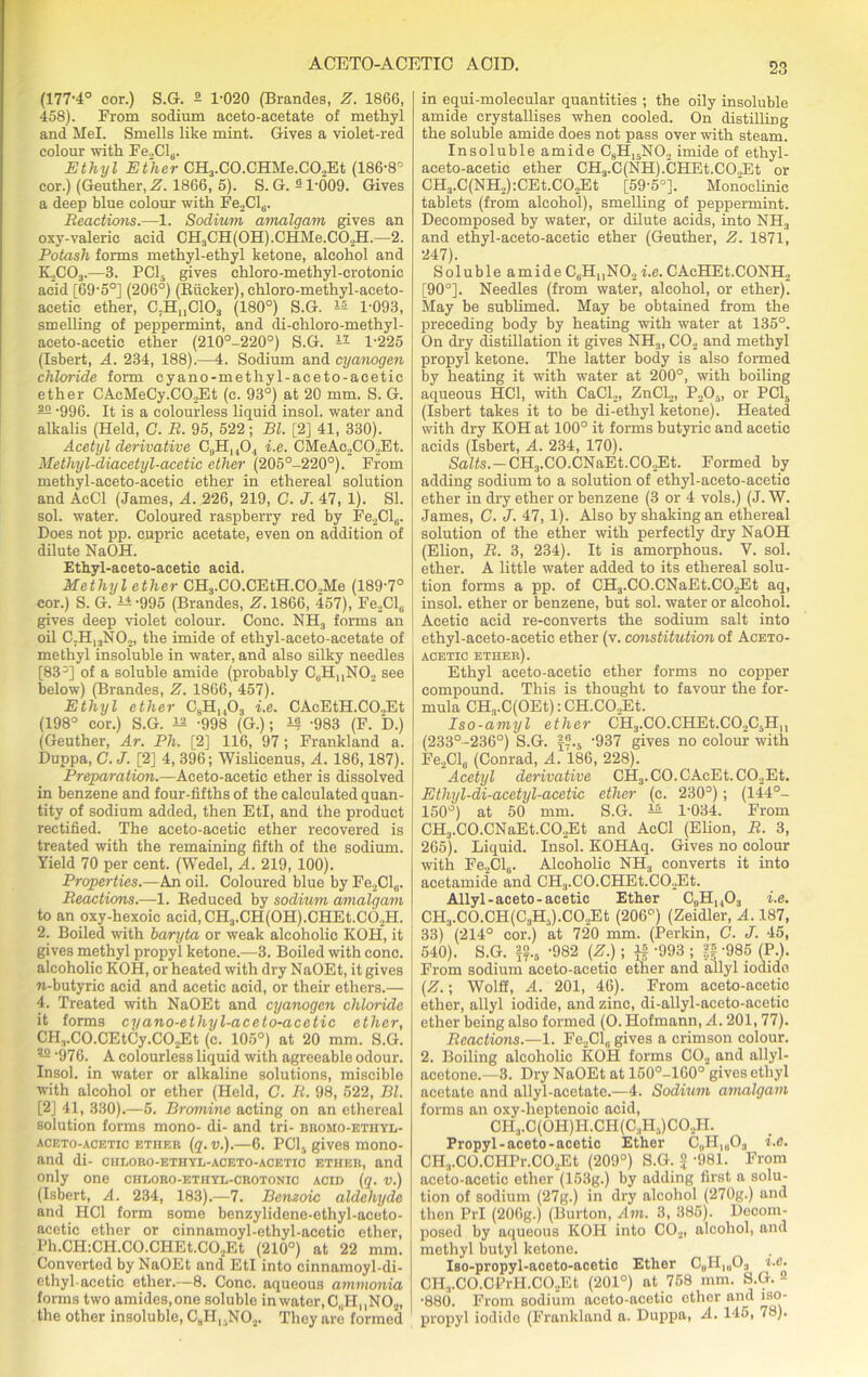 (177-4° cor.) S.G. 2 1-020 (Brandes, -Z\ I860, 458). From sodium aeeto-aeetate of methyl and Mel. Smells like mint. Gives a violet-red colour with Fe„Cl6. Ethyl Ether CH3.C0.CHMe.C02Et (186-8° cor.) (Geuther, Z. 1866, 5). S. G. -1-009. Gives a deep blue colour with Fe2Cl6. Reaction.—1. Sodium amalgam gives an oxy-valeric acid CH3CH(0H).CHMe.C02H.—2. Potash forms methyl-ethyl ketone, alcohol and K2C03.—3. PC15 gives chloro-methyl-crotonic acid [69-5°] (206°) (Biicker), chloro-methyl-aceto- acetic ether, C;HUC103 (180°) S.G. 12 1-093, smelling of peppermint, and di-chloro-methyl- aceto-acetie ether (210°-220°) S.G. u 1-225 (Isbert, A. 234, 188).—4. Sodium and cyanogen chloride form cyano-methyl-aceto-acetic ether CAcMeCy.C02Et (c. 93°) at 20 mm. S. G. 22 -996. It is a colourless liquid insol. water and alkalis (Held, C. R. 95, 522; Bl. [2] 41, 330). Acetyl derivative C9H1404 i.e. CMeAc2C02Et. Methyl-diacetyl-acetic ether (205°-220°). From methyl-aceto-acetic ether in ethereal solution and AcCl (James, A. 226, 219, C. J. 47, 1). SI. sol. water. Coloured raspberry red by Fe2Cl6. Does not pp. cupric acetate, even on addition of dilute NaOH. Ethyl-aceto-acetic acid. Methyl ether CH3.C0.CEtH.C02Me (189-7° cor.) S. G. 11 -995 (Brandes, 1866, 457), Fe2Cl6 gives deep violet colour. Cone. NH3 forms an oil C.H13N02, the imide of ethyl-aceto-acetate of methyl insoluble in water, and also silky needles [83°] of a soluble amide (probably C6HnN02 see below) (Brandes, Z. 1866, 457). Ethyl ether C8H1403 i.e. CAcEtH.CO.,Et (198° cor.) S.G. 12 -998 (G.); 12 -983 (F. D.) (Geuther, Ar. Ph. [2] 116, 97 ; Frankland a. Duppa, C. J. [2] 4, 396; Wislicenus, A. 186,187). Preparation.—Aceto-acetic ether is dissolved in benzene and four-fifths of the calculated quan- tity of sodium added, then EtI, and the product rectified. The aceto-acetic ether recovered is treated with the remaining fifth of the sodium. Yield 70 per cent. (Wedel, A. 219, 100). Properties.—An oil. Coloured blue by Fe2Cl„. Reactions.—1. Reduced by sodium amalgam to an oxy-hexoic acid, CH3.CH(0H).CHEt.C02H. 2. Boiled with baryta or weak alcoholic KOH, it gives methyl propyl ketone.—3. Boiled with cone, alcoholic KOH, or heated with dry NaOEt, it gives n-butyric acid and acetic acid, or their ethers.— 4. Treated with NaOEt and cyanogen chloride it forms cyano-ethyl-aceto-acetic ether, CH3.C0.CEtCy.C02Et (c. 105°) at 20 mm. S.G. — 976. A colourless liquid with agreeable odour. Insol. in water or alkaline solutions, miscible with alcohol or ether (Held, C. R. 98, 522, Bl. [2] 41, 330).—5. Bromine acting on an ethereal solution forms mono- di- and tri- bromo-ethyl- aceto-acetic ether (q. v.).—6. PC15 gives mono- and di- chloro-ethyl-aceto-acetio ether, and only one chloro-ethyl-crotonic acid (q. v.) (Isbert, A. 234, 183).—7. Benzoic aldehyde and HC1 form some benzylidene-ethyl-aceto- acetic ether or cinnamoyl-ethyl-acetic ether, Ph.CH:CH.CO.CHEt.C02Et (210°) at 22 mm. Converted by NaOEt and EtI into cinnamoyl-di- ethyl-acetic ether.—8. Cone, aqueous ammonia forms two amides, one soluble in water, C„HMN02, the other insoluble, CBH,.N02. They are formed in equi-molecular quantities ; the oily insoluble amide crystallises when cooled. On distilling the soluble amide does not pass over with steam. Insoluble amide C8H15N02 imide of ethyl- aceto-acetic ether CH.,.C(NH).CHEt.CO.,Et or CH3.C(NH2):CEt.C02Et [59-5°]. Monoclinic tablets (from alcohol), smelling of peppermint. Decomposed by water, or dilute acids, into NH3 and ethyl-aceto-acetic ether (Geuther, Z. 1871, 247). Soluble amide C6H„N02 i.e. CAeHEt.CONH., [90°]. Needles (from water, alcohol, or ether). May be sublimed. May be obtained from the preceding body by heating with water at 135°. On dry distillation it gives NH3, C02 and methyl propyl ketone. The latter body is also formed by heating it with water at 200°, with boiling aqueous HC1, with CaCl2, ZnCl2, P205, or PC15 (Isbert takes it to be di-ethyl ketone). Heated with dry KOH at 100° it forms butyric and acetic acids (Isbert, A. 234, 170). Salts.— CH3.C0.CNaEt.C02Et. Formed by adding sodium to a solution of ethyl-aceto-acetic ether in dry ether or benzene (3 or 4 vols.) (J. W. James, C. J. 47, 1). Also by shaking an ethereal solution of the ether with perfectly dry NaOH (Elion, R. 3, 234). It is amorphous. V. sol. ether. A little water added to its ethereal solu- tion forms a pp. of CH3.C0.CNaEt.C02Et aq, insol. ether or benzene, but sol. water or alcohol. Acetic acid re-converts the sodium salt into ethyl-aceto-acetic ether (v. constitution of Aceto- acetic ether). Ethyl aceto-acetic ether forms no copper compound. This is thought to favour the for- mula CH.,.C(OEt): CH.C02Et. Iso-amyl ether CH3.C0.CHEt.C02C5H11 (233°-236°) S.G. f?.5 -937 gives no colour with Fe2Cl„ (Conrad, A. 186, 228). Acetyl derivative CH3.CO.CAcEt.C02Et. Ethyl-di-acetyl-acetic ether (c. 230°); (144°- 150°) at 50 mm. S.G. — 1-034. From CH3.C0.CNaEt.C02Et and AcCl (Elion, R. 3, 265). Liquid. Insol. KOHAq. Gives no colour with Fe2Cl6. Alcoholic NH3 converts it into acetamide and CH3.C0.CHEt.C02Et. Allyl-aceto-acetic Ether C9H1403 i.e. CH3.CO.CH(C3H5).CO,Et (206°) (Zeidler, A. 187, 33) (214° cor.) at 720 mm. (Perkin, C. J. 45, 540). S.G. fo.0 -982 (Z.); if -993 ; » -985 (P.). From sodium aceto-acetic ether and allyl iodide (Z.; Wolff, A. 201, 46). From aceto-acetic ether, allyl iodide, and zinc, di-allyl-aceto-acetic ether being also formed (O. Hofmann, A. 201, 77). Reactions.—1. Fe2Cl„ gives a crimson colour. 2. Boiling alcoholic KOH forms C02 and allyl- acetone.—3. Dry NaOEt at 150°-160° gives ethyl acetate and allyl-acetate.—4. Sodium amalgam forms an oxy-lieptenoic acid, CH3.C(OH)I-LCH(C3H,)CO.,H. Propyl-aceto-acetic Ether C„PI|0O3 i.e. CH3.C0.CHPr.C02Et (209°) S.G. 2 -981. From aceto-acetic ether (153g.) by adding first a solu- tion of sodium (27g.) in dry alcohol (270g.) and then PrI (206g.) (Burton, Am. 3, 385). Decom- posed by aqueous KOH into C02, alcohol, and methyl butyl ketone. Iso-propyl-aceto-acetic Ether C„H,u03 i.e. CH.,.C0.CPrH.C02Et (201°) at 758 mm. S.G.- -880. From sodium aceto-acetic ether and iso- propyl iodide (Frankland a. Duppa, A. 145, 78).