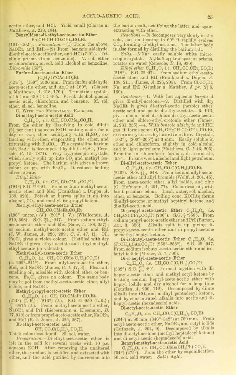 acetic ether, and HC1. Yield small (Claisen a. Matthews, A. 218, 184). Benzylidene-di-ethyl-aceto-acetic Ether Ph.CH:CH.CO.CEt,.CO.,Et [101°-102=]. Formation.-—(1) From the above, NaOEt, and EtI.—(2) From benzoic aldehyde, di-ethyl-aeeto-aeetic ether, and HC1 (C.M.). Tri- clinic prisms (from benzoline). V. sol. ether or chloroform, m. sol. cold alcohol or benzoline. Dibromide [55°]. Furfural-aceto-acetic Ether (C5H,0)CAc.CO..Et [62-5°]. (189°) at 30 mm. From furfur-aldehyde, aceto-acetic ether, and Ac20 at 160°. (Claisen a. Matthews, A. 218, 176.) Trimetric crystals, a : b : c = -439 : 1 : -465. Y. sol. alcohol, glacial acetic acid, chloroform, and benzene. M. sol. ether, si. sol. benzoline. C. With two Monovalent Radicles. Di-methyl-aceto-acetic Acid C6H1003 i.e. CH3.CO.CMe2.CO,H. From the ether by dissolving in cold dilute (21 per cent.) aqueous KOH, setting aside for a day or two, then acidifying with H2S04, ex- tracting with ether, evaporating the ether, and triturating with BaC03. The crystalline barium salt, BaA.,', is decomposed by dilute H2S04 (Cere- sole, B. 15, 1871). Very hygroscopic crystals, which slowly split up into CO., and methyl iso- propyl ketone. The barium salt gives a brown colour or pp. with Fe,ClB. It reduces boiling silver nitrate. Ethyl Ether C„H1403 i.e. CH3.CO.CMe2.CO.,Et (184°) S.G. —‘991. From sodium methyl-aeeto- acetic ether and Mel (Frankland a. Duppa, A. 138, 328). Potash or baryta splits it up into alcohol, C02, and methyl iso-propyl ketone. Methyl-ethyl-aceto-acetic Ether CH3.CO.CMoEt.C02Et (196° uncor.) (j.) (201° i. V.) (Wislicenus, A. 219, 308). S.G. ff.5 ’947. From sodium ethyl- aceto-acetic ether and Mel (Saur, A. 188, 257); or sodium methyl-aceto-acetic ether and EtI (J. W. James, A. 226, 209; C. J. 47, 1). Oil. Fe2Cl„ gives a violet colour. Distilled with dry NaOEt it gives ethyl acetate and ethyl methyl- ethyl-acetate (or valerate). Methyl-allyl-aceto-acetic Ether C,0H„.O3 i.e. CH3.C0.CMe(C3H.,)C02Et (c. 209°-211°). From allyl-aceto-acetic ether, Mel, and NaOEt (James, C. J. 47, 3). Pleasant- smelling oil, miscible with alcohol, ether, or ben- zene. Fe2Cls gives no colour. The same body may be got from methyl-aceto-acetic ether, allyl iodide, and NaOEt. Methyl-propyl-aceto-acetic Ether CloH1B03 i.e. CH3.C0.CMePr.C02Et (214°) (L.K.); (216°) (j.). S.G. ^ -959 (L.K.); V '9575 (J.). From methyl-aceto-acetic ether, NaOEt, and Prl (Liebermann a. Kleemann, B. 17, 918) or from propyl-aceto-acetic ether,NaOEt, and Mel (E. J. Jones, A. 226, 287). Di-ethyl-aceto-acetic acid CH3.C0.C(C2H,)2.C02H. Thick colourless liquid. SI. sol. water. Preparation.—Di-ethyl-acet-acetic ether is left in the cold for several weeks with 10 p.c. aqueous KOH. After removing the unaltered ether, the product is acidified and extracted with ether, and the acid purified by conversion into the barium salt, acidifying the latter, and again extracting with ether. Reactions.—It decomposes very slowly in the cold, but on heating to 60° it rapidly evolves C02, forming di-ethyl-acetone. The latter body is als» formed by distilling the barium salt. Salts.—A'Na; easily soluble white micro- scopic crystals.—A'2Ba 2aq; transparent prisms, rotates on water (Ceresole, B. 16, 830). Ethyl ether O]0H18O3 i.e. CH3.CO.CEt2.C02Et (218°). S.G. — ’974. From sodium ethyl-aceto- acetie ether and EtI (Frankland a. Duppa, A. 138, 211; James, A. 226, 205). From Cl.C02Et, Na, and EtI (Geuther a. Matthey, J. pr. [2] 6, 160). Reactions.—1. With hot aqueous baryta it gives di-ethyl-acetone.—2. Distilled with dry NaOEt it gives di-ethyl-acetic (hexoic) ether, acetic acid, and sodic di-ethyl-acetate.—3. PC15 gives mono- and di-chloro-di-ethyl-aceto-aeetic ether and chloro-ethyl-crotonie ether (James, A. 231, 235).—4. With benzoic aldehyde and IIC1 gas it forms some CGH5.CH:CH.C0.CEt.,.C02Et, cinnamoyl-di-ethyl-acetic ether. Crystals, [102°], (200°-205°) at 3 mm. Easily soluble in ether and chloroform, slightly in cold alcohol and in light petroleum (Matthews, C. J. 43, 205). Bromine in chloroform forms a di-bromide, [55°]. Prisms v. sol. alcohol and light petroleum. Di-allyl-aceto-acetic Ether C12H1903 i.e. CH3.CO.C(C3H5)2C02Et (240°). S.G. ff.5 -948. From sodium allyl-aceto- acetic ether and allyl bromide (Wolff, A. 201, 45). From aceto-acetic ether, allyl iodide, and zinc (O. Hofmann, A. 201, 77). Colourless oil, with faint peculiar odour. Insol. water, sol. alcohol, ether, or benzene. Boiling cone. KOHAq forms di-allyl-aeetone, or methyl heptinyl ketone, and di-allyl-acetic acid. Di-propyl-aceto-acetic Ether C12H2203 i.e. CH3.C0.CPr.,.C02Et (236°). S.G. £ -9585' From sodium propyl-aceto-acetic ether and Prl (Burton, Am. 3, 386). Alkalis split it up, giving di- propyl-aeeto-aeetie ether and di-propyl-acetone or methyl heptyl ketone. Di-isobutyl-aceto-acetic Ether C, ,H.,G03 i.e. (PrCH2).,CAc.C02Et (250°-253°). S.G. -947. From sodium isobutyl-aceto-acetic ether and iso- butyl iodide (Mixter, B. 7, 500). Di-n-heptyl-aceto-acetic Ether O20H39O» i.e. CH3CO.C(C;H15).,CO.,Et (332°) S.G. j— -891. Formed together with di- heptyl-acetic ether and methyl octyl ketone by heating sodium heptyl-aceto-acetic ether with heptyl iodide and dry alc.ohol for a long time (Jourdan, A. 200, 112). Decomposed by dilute alkalis into CO., and methyl pentadecyl ketone, and by concentrated alkalis into acetic and di- heptyl-acetic (hexadecoic) acids. Di-octyl-aceto-acetic Ether C22H4203 i.e. CH3.CO.C(C8Hn).,.CO.,Et (264°) at 90 mm. (340°-342°) at 760 mm. From octyl-aceto-acetic ether, NaOEt, and octyl iodide (Guthzeit, A. 204, 9). Decomposed by alkalis into di-octyl-acotone (methyl heptadecyl ketono) and di-octyl-acetic (lieptadecoic) acid. Benzyl-methyl-aceto-acetic Acid CnH1403 i.e. CH3.CO.CMe(CH2Ph).CO..,H [34°] (275°). From the other by saponification. SI. sol. cold water. Salt: AgA'.
