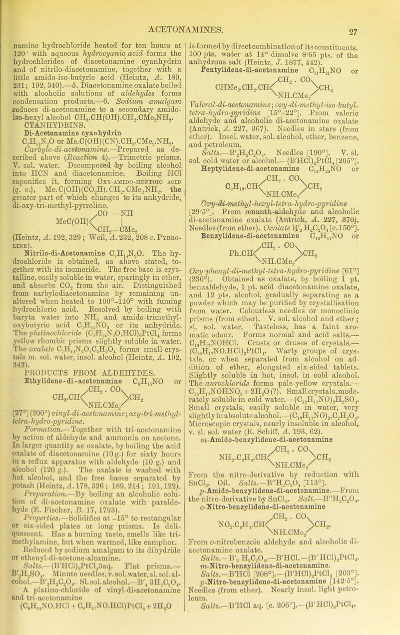 ACETONAMINES. namine hydrochloride heated for ten hours at 1201 with aqueous hydrocyanic acid forms the hydrochlorides of diaeetonamine cyanhydrin and of nitrilo-diacetonamine, together with a little amido-iso-butyrie acid (Heintz, A. 189, 231; 192,340).—5. Diaeetonamine oxalate boiled with alcoholic solutions of aldehydes forms condensation products.—6. Sodium amalgam reduces di-acetonamine to a secondary amido- iso-hexyl alcohol CH3.CH(OH).CH.,.CMe.,NH„. CYAN HYDRINS. Di-Acetonamine cyaDhydrin C7HI4N20 or Me.C(OH) (CN).CH2.CMe2.NH2. Carbylo-di-acetonamine.—Prepared as de- scribed above (Reaction 4).—Trimetrie prisms. V. sol. water. Decomposed by boiling alcohol into HCN and diaeetonamine. Boiling IIC1 saponifies it, forming Oxy-amido-heptoic acid (q. v.), Me.C(0H)(C02H).CH2.CMe2NH2, the greater part of which changes to its anhydride, di-oxy-tri-methyl-pyrroline, .CO — NH MeC(OH)< | \CH2— CMe2 (Heintz, A. 192, 329 ; Weil, A. 232, 208 v. Pyrro- line). Nitrilo-di-Acetonamine C7H14N20. The hy- drochloride is obtained, as above stated, to- gether with its isomeride. The free base is crys- talline, oasily soluble in water, sparingly in ether, and absorbs C02 from the air. Distinguished from carbylodiacetonamine by remaining un- altered when heated to 100°-110° with fuming hydrochloric acid. Resolved by boiling with baryta water into NHS and amido-trimethyl- oxybutyric acid C.H1:NO., or its anhydride. The platinochloride (C!HMN20,HCl)2PtCl4 forms yellow rhombic prisms slightly soluble in water. The oxalate C7HnN20,C2PI204 forms small crys- tals m. sol. water, insol. alcohol (Heintz, A. 192, 342). PRODUCTS FROM ALDEHYDES. Ethylidene-di-acetonamine CsH15NO or /CH2. CO, CH3.CH< ' >CH„ XNH.CMe/ [27°] (200°) vinyl-di-acetonarmine; oxy-tri-methyl- tetra-hydro-pyridine. Formation.—Together with tri-acetonamine by action of aldehyde and ammonia on acetone. In larger quantity as oxalate, by boiling the acid oxalate of diaeetonamine (10 g.) for sixty hours in a reflux apparatus with aldehyde (10 g.) and alcohol (120 g.). The oxalate is washed with hot alconol, and the free bases separated by potash (Heintz, A. 178,326 ; 189, 214 ; 191,122). Preparation.—By boiling an alcoholic solu- tion of di-acetonamine oxalate with paralde- hyde (E. Fischer, D. 17, 1793). Properties.—Solidifies at -15° to rectangular or six-sided plates or long prisms. Is deli- quescent. Has a burning taste, smells like tri- methylamine, but when warmed, like camphor. Reduced by sodium amalgam to its dihydride or ethenyl-di-acetone-alcamine. Salts.—(B'HCl)2PtCl,3aq. Flat prisms.— B'2H2S04. Minute needles, v. sol. water, si. sol. al- cohol.—B'2H2C20,. SI.sol. alcohol.—B'4 3H20404. A platino-chloride of vinyl-di-acetonamine and tri-acetonamine (CaH.jNO.IICl + C.jHjjNO.HClJPtCl, + 2HaO is formed by direct combination of its constituents. 100 pts. water at 14° dissolve 8-65 pts. of the anhydrous salt (Heintz, J. 1877, 442). Pentylidene-di-acetonamine CjjHojNO or /CH2 . CO, CHMe.,.CH.,.CH< >CH., XNH.CMe./ Valeral-di-acetonamine; oxy-di-metliyl-iso-butyl- tetra-hydro-pyridine [15°-22°]. From valeric aldehyde and alcoholic di-acetonamine oxalate (Antrick, A. 227, 367). Needles in stars (from ether). Insol. water, sol. alcohol, ether, benzene, and petroleum. Salts.—B'2H2C20,. Needles [190°]. V. si. sol. cold water or alcohol.—(B'HCl)2PtCl4 [205°]. Heptylidene-di-aeetonamine C)3H25NO or /CH2 . CO, cuhI3.ch<; ' >CH2 ^NH.CMe./ Oxy-di-methyl-hexyl-tetra-hydro-pyridine [29-50]. From oenanth-aldehyde and alcoholic di-acetonamine oxalate (Antrick, A. 227, 370). Needles (from ether). Oxalate 1J'2 H2C204 [c. 150°]. Benzylidene-di-acetonamine C13H17NO or /CH„. CO, Ph.CH< ‘ >CH„ XNH.CMe/ Oxy-plienyl-di-methyl-tetra-hydro-pyridine [61°] (230°). Obtained as oxalate, by boiling 1 pt. benzaldehyde, 1 pt. acid diaeetonamine oxalate, and 12 pts. alcohol, gradually separating as a powder which may be purified by crystallisation from water. Colourless needles or monoclinie prisms (from ether). Y. sol. alcohol and ether ; si. sol. water. Tasteless, has a faint aro- matic odour. Forms normal and acid salts.— C|3HI7N0HC1. Crusts or druses of crystals.— (C13H,7NO.HCl)2PtCl4. Warty groups of crys- tals, or when separated from alcohol on ad- dition of ether, elongated six-sided tablets. Slightly soluble in hot, insol. in cold alcohol. The aurochloride forms pale-yellow crystals.— C13H17N0HN03 + 2H20 (?). Small crystals, mode- rately soluble in cold water.—(Cl3H17N0)2H2S04. Small crystals, easily soluble in water, very slightly in absolute alcohol.—(C13H17N0)2,C2H204. Microscopic crystals, nearly insoluble in alcohol, v. si. sol. water (R. Schiff, A. 193, 62). m-Amido-benzylidene-di-acetonamine /CH„ . CO, NH2.CUH4.CH< >ch2 \NH.CMe./ From the nitro-derivative by reduction with SnCl2. Oil. Salts.—BH2C204 [113°]. £>-'Amido-benzylidene-di-acetonamine.—From the nitro-derivative by SnCl2. Salt.—BH2C204. o-Nitro-benzylidene-di-acetonamine /CH2. CO, NO.,.C„H1.CH<f >CI-I2. XNH.CMe./ From o-nitrobenzoic aldehyde and alcoholic di- acetonamine oxalate. Salts.- B'2 KAO,.—B'HCl.— (B' HCl).,PtCl4. w-Nitro-benzylidene-di-acetonamine. /Softs.—B'HCl [208°].— (B'HCl)2PtCl, [203°]. j)-Nitro-benzylidene-di-acetonainine [142'5°]. Needles (from other). Nearly insol. light petro- leum. Salts.—B'HCl aq. [c. 206°].- (B'HCl)2PtCl4.