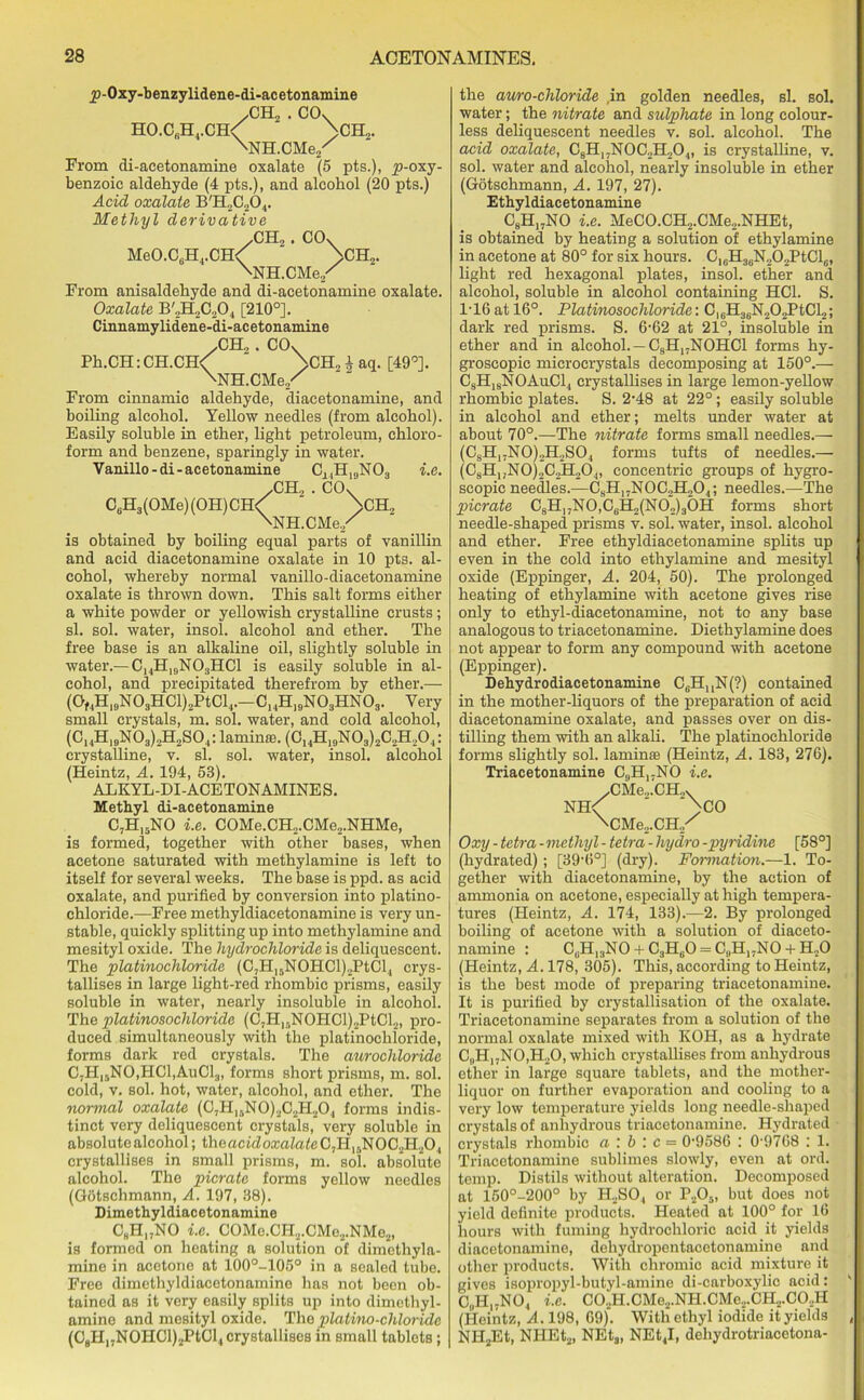 jp-Oxy-benzylidene-di-acetonamine .CH2 . CO. HO.CGH4.CH< ' >CH2. 'NH.CMe/ From di-acetonamine oxalate (5 pts.), p-oxy- benzoic aldehyde (4 pts.), and alcohol (20 pts.) Acid oxalate B'H2C204. Methyl derivative .CH„. CO. MeO.CGH4.CH< >CH2. \NH.CMe/ From anisaldehyde and di-acetonamine oxalate. Oxalate B'2H2C204 [210°]. Cinnamylidene-di-acetonamine /CH„. CO. Ph.CH: CH.CH< >CH„ i aq. [49°]. \NH.CMe/ From cinnamic aldehyde, diacetonamine, and boiling alcohol. Yellow needles (from alcohol). Easily soluble in ether, light petroleum, chloro- form and benzene, sparingly in water. Vanillo-di-acetonamine C^H^NO., i.e. .CH„ . CO. CGH3(OMe)(OH)CH< “ >CH„ NNH.CMe./ is obtained by boiling equal parts of vanillin and acid diacetonamine oxalate in 10 pts. al- cohol, whereby normal vanillo-diacetonamine oxalate is thrown down. This salt forms either a white powder or yellowish crystalline crusts; si. sol. water, insol. alcohol and ether. The free base is an alkaline oil, slightly soluble in water.— C14H10NO3HCl is easily soluble in al- cohol, and precipitated therefrom by ether.— (0,4H,9N03HCl)2PtCl4.-C14H19N03HN03. Very small crystals, m. sol. water, and cold alcohol, (C14H19N03)2H2S04:laminffi. (C14H19N03)2C2H,04: crystalline, v. si. sol. water, insol. alcohol (Heintz, A. 194, 53). ABKYL-DI-ACETONAMINES. Methyl di-acetonamine C7H,5NO i.e. COMe.CH2.CMe,.NHMe, is formed, together with other bases, when acetone saturated with methylamine is left to itself for several weeks. The base is ppd. as acid oxalate, and purified by conversion into platino- chloride.—Free methyldiacetonamine is very un- stable, quickly splitting up into methylamine and mesityl oxide. The hydrochloride is deliquescent. The platinochloride (C,H15NOHCl)2PtCl4 crys- tallises in large light-red rhombic prisms, easily soluble in water, nearly insoluble in alcohol. The platinosochloride (C7Hlf,NOHCl)2PtCl2, pro- duced simultaneously with the platinochloride, forms dark red crystals. The aurochloridc C7Hi5NO,PIC1,AuC13, forms short prisms, m. sol. cold, v. sol. hot, water, alcohol, and ether. The normal oxalate (C,H15NO)2C2H204 forms indis- tinct very deliquescent crystals, very soluble in absolute alcohol; the acid oxalate C,HlflN0C2H20, crystallises in small prisms, m. sol. absolute alcohol. The picrate forms yellow needles (Gotschmann, A. 197, 38). Dimethyldiacetonamine C8H17NO i.e. COMe.CI-I2.CMc2.NMe2, is formed on heating a solution of dimothyla- mine in acetone at 100°-105° in a sealed tube. Free dimethyldiacetonamine has not been ob- tained as it very easily splits up into dimethyl- amine and mesityl oxide. The platino-chloride (08H,.N0HCl)2PtCl4 crystallises in small tablets; the auro-chloride ,in golden needles, si. sol. water; the nitrate and sulphate in long colour- less deliquescent needles v. sol. alcohol. The acid oxalate, C8H17N0C2H204, is crystalline, v. sol. water and alcohol, nearly insoluble in ether (Gotschmann, A. 197, 27). Ethyldiacetonamine C9H„NO i.e. MeCO.CH2.CMe2.NHEt, is obtained by heating a solution of ethylamine in acetone at 80° for six hours. C16H36N„02PtCl6, light red hexagonal plates, insol. ether and alcohol, soluble in alcohol containing HC1. S. 116 at 16°. Platinosochloride: CIGH3GN202PtCl2; dark red prisms. S. 6-62 at 21°, insoluble in ether and in alcohol. —C8H17NOHCl forms hy- groscopic mierocrystals decomposing at 150°.— C3H18NOAuCl4 crystallises in large lemon-yellow rhombic plates. S. 2-48 at 22°; easily soluble in alcohol and ether; melts under water at about 70°.—The nitrate forms small needles.— (OsH17NO)2H2SO, forms tufts of needles.— (C8HxjN0)2C2H204, concentric groups of hygro- scopic needles.—ChH17N0C2H204; needles.—The picrate C8H)7N0,C6H2(N02)30H forms short needle-shaped prisms v. sol. water, insol. alcohol and ether. Free ethyldiacetonamine splits up even in the cold into ethylamine and mesityl oxide (Eppinger, A. 204, 50). The prolonged heating of ethylamine with acetone gives rise only to ethyl-diacetonamine, not to any base analogous to triacetonamine. Diethylamine does not appear to form any compound with acetone (Eppinger). Dehydrodiacetonamine CeHuN(?) contained in the mother-liquors of the preparation of acid diacetonamine oxalate, and passes over on dis- tilling them with an alkali. The platinochloride forms slightly sol. lamina (Heintz, A. 183, 276). Triacetonamine C9H17NO i.e. XMe.,.CH„x NH< ' >CO \CMe2.CH./ Oxy - tetra - methyl - tetra - hydro -pyridine [58°] (hydrated) ; [39-6°] (dry). Formation.—1. To- gether with diacetonamine, by the action of ammonia on acetone, especially at high tempera- tures (Heintz, A. 174, 133).—2. By prolonged boiling of acetone with a solution of diaceto- namine : CgHI3NO + C3HgO = C,,H17NO + H.,0 (Heintz, A. 178, 305). This, according to Heintz, is the best mode of preparing triacetonamine. It is purified by crystallisation of the oxalate. Triacetonamine separates from a solution of the normal oxalate mixed with KOH, as a hydrate C„H)7N0,H20, which crystallises from anhydrous ether in large square tablets, and the mother- liquor on further evaporation and cooling to a very low temperature yields long needle-shaped crystals of anhydrous triacetonamine. Hydrated crystals rhombic a \b '. c — 0-9586 : 0'9768 : 1. Triacetonamine sublimes slowly, even at ord. temp. Distils without alteration. Decomposed at 150°-200° by H2S04 or P205, but does not yield definite products. Heated at 100° for 16 hours with fuming hydrochloric acid it yields diacetonamine, dehydropentacetonamine and other products. With chromic acid mixture it gives isopropyl-butyl-amine di-carboxylic acid: C„H17N04 i.e. C02H.CMe2.NH.CMe.,.CH2.C0._,H (Heintz, A. 198, 69). With ethyl iodide it yields NH2Et, NHEt2, NEt3, NEt4I, dehydrotriacetona-