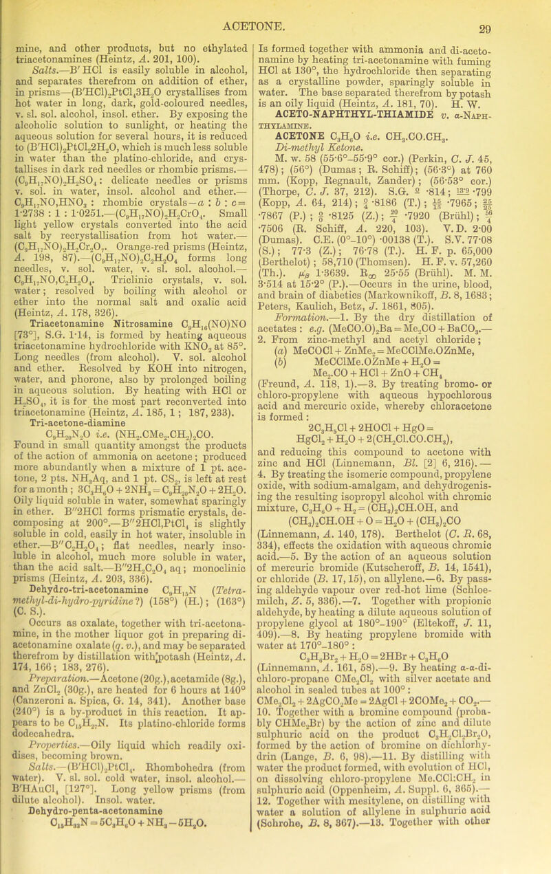 mine, and other products, but no ethylated triacetonamines (Heintz, A. 201, 100). Salts.—B' HC1 is easily soluble in alcohol, and separates therefrom on addition of ether, in prisms—(B'HCl)2PtGl13H20 crystallises from hot water in long, dark, gold-coloured needles, y. si. sol. alcohol, insol. ether. By exposing the alcoholic solution to sunlight, or heating the aqueous solution for several hours, it is reduced to (BTICl)2PtCl22H20, which is much less soluble in water than the platino-chloride, and crys- tallises in dark red needles or rhombic prisms.— (C9H17N0)2H2S04: delicate needles or prisms v. sol. in water, insol. alcohol and ether.— C9H,7N0,HN03 : rhombic crystals —a : b '. c = 1-2738 : 1 : 1-0251.—(C9H„N0)2H2Cr04. Small light yellow crystals converted into the acid salt by recrystallisation from hot water.— (C9H1.N0).,H.,Cr.,07. Orange-red prisms (Heintz, A. 198, 87).—(09H17N0)202H2O4 forms long needles, v. sol. water, v. si. sol. alcohol.— C9H17N0,C2H204. Triclinic crystals, v. sol. water; resolved by boiling with alcohol or ether into the normal salt and oxalic acid (Heintz, A. 178, 326). Triacetonamine Nitrosamine C9H16(NO)NO [73°], S.G. 1-14, is formed by heating aqueous triacetonamine hydrochloride with KNO„ at 85°. Long needles (from alcohol). V. sol. alcohol and ether. Resolved by KOH into nitrogen, water, and phorone, also by prolonged boiling in aqueous solution. By heating with HC1 or PESO,, it is for the most part reconverted into triacetonamine (Heintz, A. 185, 1; 187, 233). Tri-acetone-diamine C9H,0N.,O i.e. (NH2.CMe2.CH2)2CO. Found in small quantity amongst the products of the action of ammonia on acetone ; produced more abundantly when a mixture of 1 pt. ace- tone, 2 pts. NH3Aq, and 1 pt. CS2, is left at rest for a month ; 3C3H(iO + 2NH3 = C,H20N2O + 2H..O. Oily liquid soluble in water, somewhat sparingly in ether. B2HC1 forms prismatic crystals, de- composing at 200°.—B2HCl,PtCl4 is slightly soluble in cold, easily in hot water, insoluble in ether.—BC2H20,; flat needles, nearly inso- luble in alcohol, much more soluble in water, than the acid salt.—B2H2C20, aq; monoclinic prisms (Heintz, A. 203, 336). Dehydro-tri-acetonamine C„H,5N (Tetra- metluj l-di-hydro pyridine ?) (158°) (H.); (163°) _ Occurs as oxalate, together with tri-acetona- mine, in the mother liquor got in preparing di- acetonamine oxalate (g. v.), and may be separated therefrom by distillation with’potash (Heintz, A. 174, 166; 183, 276). Preparation.—Acetone (20g.), acetamide (8g.), and ZnCl2 (30g.), are heated for 6 hours at 140° (Canzeroni a. Spica, G. 14, 341). Another base (240°) is a by-product in this reaction. It ap- pears to be C,.H27N. Its platino-chloride forms dodecahedra. Properties.—Oily liquid which readily oxi- dises, becoming brown. Salts.—(B'HCl)2PtCl4. Rhombohcdra (from water). V. si. sol. cold water, insol. alcohol.— B'HAuCl, [127°]. Long yellow prisms (from dilute alcohol). Insol. water. Dehydro-penta-acetonamine 015H33N = 5C3HuO + NH3 - 6H20. Is formed together with ammonia and di-aeeto- namine by heating tri-acetonamine with fuming HC1 at 130°, the hydrochloride then separating as a crystalline powder, sparingly soluble in water. The base separated therefrom by potash is an oily liquid (Heintz, A. 181, 70). H. W. ACETO-NAPHTHYL-THIAMIDE v. a-NAPH- THYLAHINE. ACETONE C3HeO i.e. CH3.CO.CH3. Di-metliyl Ketone. M. w. 58 (55-6°-55-9° cor.) (Perkin, C. J. 45, 478); (56°) (Dumas; R. Schiff); (56-3°) at 760 mm. (Kopp, Regnault, Zander); (56-53° cor.) (Thorpe, C. J. 37, 212). S.G. 2 -814; 1A2-799 (Kopp, A. 64, 214); £ -8186 (T.); if -7965; |f •7867 (P.) ; g -8125 (Z.); f -7920 (Briihl); f •7506 (R. Schiff, A. 220, 103). V.D. 2-00 (Dumas). C.E. (0°-10°) -00138 (T.). S.V. 77-08 (S.); 77-3 (Z.); 76-78 (T.). H. F. p. 65,000 (Berthelot) ; 58,710 (Thomsen). H. F. v. 57,260 (Th.). fip 1-3639. Rqo 25-55 (Briihl). M. M. 3-514 at 15-2° (P.).—Occurs in the urine, blood, and brain of diabetics (Markownikoff, B. 8,1683; Peters, Kaulich, Betz, J. 1861, 805). Formation.—1. By the dry distillation of acetates : e.g. (MeCO.O)2Ba = Me2C0 + BaC03.— 2. From zinc-methyl and acetyl chloride; (a) MeCOCl + ZnMe., = MeCCIMe.OZnMe, (b) MeCCIMe.OZnMe + H„0 = Me2.CO + HC1 + ZnO + CH4 (Freund, A. 118, 1).—3. By treating bromo- or chloro-propylene with aqueous hypochlorous acid and mercuric oxide, whereby chloracetone is formed: 2C3H5C1 + 2HOC1 + HgO = HgCl2 + H20 + 2(CH2C1.C0.CH3), and reducing this compound to acetone with zinc and HC1 (Linnemann, Bl. [2] 6, 216). — 4. By treating the isomeric compound, propylene oxide, with sodium-amalgam, and dehydrogenis- ing the resulting isopropyl alcohol with chromic mixture, C3H60 + H2= (CH3)2CH.OH, and (CH3)2CH.OH + O = h‘o + (CH3)2CO (Linnemann, A. 140, 178). Berthelot (G. B. 68, 334), effects the oxidation with aqueous chromic acid.—5. By the action of an aqueous solution of mercuric bromide (Kutscheroff, B. 14, 1541), or chloride (B. 17,15), on allylene.—6. By pass- ing aldehyde vapour over red-hot lime (Schloe- milch, Z. 5, 336).—7. Together with propionic aldehyde, by heating a dilute aqueous solution of propylene glycol at 180°-190° (Eltekoff, J. 11, 409).—8. By heating propylene bromide with water at 170°-180°: C3H„Br2 + H.,0 = 2HBr + C3H„0 (Linnemann, A. 161, 58).—9. By heating o-a-di- chloro-propane CMe2Cl2 with silver acetate and alcohol in sealed tubes at 100°: CMe2Cl2 + 2AgC02Mo = 2AgCl + 2COMe2 + C02.— 10. Togethor with a bromine compound (proba- bly CHMo2Br) by the action of zinc and dilute sulphuric acid on the product C3H2Cl.Br20, formed by the action of bromine on dichlorliy- drin (Lange, B. 6, 98).—11. By distilling with water the product formed, with evolution of HC1, on dissolving chloro-propylonc Me.CChCIL in sulphuric acid (Oppenheim, A. Suppl. 0, 365).— 12. Together with mesitylene, on distilling with water a solution of allylene in sulphuric acid (Schrohe, B. 8, 367).—13. Together with other