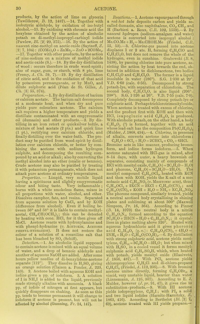 products, by the action of lime on glycerin (Tawilderow, B. 12, 1487).—14. Together with isobutyric aldehyde, by oxidation of iso-butyl alcohol.—15. By oxidising with chromic acid the hexylene obtained by the action of alcoholic potash on di-methyl-isopropyl-carbinyl iodide (Pawlow, Bl. [2] 29, 375).—16. By the action of nascent zinc-methyl on acetic oxide (Saytzeff, Z. [2] 7, 104): (C0Me),0 + ZnMe2= ZnO + 2COMe2. —17. Together with other products, by the action of zinc-sodium on a mixture of methyl iodide and acetic oxide (S.).—18. By the dry distillation of wood : occurs therefore in crude wood-spirit; also of sugar, gum, or starch, with 8 pts. lime (Fremy, A. Ch. 59, 7).—19. By dry distillation of citric acid, and in the oxidation of that acid by potassium permanganate, or by MnO., and dilute sulphuric acid (Pean de St. Gilles, A. Ch. [3] 55, 374). Preparation.—1. By dry distillation of barium or calcium acetate. The barium salt decomposes at a moderate heat, and when dry and pure yields pure colourless acetone. The calcium salt requires a higher temperature and yields a distillate contaminated with an empyreumatie oil (dumasin) and other products.—2. By dis- tilling in an iron retort or quicksilver bottle, a mixture of lead acetate (2 pts.) and quick lime (1 pt.), rectifying over calcium chloride, and finally distilling over the water-bath. The pro- duct may be purified from wood-spirit by distil- lation over calcium chloride, or better by com- bining the acetone with sodium hydrogen sulphite, and decomposing the resulting com- pound by an acid or alkali; also by converting the methyl alcohol into an ether (oxalic or benzoic). Crude acetone may also be purified by treating it with potassium permanganate, which does not attack pure acetone at ordinary temperatures. Properties. — Limpid, very mobile liquid having a spirituous and slightly empyreumatie odour and biting taste. Very inflammable ; burns with a white smokeless flame, mixes in all proportions with water, alcohol, and ether. Dissolves camphor, fats, and resins. Separated from aqueous solution by CaCl2 and by KOH (difference from alcohol). Even if boiling be- tween 56° and 58° it is liable to contain methyl- acetal, CH3.CH(OCH3)2; this can be detected by heating with cone. HC1, for it then gives off MeCl. Acetone reacts with hydroxylamine and with phenyl-hydrazine (v. Acetoxim, Acetone ehenyl-hydrazide). It does not restore the colour of a solution of a rosaniline salt that has been bleached by S02 (Schiff). Detection.—1. An alcoholic liquid supposed to contain acetone is mixed with an equal volume of water, and a drop of benzoic aldehyde and another of aqueous NaOH are added. After some hours yellow needles of di-benzylidene-acetone separate [112°]. They dissolve in H.2SO,, giving an orange solution (Claisen a. Ponder, A. 223, 143). 2. Acetone boiled with aqueous KOH and iodine gives a pp. of iodoform. 3. A solution of I in NI!|I is added to the liquid, previously made strongly alkaline with ammonia. A black pp. of iodide of nitrogen at first appears, but quickly disappears on shaking. As soon as this pjr. tends to become permanent it will change to iodoform if acetone is present., but will not be affected by alcohol (Gunning, Fr. 24, 147). Reactions.—1. Acetone-vapourpassed through a red-hot tube deposits carbon and yields so- called dumasin, also naphthalene, C02, CHj, and H (Barbieri a. Roux, C.R. 102, 1559).—2. By nascent hydrogen (sodium-amalgam and water) acetone is converted into isopropyl alcohol : Me.CO.Me + H2 = Me.CHOH.Me (Friedel, C.R. 55, 53).—3. Chlorine-gas passed into acetone displaces 1 or 2 ats. H, forming C3H5C10 and CjH^CLO, but does not remove the whole of the hydrogen, even in sunshine. Grabowski (B. 8, 1438), by passing chlorine into pure acetone, as- sisting the action by heat towards the end, ob- tained in addition to diehloracetone, two bodies C5H,C130 and CeH7Cl30. The former is a liquid insoluble in water (186°). S.G. P330 at 29°. V.D. 6'60 (calc. 6'56). Decomposed by strong potash-lye, with separation of chloroform. The second body, C6H,C130, is also liquid (206°- 208°). S.G. 1-326 at 26°. V.D. 7'55 (calc. 7*0). Completely decomposed by strong potash-lye or sulphuric acid. Perhapstrichlorotrimesityloxide. When acetone is treated with excess of chlorine, and the product first with KOH and then with HC1, isapoglucic acid CgH,„05 is produced. With alcoholic potash, on the other hand, a body C,H10O- (?) is formed, together with an acid whose lead-salt has the composition Pb(C7H903)2 (Mulder, J. 1868,494).—4. Chlorine, in presence of alkalis, converts acetone into chloroform: C3H60 + 6C12 + H.,0 = 2CHC13 + CO, + 6HC1. Bromine acts in like manner, producing bromo- form, and iodine forms iodoform.—5. When acetone saturated with HCl-gas is mixed, after 8-14 days, with water, a heavy brownish oil separates, consisting mainly of compounds of HC1 with mesityl oxide, C(jH10O (= 2C3H(iO - H,0) and phorone, C9H)10( = 3C3H80 —2H„0). The mesityl compound C,H]20C12, heated with KCN and then with KOH, yields the K-salt of a mo- nobasic acid CsH13NO.f (v. Mesxtonxc acid), thus: CbH1„OC12 + 2KCN = 2KC1 + C„H1.,0(CN),; and CuH120(CN),+ KOH + H,0 = NH3 + KCsH12N03. The phorone compound, similarly treated, yields a neutral azotised body crystallising in shining plates and subliming at about 300° (Maxw'ell Simpson, Pr. 16, 364). According to Pinner (B. 14, 1070) the neutral body is a nitrile ChH180,N2, formed according to the equation 3C3H(iO + 2HCN = H,0 + C,,H180,N2; it crystal- lises in plates melting above 320°. Heated with aqueous hydrochloric acid it gives phoroDic acid C„H1902 [q.u.]: C„HlsO,(CN).. + 4H.0 = 2NH3 + H20 + C„H, (.0 (C0,H)...—6. By distillation with strong sulphuric acid, acetone yields mesi- tylene, G,,H12 = 3C3H(10 - 3H20; but when mixed with H2SO., in a cooled vessel it forms mesityl- sulphonic acid C3H5.S03H, which, when heated with potash, yields mesityl oxide (Hlasiwctz, J. 1856, 487).—7. With PC1S acetone yields chloropropylene C.,H5C1 and di-chloro-propane C3H0C12 (Friedel, A. 112, 236).—8. With bromine acetone unites directly, forming C3HuOBr2, a viscid, very unstable liquid, heavier than water (Linnemann, A. 125, 307). According to E. J. Mulder, however (J. pr. 91, 47), it gives rise to substitution-products.—9. With HI acetone yields iodopropylcne, 0,HtI; with PI3 a solid and two liquid iodides (Ilarnitz-Harnitzky, Z. 1863, 416). According to Berthelot (Bl. [2] 7, 69), acetone treated with III yields propane.—■