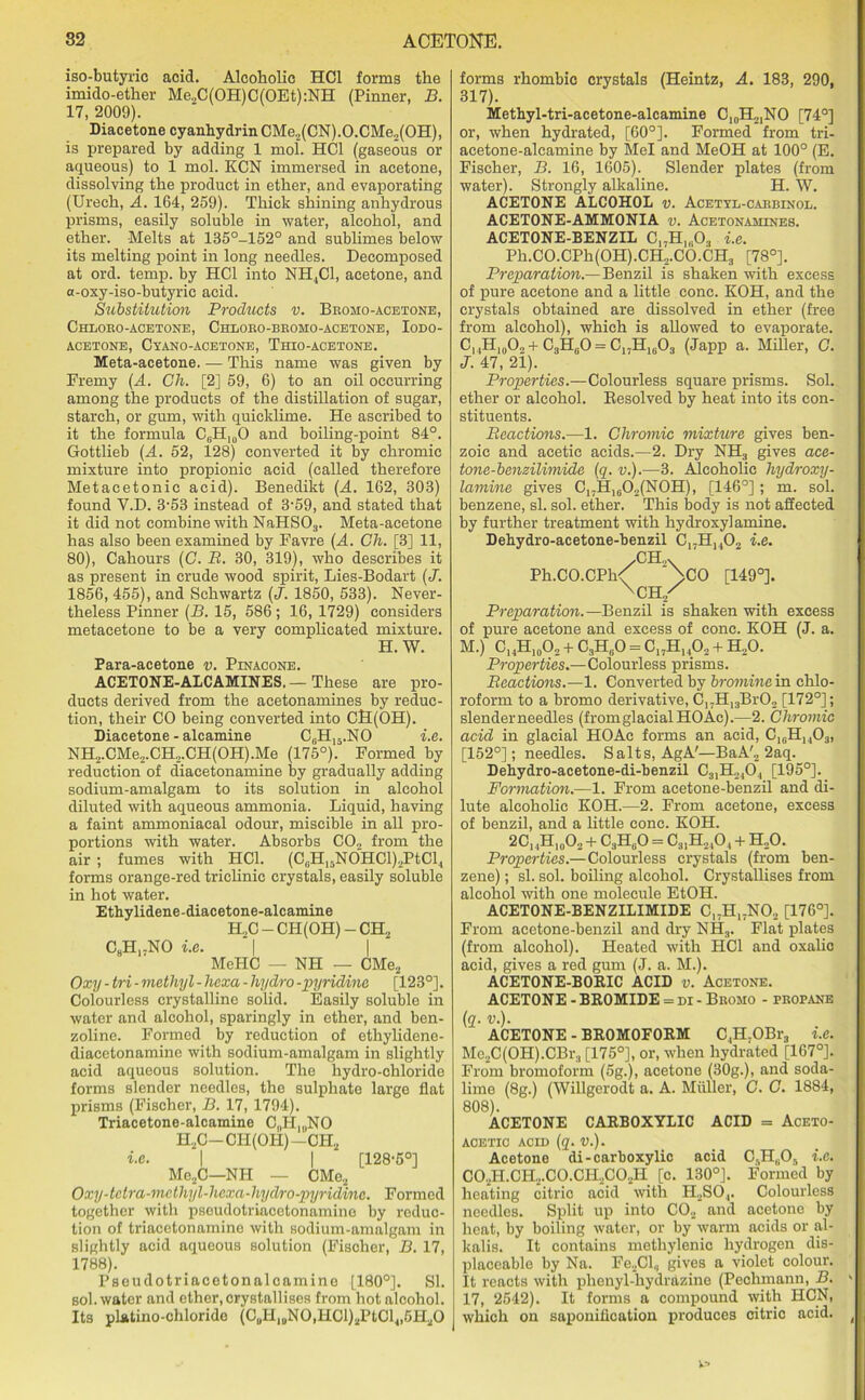 iso-butyric acid. Alcoholic HC1 forms the imido-ether Me,C(OH)C(OEt):NH (Pinner, B. 17, 2009). Diacetone cyanhydrinCMe2(CN).O.CMe2(OH), is prepared by adding 1 mol. HC1 (gaseous or aqueous) to 1 mol. KCN immersed in acetone, dissolving the product in ether, and evaporating (Urech, A. 164, 259). Thick shining anhydrous prisms, easily soluble in water, alcohol, and ether. Melts at 135°-152° and sublimes below its melting point in long needles. Decomposed at ord. temp, by HC1 into NH.,C1, acetone, and a-oxy-iso-butyric acid. Substitution Products v. Bromo-acetone, Chloro-acetone, Chloro-bromo-acetone, Iodo- ACETONE, CyANO-ACETONE, ThIO-ACETONE. Meta-acetone. — This name was given by Fremy (A. Ch. [2] 59, 6) to an oil occurring among the iiroducts of the distillation of sugar, starch, or gum, with quicklime. He ascribed to it the formula C0H10O and boiling-point 84°. Gottlieb (A. 52, 128) converted it by chromic mixture into propionic acid (called therefore Metacetonic acid). Benedikt (A. 162, 303) found Y.D. 3-53 instead of 3-59, and stated that it did not combine with NaHS03. Meta-acetone has also been examined by Favre (A. Ch. [3] 11, 80), Cahours (C. B. 30, 319), who describes it as present in crude wood spirit, Lies-Bodart (J. 1856, 455), and Schwartz (J. 1850, 533). Never- theless Pinner (B. 15, 586; 16, 1729) considers metacetone to be a very complicated mixture. H. W. Para-acetone v. Pinacone. ACETONE-ALCAMINES.— These are pro- ducts derived from the acetonamines by reduc- tion, their CO being converted into CH(OH). Diacetone - alcamine C0H15.NO i.e. NH2.CMe2.CH„.CH(OH).Me (175°). Formed by reduction of diacetonamine by gradually adding sodium-amalgam to its solution in alcohol diluted with aqueous ammonia. Liquid, having a faint ammoniacal odour, miscible in all pro- portions with water. Absorbs C02 from the air ; fumes with HC1. (C(iH15NOHCl)2PtCl4 forms orange-red triclinic crystals, easily soluble in hot water. Ethylidene-diacetone-alcamine H2C-CH(OH)-CH2 C8HrNO i.e. I I MeHC — NH — CMe2 Oxy - tri - methyl - liexa - hydro -pyridine [123°]. Colourless crystalline solid. Easily soluble in water and alcohol, sparingly in ether, and ben- zoline. Formed by reduction of ethylidene- diacetonamine with sodium-amalgam in slightly acid aqueous solution. The hydro-chloride forms slender needles, the sulphate large flat prisms (Fischer, B. 17, 1794). Triacetone-alcamine C„HlllNO H2C-CI-I(OH)-CH2 i.e. | | [128-5°] Me2C—NH — CMe2 Oxy-tctra-mcthyl-hcxa-hydro-pyridinc. Formed together with pseudotriacetonamine by reduc- tion of triacetonamine with sodium-amalgam in slightly acid aqueous solution (Fischer, B. 17, 1788). Pseudotriacetonalcamine [180°]. SI. sol. water and ether, crystallises from hot alcohol. Its pLatino-chloride (CuHluN0,HCl)2PtCl4,5H20 forms rhombic crystals (Heintz, A. 183, 290, 317). Methyl-tri-acetone-alcamine C10H2INO [74°] or, when hydrated, [60°]. Formed from tri- acetone-alcamine by Mel and MeOH at 100° (E. Fischer, B. 16, 1605). Slender plates (from water). Strongly alkaline. H. W. ACETONE ALCOHOL v. Acetyl-carbinol. ACETONE-AMMONIA v. Acetonamines. ACETONE-BENZIL C17H1(103 i.e. Ph.CO.CPh(OH).CH2.CO.CH3 [78°]. Preparation.—Benzil is shaken with excess of pure acetone and a little cone. KOH, and the crystals obtained are dissolved in ether (free from alcohol), which is allowed to evaporate. CuH10Oo + C3H0O = C,,H1603 (Japp a. Miller, C. J. 47, 21). Properties.—Colourless square prisms. Sol. ether or alcohol. Resolved by heat into its con- stituents. Reactions.—1. Chromic mixture gives ben- zoic and acetic acids.—2. Dry NH3 gives ace- tone-benzilimide (q. v.).—3. Alcoholic hydroxy- lamine gives C17H1602(N0H), [146°]; m. sol. benzene, si. sol. ether. This body is not affected by further treatment with hydroxy] amine. Dehydro-acetone-benzil C17H1402 i.e. CH Ph.CO.CPh/ ^CO [149°]. XCH/ Preparation.—Benzil is shaken with excess of pure acetone and excess of cone. KOH (J. a. M.) C14H10O, + C3HcO = C17H1402 + H20. Properties.—Colourless prisms. Reactions.—1. Converted by bromine in chlo- roform to a bromo derivative, C17H13Br02 [172°]; slender needles (from glacial HO Ac).—2. Chromic acid in glacial HO Ac forms an acid, C16Hh03, [152°]; needles. Salts, AgA'—BaA'„ 2aq. Dehydro-acetone-di-benzil C31H240, [195°]. Formation.—1. From aeetone-benzil and di- lute alcoholic KOH.—2. From acetone, excess of benzil, and a little cone. KOH. 2CI4H10O2+ C3H80 = C31H2,0, + H20. Properties.—Colourless crystals (from ben- zene) ; si. sol. boiling alcohol. Crystallises from alcohol with one molecule EtOH. ACETONE-BENZILIMIDE C17H17N02 [176°]. From aeetone-benzil and dry NH3. Flat plates (from alcohol). Heated with HC1 and oxalic acid, gives a red gum (J. a. M.). ACETONE-BORIC ACID v. Acetone. ACETONE - BROMIDE = di - Bromo - propane (q. v.). ACETONE - BR0M0F0RM C4H7OBr3 i.e. Me2C(OH).CBr3 [175°], or, when hydrated [167°]. From bromoform (5g.), acetone (30g.), and soda- lime (8g.) (Willgerodt a. A. Muller, C. C. 1884, 808). ACETONE CARBOXYLIC ACID = Aceto- AOETIC ACID (q. V.). Acetone di-carboxylic acid C.,H„0, i.e. C02H.CH,.C0.CH2C02H [c. 130°]. Formed by heating citric acid with H2SO,. Colourless needles. Split up into C02 and acetone by heat, by boiling water, or by warm acids or al- kalis. It contains methylenic hydrogen dis- placeable by Na. Fe2Cl, gives a violet colour. It reacts with phenyl-hydrazine (Peohmann, B. 17, 2542). It forms a compound with HCN, which on saponification produces citric acid.