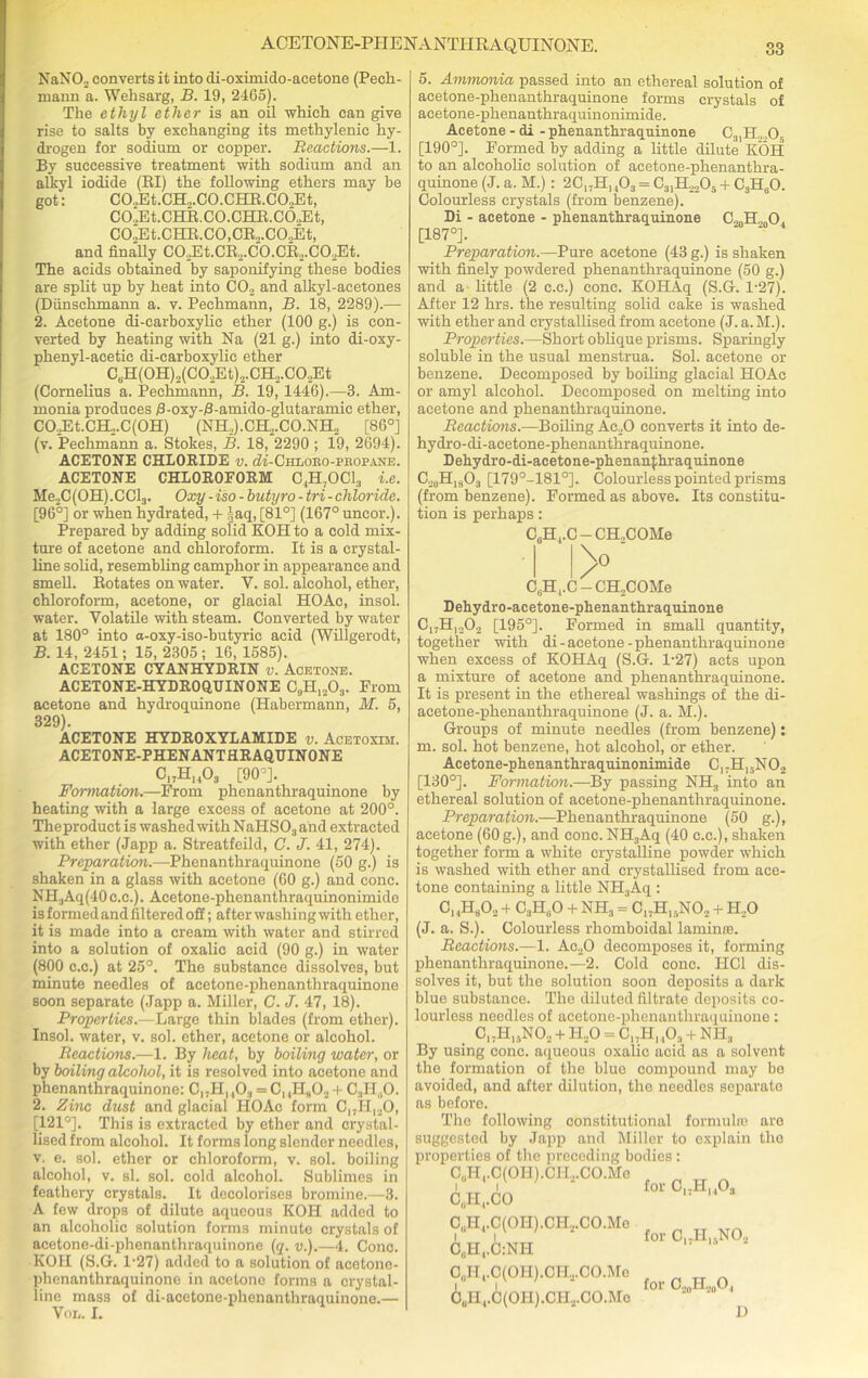 ACETONE-PHENANTIIRAQUINONE. NaN02 converts it into di-oximido-acetone (Pech- mann a. Wehsarg, B. 19, 2465). The ethyl ether is an oil which can give rise to salts by exchanging its methylenic hy- drogen for sodium or copper. Reactions.—1. By successive treatment with sodium and an alkyl iodide (RI) the following ethers may be got: CO.,Et.CH„.CO.CHR.COJEt, C0.,Et.CHR.C0.CHR.C69Et, C0.,Et.CHR.C0,CR„.C09Et, and finally C02Et.CR.2.C0.CR2.C0..Et. The acids obtained by saponifying these bodies are split up by heat into C02 and alkyl-acetones (Dunschmann a. v. Pechmann, B. 18, 2289).— 2. Acetone di-carboxylic ether (100 g.) is con- verted by heating with Na (21 g.) into di-oxy- phenyl-acetic di-carboxylic ether CBH(0H)2(C02Et)2.CH2.C02Et (Cornelius a. Pechmann, B. 19, 1446).—3. Am- monia produces Aoxy-Aamido-glutaramic ether, C02Et.CH2.C(0H) (NH2).CH2.CO.NH2 [86°] (v. Pechmann a. Stokes, B. 18, 2290 ; 19, 2694). ACETONE CHLORIDE v. cK-Chloeo-peopane. ACETONE CHLOROFORM C^OCl., i.e. Me.,C(OH).CCl3. Oxy-iso - hutyro - tri - chloride. [96°] or when hydrated, + |aq, [81°] (167° uncor.). Prepared by adding solid KOI! to a cold mix- ture of acetone and chloroform. It is a crystal- line solid, resembling camphor in appearance and smell. Rotates on water. V. sol. alcohol, ether, chloroform, acetone, or glacial HOAc, insol. water. Volatile with steam. Converted by water at 180° into a-oxy-iso-butyric acid (Willgerodt, B. 14, 2451; 15, 2305 ; 16, 1585). ACETONE CYANHYDRIN v. Acetone. ACETONE-HYDROQUINONE C9H1203. From acetone and hydroquinone (Habermann, M. 5, 329). ACETONE HYDROXYLAMIDE v. Acetoxim. ACETONE-PHENANTHRAQUINONE C17Hh03 [90-]. Formation.—From phenanthraquinone by heating with a large excess of acetone at 200°. Theproduct is washed with NaHS03 and extracted with ether (Japp a. Streatfeild, C. J. 41, 274). Preparation.—Phenanthraquinone (50 g.) is shaken in a glass with acetone (60 g.) and cone. NH3Aq(40c.c.). Acetone-phenanthraquinonimide is formed and filtered off; after washing with ether, it is made into a cream with water and stirred into a solution of oxalic acid (90 g.) in water (800 c.c.) at 25°. The substance dissolves, but minute needles of acetone-phenanthraquinone soon separate (Japp a. Miller, C. J. 47, 18). Properties.—Large thin blades (from ether). Insol. water, v. sol. ether, acetone or alcohol. Reactions.—1. By heat, by boiling water, or by boiling alcohol, it is resolved into acetone and phenanthraquinone: CnH, ,0., = C, ,Hh02 + C3H„0. 2. Zinc dust and glacial HOAc form C„Hl20, [121°]. This is extracted by ether and crystal- lised from alcohol. It forms long slender needles, v. e. sol. ether or chloroform, v. sol. boiling alcohol, v. si. sol. cold alcohol. Sublimes in feathery crystals. It decolorises bromine.—3. A few drops of dilute aqueous KOH added to an alcoholic solution forms minute crystals of acetone-di-phenanthraquinone (q. v.).—4. Cone. KOH (S.G. l-27) added to a solution of acetone- phenanthraquinone in acetone forms a crystal- line mass of di-acetone-phenanthraquinone.— Von. I. CooH^oO., 5. Ammonia passed into an ethereal solution of acetone-phenanthraquinone forms crystals of acetone-phenanthraquinonimide. Acetone - di - phenanthraquinone C31H.„,0. [190°]. Formed by adding a little dilute KOH to an alcoholic solution of acetone-phenanthra- quinone (J. a. M.): 2Cl;H, ,03 = C31H„205 + C3H60. Colourless crystals (from benzene). Di - acetone - phenanthraquinone [187°]. Preparation.—Pure acetone (43 g.) is shaken with finely powdered phenanthraquinone (50 g.) and a little (2 c.c.) cone. KOHAq (S.G. 1-27). After 12 hrs. the resulting solid cake is washed with ether and crystallised from acetone (J. a. M.). Properties.—Short oblique prisms. Sparingly soluble in the usual menstrua. Sol. acetone or benzene. Decomposed by boiling glacial HOAc or amyl alcohol. Decomposed on melting into acetone and phenanthraquinone. Reactions.—Boiling Ac20 converts it into de- hydro-di-acetone-phenanthraquinone. Dehydro-di-acetone-phenanfhraquinone C.20H18O3 [179°-181°]. Colourless pointed prisms (from benzene). Formed as above. Its constitu- tion is perhaps: C6H4.C — CH.,COMe >' C6H,.C — CH.COMe Dehydro-acetone-phenanthraquinone CI7H,202 [195°]. Formed in small quantity, together with di-acetone-phenanthraquinone when excess of KOHAq (S.G. 1-27) acts upon a mixture of acetone and phenanthraquinone. It is present in the ethereal washings of the di- acetone-phenanthraquinone (J. a. M.). Groups of minute needles (from benzene): m. sol. hot benzene, hot alcohol, or ether. Acetone-phenanthraquinonimide C, -H15N 02 [130°]. Formation.—By passing NH3 into an ethereal solution of acetone-phenanthraquinone. Preparation.—Phenanthraquinone (50 g.), acetone (60 g.), and cone. NH3Aq (40 c.c.), shaken together form a white crystalline powder which is washed with ether and crystallised from ace- tone containing a little NH3Aq : C14H802 4 C3HuO 4 NH3 = C,;H,.NO., 4 H.,0 (J. a. S.). Colourless rhomboidal laminte. Reactions.—1. Ac20 decomposes it, forming phenanthraquinone.—2. Cold cone. PIC1 dis- solves it, but the solution soon deposits a dark blue substance. The diluted filtrate deposits co- lourless needles of acetone-phenanthraquinone: Cl7H,5NO.. 4 H,0 = CI;H, ,Oa 4 NIL, By using cone, aqueous oxalic aoid as a solvent the formation of the blue compound may be avoided, and after dilution, the needles separate as before. The following constitutional formula) are suggested by Japp and Miller to explain the properties of the preceding bodies : C3Hi.C(OH).CII2.CO.Mo ■ i i for C17H..03 CuH,.CO '* 14 C„H4.C(OI-I).CH.,.CO.Me C„H4.C:NH C(,Ht.C(OH).CII.,.CO.Mo 68H4.C(OH).CH2.CO.Mo for C17Hl5N02 for C20H20O4 D