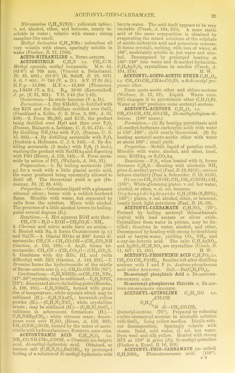 ACETON YL-THIO-C ARBAMATE. Nitrosamine C9H16N(NO) : yellowish tables; v. sol. alcohol, ether, and benzene, nearly in- soluble in water; volatile with steam; strong camphor-like smell. Methyl derivative C,,H16NMe; colourless oil very volatile with steam, sparingly soluble in water (Fischer, B. 17, 1789). ACETO-NITRANILIDE v. Nitro-aniline. ACETONITRILE C2H3N i.e. CH3.C-N. Methyl cyanide, methyl isocyanide. M.w. 41. (81-6°) at 760 mm. (Vincent a. Delachanal, Bl. 33, 405) ; (81-3°) (R. Schiff, B. 19, 567). 5. G. 2 -805; 12 -789 (V. a. D.). S.V. 57'23 (S.). H.F.p.-15,680. H.F.v. —16,260 (Thomsen). yD 1-3458 (V. a. D.). Ej, 18-00 (Kanonnikoff, J. pr. [2] 31, 361). V.D. 1-45 (for 1-42). Occurrence.—In crude benzene (V. a. D.). Formation.—1. Dry KMeSO., is distilled with dry KCN and the distillate rectified over CaCl2 (Frankland a. Kolbe, C. S. Mem. 3, 386; A. 65, 288).—2. From Me2SO., and KCN, the product being distilled over HgO and then over P205 (Dumas, Malaguti a. Leblanc, C. B. 25,474).—3. By distilling NH,OAe with P205 (Dumas, C. R. 35, 383).—4. By distilling acetamide with P205 (Buckton a. Hofmann, C. J. 9, 242).—5. By dis- tilling acetamide (5 mols.) with P2S5 (1 mol.), washing the product with NaOHAq and digesting with PbO (Henry, A. 152, 149).—6. From aceta- mide by action of PCL, (Wallaeh, A. 184, 21). Preparation.—1. By boiling acetamide (500 g.) for a week with a little glacial acetic acid, the water produced being constantly allowed to distil off. The theoretical yield is got (De- marcjay, Bl. [2] 33, 456). Properties.—Colourless liquid with a pleasant ethereal odour; burns with a reddisli-bordered flame. Miscible with water, but separated by salts from the solution. Mixes with alcohol. The presence of a little alcohol lowers its boiling- point several degrees (D.). Reactions.—1. Hot aqueous KOH acts thus : CHj.CN + H20 + KOH = CH,C02K + NH:1. 2. Chromic and nitric acids have no action.—- 3. Heated with Na, it forms Cyanmethine (q.v.) and NaCN.—4. Glacial IIOAc at 200° forms di- acetamide: CH3CN + CH3.CO.OH= (CH3.CO)2NH (Gautier, A. 150, 189).—5. Ac20, forms tri- acctamide: CH3.CN + (CH3.CO)20 = (CII3.CO)3N. 6. Combines with dry HBr, HI, and (with difficulty) with IiCl (Gautier, A. 142, 291).—7. Bromine forms the hydrobromide of the nitrile of Bromo-acetic acid (q.v.), CH2Br.CH:NBr [65°]. Combinations.—C2H3N2HBr, or CII3.CH2.NBr2 [47°-50°] crystals; may be sublimed.—G2H„NPC13 (72°): dissociated above its boiling point (Hencke, A. 106, 281).—C2H.,NSbCl3, formed with great rise of temperature; white crystals which may be sublimed (H.).—C2H3NAuC13 : brownish-yellow powder (H.).—(C2H3N)2TiCl,: white crystalline crusts ; may be sublimed (II.).—(C2H,N)2SnGl, : sublimes in arborescent formations (H.).— C2H3N2Hg(CN)2: white vitreous mass; decom- poses even over H2SO, (Hesse, A. 110, 202), CH.,.C(NH2):NOH, formed by the union of aceto- nitrile with hydroxylamineu.ETiiENYL-AMiD-oxisi. ACETONURAMIC ACID C.H„,N203 i.e. NH2.CO.NH.CMe2.COOH. a- Uramido-iso-butyric acid, di-methyl-hydantoic acid. Obtained, as barium salt (C,HBN./!,).Ba(OH).„ by prolonged boiling of a solution of di-methyl-hydantoin with baryta-water. The acid itself appears to be very unstable (Ureeh, A. 164, 255). A more stable acid of the same composition is obtained by evaporating the mixed solutions of the sulphate of amido-isobutyrie acid and potassium cyanate. It forms crystals, melting, with loss of water, at 160°, moderately soluble in hot water and alco- hol. Decomposed by prolonged heating at 130°-140° into water and di-methyl-hydantoin. C5H9AgN203 crystallises in needles (Urech, A. 164, 274). ' H. W. ACETONYL-ACETO-ACETIC ETHER OR, ,0,, i.e. CH3.C0.CH2.CHAc.C02Et, a-^-di-acetyl pro- pionic ether. From aceto-aeetie ether and chloro-aeetone (Weltner, B. 17, 67). Liquid. Warm cone. HC1 changes it to pyrotritaric ether C,Hj03Et. Water at 160° produces some acetonyl-acetone. ACETONYL-ACETONE C,.HI0O2 i.e. CH3.CO.CH.,.CH2.CO.CH3. Di-methylethylene di- Tcetone. (188° uncor.) Formation.—(1) By heating pyrotritaric acid (di-methyl-furfurane-carboxylic acid) with water at 150°-160° ; yield nearly theoretical. (2) By heating acetonyl-aceto-acetio ether with water at about 160° ; small yield. Properties.—Mobile liquid of peculiar smell. Miscible with water, alcohol, and ether, insol. cone. KOHAq, or K2C03Aq. Reactions. — P2S5, when heated with it, forms thioxene C,HsS.—Heating with alcoholic NH3 gives di-methyl-pyrrol (Paal, B. 18,2251); amines behave similarly (Paal a. Schneider, B. 19, 3156). Di-oa:imCH3.C(NOH).CH2.CH2.C(NOH).CH3 [135°]. White glistening plates, v. sol. hot water, alcohol, or ether, v. si. sol. benzene. Di-phenyl-di-hydra side C2H,(CMe:N2HPh)2 [120°]: plates, v. sol. alcohol, ether, or benzene, nearly insol. light petroleum (Paal, B. 18, 58). ACETONYL-CARBAMATE C5H7N03 [76°]. Formed by boiling acetonyl thiocarbamate (infra) with lead acetate or silver oxide. Crystallises from water in prisms, may be dis- tilled ; dissolves in water, alcohol, and ether, Decomposed by heating with strong hydrochloric acid or baryta-water, yielding C02, NH3, and a-oxy-iso-butyric acid. The salts G.H^AgNO.,, and AgN03.2C,H,N03 are crystalline (Urech, B. 11, 467 ; 13, 485). H. W. ACETONYL-PHOSPHINIC ACID C;,H;P03 i.e. CH3.CO.CH2.P(OH)2. Residue left after distilling acetone with I and P (v. Acetone-phosphorous acid under Acetone). Salt.—Ba(C3HuP03)2. Di-acetonyl phosphinic Acid v. Di-aoetone- PHOSPHINIO ACID. Di-acetonyl-phosphorous Chloride v. Di-ace- TONE-PHOSPHOROUS CHLORIDE. ACETONYL-QUINOLINE Cl2HuNO i.e. .CH:CH I \N :C—CHj.CO.CH3 Quinolyl-acctone. [76°]. Prepared by reducing o-nitro-cinnamoyl-acetone in alcoholic solution withSnCL. Long yellow needles. Distils with- out decomposition. Sparingly volatile with steam. Insol. cold water, si. sol. hot water. Dyes wool and silk yellow. Heated with strong HC1 at 170° it gives (Py. 3)-methyl-quinoline (Fischer a. Kuzel, B. 16, 163). ACETONYL-THIO-CARBAMATE (so called) C5H,NS02. Tliiacetonuramic acid. [152°].