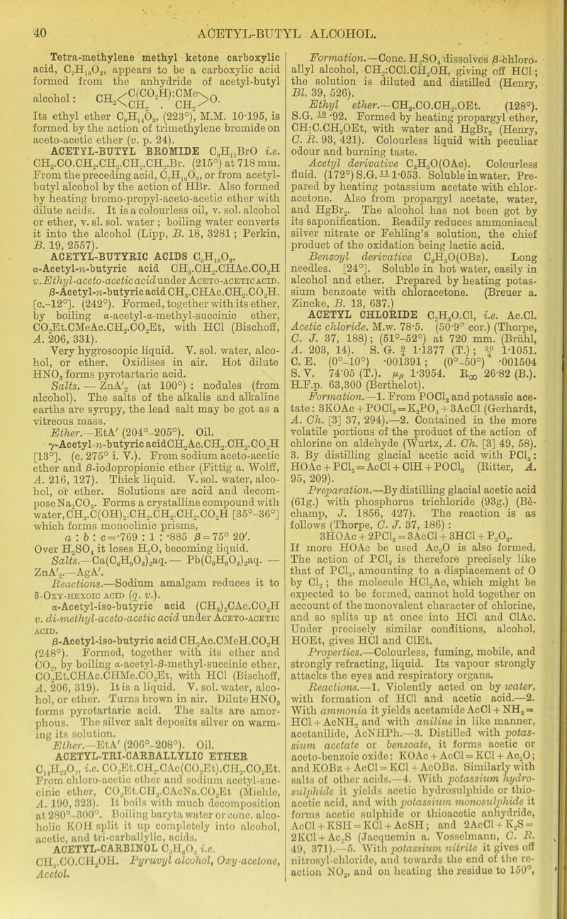 Tetra-methylene methyl ketone carboxylic acid, C7H,0O3, appears to be a carboxylic acid formed from the anhydride of acetyl-butyl alcohol: CH.,<Cg02H):CMe>0 Its ethyl ether 0?H, ,63, (2230)2, M.M. 10-195, is formed by the action of trimethylene bromide on aceto-acetic ether (v. p. 24). ACETYL-BUTYL BROMIDE C„HnBrO i.e. CH3.CO.CH2.CH,.CH2.CH2.Br. (215°) at 718 mm. From the preceding acid, C7H,003, or from acetyl- butyl alcohol by the action of HBr. Also formed by heating bromo-propyl-aceto-acetic ether with dilute acids. It is a colourless oil, v. sol. alcohol or ether, v. si. sol. water ; boiling water converts it into the alcohol (Lipp, B. 18, 3281; Perkin, B. 19, 2557). ACETYL-BUTYRIC ACIDS C,Hl(103. a-Acetyl-n-butyric acid CH3.CH2.CHAc.CO.,H v. Ethyl-aceto-acetic acid under Aceto-acetic acid. fl-Acetyl-n-butyric acid CH3.CHAc.CH2.C02H. [c.-120]. (242°). Formed, together with its ether, by boiling a-acetyl-a-methyl-succinic ether, CO.,Et.CMeAc.CH2.CO.,Et, with HC1 (Bischoff, A. 206, 331). Very hygroscopic liquid. Y. sol. water, alco- hol, or ether. Oxidises in air. Hot dilute HNO:i forms pyrotartaric acid. Salts. — ZnA'2 (at 100°) : nodules (from alcohol). The salts of the alkalis and alkaline earths are syrupy, the lead salt may be got as a vitreous mass. Ether.—EtA' (204°-205°). Oil. 7-Acetyl-9i-butyricacidCH2Ac.CH2.CH2.C02H [13°]. (c. 275° i. V.). From sodium aceto-acetic ether and /3-iodopropionic ether (Fittig a. Wolff, A. 216, 127). Thick liquid. Y. sol. water, alco- hol, or ether. Solutions are acid and decom- poseNa2C03. Forms a crystalline compound with water, CH3.C(0H)2.CH2.CH2.CH2.C02H [35°-36°] which forms monoclinic prisms, a : b : C = -769 : 1 : -885 0 = 75° 20'. Over H2S04 it loses H20, becoming liquid. Salts.—Ca(C6H903)2aq.— Pb(C6H0O3)2aq. — ZnA'2.—AgA'. Reactions.—Sodium amalgam reduces it to 8-Oxy-hexoic acid (q. v.). a-Acetyl-iso-butyric acid (CH3)2CAc.C02H v. di-methyl-aceto-acetic acid under Aceto-acetic acid. /3-Acetyl-iso-butyric acid CH2Ac.CMeH.C02H (248°). Formed, together with its ether and C02, by boiling a-acetyl-B-methyl-succinic ether, C02Et.CHAc.CHMe.C02Et, with HC1 (Bischoff, A. 206, 319). It is a liquid. V. sol. water, alco- hol, or ether. Turns brown in air. Dilute HN03 forms pyrotartaric acid. The salts are amor- phous. The silver salt deposits silver on warm- ing its solution. Ether.—EtA' (206°-208°). Oil. ACETYL-TRI-CAREALLYLIC ETHER C, ,H2207, i.e. C0.,Et.CH2.CAc(C0.,Et).CH2.C02Et. From chloro-acctic ether and sodium acetyl-suc- cinic ether, C02Et.CH2.CAcNa.G02Et (Miehle, A. 190, 323). It boils with much decomposition at 280°-300°. Boiling baryta water or cone, alco- holic KOI! split it up completely into alcohol, acetic, and tri-carballylic, acids. ACETYL-CARBINOL C.tII„02 i.e. CH;,C0.CH20H. Pyruvyl alcohol, Oxy-acetone, Acctol. Formation.—Cone. H.,S04 dissolves B-chloro- allyl alcohol, CII.,:CC1.CH20H, giving off HC1; the solution is diluted and distilled (Henry, Bl. 39, 526). Ethyl ether.—CH:l.C0.CH2.0Et. (128°). S.G. — -92. Formed by heating propargyl ether, CH:C.CH2OEt, with water and HgBr2 (Henry, C. R. 93, 421). Colourless liquid with peculiar odour and burning taste. Acetyl derivative C3H30(OAc). Colourless fluid. (172°) S.G. ii 1-053. Soluble in water. Pre- pared by heating potassium acetate with chlor- acetone. Also from propargyl acetate, water, and HgBr2. The alcohol has not been got by its saponification. Readily reduces ammoniacal silver nitrate or Fehling’s solution, the chief product of the oxidation being lactic acid. Benzoyl derivative C3H30(0Bz). Long needles. [24°]. Soluble in hot water, easily in alcohol and ether. Prepared by heating potas- sium benzoate with chloracetone. (Breuer a. Zincke, B. 13, 637.) ACETYL CHLORIDE C2H30.C1, i.e. Ac.Cl. Acetic chloride. M.w. 78-5. (50-9° cor.) (Thorpe, G. J. 37, 188); (51°-52°) at 720 mm. (Briilil, A. 203, 14). S. G. 2 1-1377 (T.); 1-1051. C. E. (0°-10°) -001391; (0°-50°) -001504 S. V. 74'05 (T.). fjtfi 1-3954. R^ 26-82 (B.). H. F.p. 63,300 (Berthelot). Formation.—1. From POCl3 and potassic ace- tate : 3KOAc + P0C13=K3P04 + 3AcCl (Gerhardt, A. Ch. [3] 37, 294).—2. Contained in the more volatile portions of the product of the action of chlorine on aldehyde (Wurtz, A. Ch. [3] 49, 58). 3. By distilling glacial acetic acid with PC15: HO Ac + PC15 = Ac Cl + C1H + POCl3 (Ritter, A. 95, 209). Preparation.—By distilling glacial acetic acid (61g.) with phosphorus trichloride (93g.) (Be- champ, J. 1856, 427). The reaction is as follows (Thorpe, G. J. 37, 186) : 3HOAc + 2PC13 = 3AcCl + 3HC1 + P203. If more HOAc be used Ac20 is also formed. The action of PC13 is therefore precisely like that of PC1-, amounting to a displacement of O by Cl2; the molecule HCLAc, which might be expected to be formed, cannot hold together on account of the monovalent character of chlorine, and so splits up at once into HC1 and ClAc. Under precisely similar conditions, alcohol, HOEt, gives HC1 and ClEt. Properties.—Colourless, fuming, mobile, and strongly refracting, liquid. Its vapour strongly attacks the eyes and respiratory organs. Reactions.—1. Violently acted on by water, with formation of HC1 and acetic acid.—2. With ammonia it yields acetamide AcCl + NH3 = HC1 + Ac NIL and with aniline in like manner, acetanilide, AcNHPh.—3. Distilled with potas- sium acetate or benzoate, it forms acetic or aceto-benzoic oxide: KOAc + AcCl = KC1 + Ao20; and KOBz + AcCl = KC1 + AcOBz. Similarly with salts of other acids.—4. With potassium hydro- sulphide it yields acetic hydrosulphide or thio- acetic acid, and with potassium monosulphidc it forms acetic sulphide or thioacetie anhydride, AcCl + KSH = KC1 + AcSH; and 2AcC1 + K2S = 2KC1 + Ac2S (Jacquemin a. Vosselmann, C. R. 49, 371).—5. With potassium nitrite it gives off nitrosyl-chloride, and towards the end of the re- action N02, and on heating the residue to 150°,