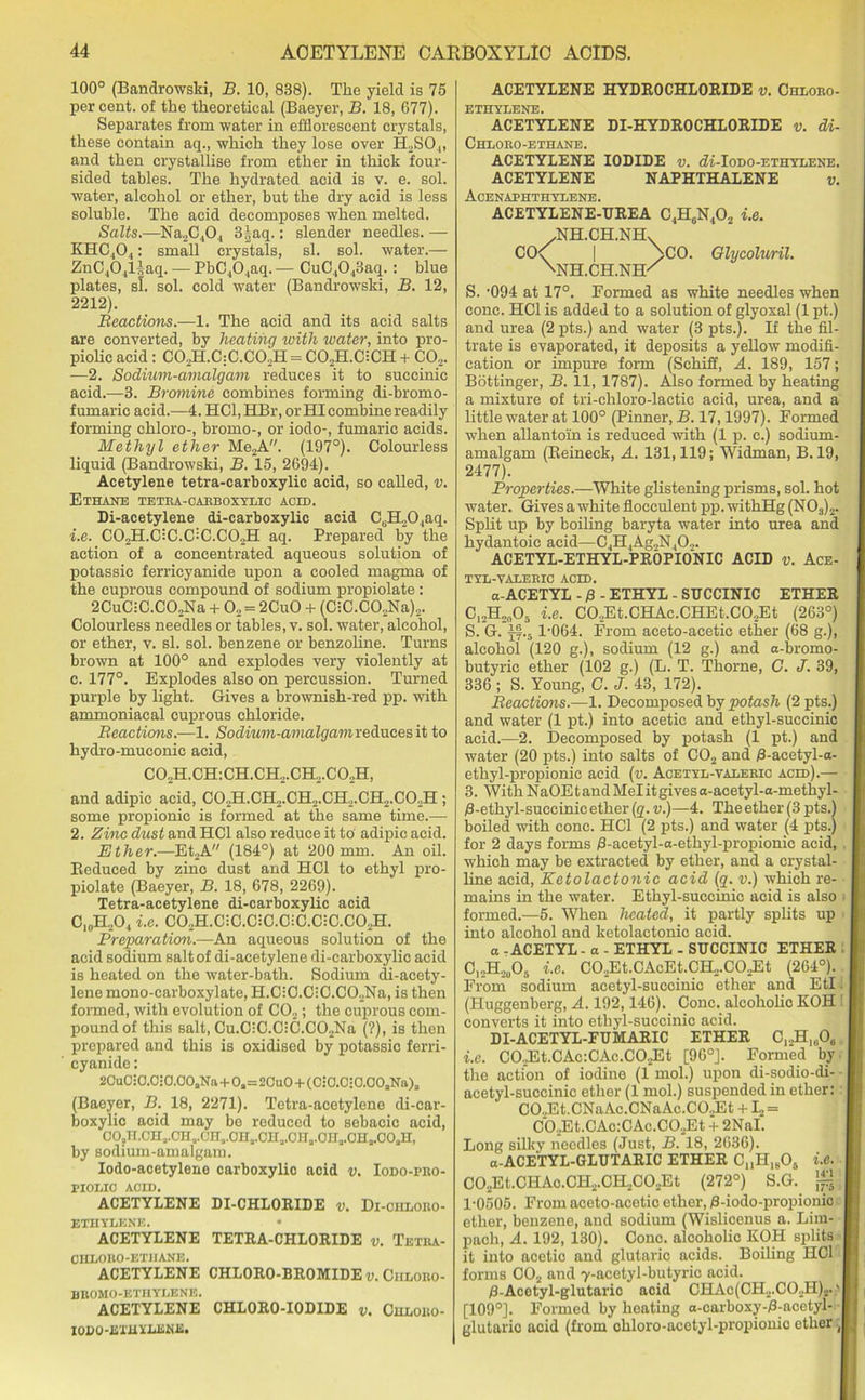 100° (Bandrowski, B. 10, 838). The yield is 75 percent, of the theoretical (Baeyer, B. 18, 677). Separates from water in efflorescent crystals, these contain aq., which they lose over H2SO,„ and then crystallise from ether in thick four- sided tables. The hydrated acid is v. e. sol. water, alcohol or ether, but the dry acid is less soluble. The acid decomposes when melted. Salts.—Na2C404 3§aq.: slender needles. — KHC404 : small crystals, si. sol. water.— ZnC404l|aq. — PbC404aq. — CuC4043aq.: blue plates, si. sol. cold water (Bandrowski, B. 12, 2212). Reactions.—1. The acid and its acid salts are converted, by heating with water, into pro- piolic acid: C02H.C:C.C02H = C02H.GCH + C02. —2. Sodium-amalgam reduces it to succinic acid.—3. Bromine combines forming di-bromo- fumaric acid.—4. HCl,HBr, or HI combine readily forming chloro-, bromo-, or iodo-, fumarie acids. Methyl ether Me2A. (197°). Colourless liquid (Bandrowski, B. 15, 2694). Acetylene tetra-carboxylic acid, so called, v. Ethane tetra-carboxylic acid. Di-acetylene di-carboxylic acid CuH204aq. 1. e. C02H.C:C.C:C.CO,H aq. Prepared by the action of a concentrated aqueous solution of potassic ferricyanide upon a cooled magma of the cuprous compound of sodium propiolate: 2CuC:C.C02Na + 02 = 2CuO + (C-C.C02Na)2. Colourless needles or tables, v. sol. water, alcohol, or ether, v. si. sol. benzene or benzoline. Turns brown at 100° and explodes very violently at c. 177°. Explodes also on percussion. Turned purple by light. Gives a brownish-red pp. with ammoniacal cuprous chloride. Reactions.—1. Sodium-amalgam reduces it to hydro-muconic acid, C02H.CH:CH.CH2.CH2.C02H, and adipic acid, C02H.CH2.CH2.CH2.CH2.C02H ; some propionic is formed at the same time.— 2. Zinc dust and HC1 also reduce it to adipic acid. Ether.—Et2A (184°) at 200 mm. An oil. Reduced by zinc dust and HC1 to ethyl pro- piolate (Baeyer, B. 18, 678, 2269). Tetra-acetylene di-carboxylic acid C10H,O4 i.e. C02H.C:C.C:C.C;C.C:C.C02H. Preparation.—An aqueous solution of the acid sodium salt of di-acetylene di-carboxylic acid is heated on the water-bath. Sodium di-acety- lene mono-carboxylate, H.C:C.C:C.C02Na, is then formed, with evolution of C02; the cuprous com- pound of this salt, Cu.C;C.CiC.C02Na (?), is then prepared and this is oxidised by potassic ferri- cyanide : 20uC:0.C:0.00aNa+0a=2Cu0 + (0:0.C;0.C0aNa)a (Baeyer, B. 18, 2271). Tetra-acetylene di-car- boxylic acid may be reduced to sebacic acid, OOaH.CHa.OHa.CHa.OITa.OHa.OHa.OHa.OHa.OOaH, by sodium-amalgam. Iodo-acetylene carboxylic acid v. Iodo-pro- PIOLIC ACID. ACETYLENE DI-CHLORIDE v. Di-cudoro- ETHYLENE. ACETYLENE TETRA-CHLORIDE v. Tetra- CHLOBO-ETHANE. ACETYLENE CHLORO-BROMIDE v. Ciiloro- BROMO-ETHYLENE. ACETYLENE CHLORO-IODIDE v. Chloro- IODO-ETiiYJLENE. ACETYLENE HYDROCHLORIDE v. Chloro- ETHYLENE. ACETYLENE DI-HYDROCHLORIDE v. di- Chloro-ethane. ACETYLENE IODIDE v. di-Iodo-ethylene. ACETYLENE NAPHTHALENE v. Acenaphthydene. ACETYLENE-UREA C4H0N4O2 i.e. /NH.CH.NH. CC\ | \C0. Glycoluril. \nh.ch.nik S. -094 at 17°. Formed as white needles when cone. HC1 is added to a solution of glyoxal (1 pt.) and urea (2 pts.) and water (3 pts.). If the fil- trate is evaporated, it deposits a yellow modifi- cation or impure form (Schiff, A. 189, 157; Bottinger, B. 11, 1787). Also formed by heating a mixture of tri-chloro-lactic acid, urea, and a little water at 100° (Pinner, B. 17,1997). Formed when allantoin is reduced with (1 p. c.) sodium- amalgam (Reineck, A. 131,119; Widman, B. 19, 2477). Properties.—White glistening prisms, sol. hot water. Gives a white flocculent pp. withHg (N03)2. Split up by boiling baryta water into urea and hydantoic acid—C4H4Ag2N402. ACETYL-ETHYL-PROPIONIC ACID v. Ace- tyl-valeric acid. a-ACETYL - £ - ETHYL - SUCCINIC ETHER C12H20O5 i.e. C02Et.CHAc.CHEt.CO.,Et (263°) S. G. jf.5 1-064. From aeeto-acetic ether (68 g.), alcohol (120 g.), sodium (12 g.) and a-bromo- butyric ether (102 g.) (L. T. Thorne, G. J. 39, 336 ; S. Young, C. J. 43, 172). Reactions.—1. Decomposed by potash (2 pts.) and water (1 pt.) into acetic and ethyl-succinic acid.—2. Decomposed by potash (1 pt.) and water (20 pts.) into salts of CO„ and /3-acetyl-a- ethyl-propionic acid (v. Acetyl-valerio acid).— 3. With NaOE t and Mel it gives a-aeetyl-a-methyl- /3-ethyl-suceinic ether (q. v.)—4. The ether (3 pts.) boiled with cone. HC1 (2 pts.) and water (4 pts.) for 2 days forms /3-acetyl-a-ethyl-propionic acid, which may be extracted by ether, and a crystal- line acid, Eetolactonic acid (g. u.) which re- mains in the water. Ethyl-succinic acid is also formed.—5. When heated, it partly splits up into alcohol and ketolactonic acid. o - ACETYL - a - ETHYL - SUCCINIC ETHER C,.,H2u05 i.e. C02Et.CAcEt.CH,.CO.Et (264°). From sodium acetyl-succinic ether and EtI i (Huggenberg, A. 192,146). Cone, alcoholic KOH converts it into etliyl-succinic acid. DI-ACETYL-FUMARIC ETHER C12H1606 i.e. CO.Et.CAc:CAc.CO.Et [96°]. Formed by the action of iodine (1 mol.) upon di-sodio-di- acetyl-succinic ether (1 mol.) suspended in ether: CO..Et.CNaAc.CNaAc.CO.,Et + L = C02Et.CAc:CAc.C02Et + 2NaI. Long silky needles (Just, B. 18, 2636). a-ACETYL-GLUTARIC ETHER CMH1805 i.e. C02Et.CHAo.CH2.CH2C02Et (272°) S.G. 1-0505. From aceto-acetic ether, 0-iodo-propionio ether, benzene, and sodium (Wislicenus a. Lim- pach, A. 192, 130). Cone, alcoholic KOH splits it into acetic and glutaric acids. Boiling HC1 forms C02 and 7-acetyl-butyric acid. /3-Acetyl-glutaric acid CHAc(CH2.CO.H)2. ' [109°]. Formed by heating a-carboxy-/3-acetyl- glutaric acid (from chloro-acetyl-propionic ether J
