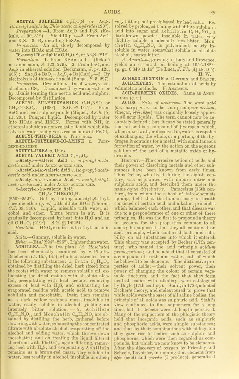 ACETYL SULPHIDE C,H802S or Ac,S. Di-acetyl sulphide, Thio-acetic anhydride (120°). Preparation.—1. From Ac20 and P2S5 (Ke- kul6, A. 90, 312). Yield 10 p.o.—2. From AcCl and K.S.—3. By distilling PbSAc. Properties.—An oil, slowly decomposed by water into HOAe and HSAc. Di-acetyl Di-sulphide C4Hd02S2 or Ac2S2 [21°]. Formation.—1. From KSAc and I (Kekule a. Linnemann, A. 123, 279).—2. From Ba02 and Ac2S in ethereal solution (Beckmann, J.pr. 125, 465): 2Ac2S + Ba02 = Ac.2S2 + Ba(0Ac)2.—3. By electrolysis of thio-acetic acid (Bunge, B. 3, 297). Properties.—Crystalline, insol. water, v. sol. alcohol or CS2. Decomposed by warm water or by alkalis forming thio-acetic acid and sulphur. Decomposed by distillation. ACETYL SULPHOCYANIDE C3H3NSO or CHj.CO.S.Cy. (133°). S.G. ^ 1-151. From AcCl and lead sulphocyanide (Miquel, A.Ch. [5] 11, 295). Pungent liquid. Decomposed by water into HOAc and HSCN. Forms with NH3 in ethereal solution a non-volatile liquid which dis- solves in water and gives a red colour with Fe2Cl(i. ACETYL-THIO-UREA v. Trio-urea. ACETYL-TOLYLENE-DI-AMINE v. Toly- EENE-DI-AHINE. ACETYL-UREA v. Ueea. ACETYL-VALERIC ACID C7H1203. n-Acetyl-u-valeric Acid v. n-propyl-aceto- acetic acid under Aceto-acetic acid. a-Acetyl-s-iso-valeric Acid v. iso-propyl-aceto- acetic acid under Aceto-acetio acid. a-Acetyl-w-iso-valeric Acid v. mcthyl-cthyl- aceto-acetic acid under Aceto-acetic acid. 0-Acetyl-M-tso-valeric Acid CH2Ac.CHEt.C02H. (250°-252°). Got by boiling a-acetyl-/3-ethyl- succinic ether (q. v.) with dilute KOH (Thorne, C.J. 39, 340). Liquid, miscible with water, al- cohol, and ether. Turns brown in air. It is gradually decomposed by heat into H.,0 and an oil C7H10O2 (219°). S.G. |S 1-0224. Reaction.—HN03 oxidises it to ethyl-succinic acid. Salts.—Gummy, soluble in water. Ether.—EtA'(224°-226°). Lighter than water. ACHILLEA.—The Iva plant (A. Moschata) has been chemically examined by v. Planta- Reichenau (A. 155, 145), who has extracted from it the following substances : 1. Ivain C2.,H1205, obtained by distilling the dried herb (freed from the roots) with water to remove volatile oil, ex- hausting the dried residue with absolute alco- hol, precipitating with lead acetate, removing excess of lead with H2S, and exhausting the evaporated residue with acetic acid to remove achillein and moschatin. Ivain then remains as a dark yellow resinous mass, insoluble in water, easily soluble in alcohol, yielding an intensely bitter solution. — 2. Achillein C20H3hN2O15 and Moschatin C21H27NO, are ob- tained by distilling the herb, gathered before flowering,with water, exhaustingtho concentrated filtrate with absolute alcohol, evaporating off the alcohol and adding water, which throws down moschatin; and on treating the liquid filtered therefrom with Pb(OH)2, again filtering, remov- ing lead with H2S, and evaporating, Achillein remains as a brown-red mass, very soluble in water, less readily in alcohol, insoluble in ether; very bitter ; not precipitated by lead salts. Re- solved by prolonged boiling with dilute sulphuric acid into sugar and aehilletin C^H^NO.,, a dark-brown powder, insoluble in water, very slightly soluble in alcohol; not bitter. Mos- chatin C2IH27N07 is pulverulent, nearly in- soluble in water, somewhat soluble in absolute alcohol; tastes bitter. A. Ageratum, growing in Italy and Provence, yields an essential oil boiling at 165°-182°; sp. gr. 0-849 at 14° (De Luca, J. Ph. [4] 18,105). H. W. ACHROO-DEXTRIN v. Dextrin and Starch. ACIDIMETRY. The estimation of acids by volumetric methods. V. Analysis. ACID-FORMING OXIDES. Same as Anhy- drides (q.v.). ACIDS.—Salts of hydrogen. The word acid (ac, sharp; acere, to be sour ; compare acetum, vinegar, ofis, o£os) was originally loosely applied to all sour liquids. The term cannot now be ac- curately defined ; but it may be stated generally that an acid is a compound of Jiydrogen, which, when mixed with, or dissolved in, water, is capable of exchanging the whole, or a portion, of the hy- drogen it contains for a metal, with simultaneous formation of water, by the action on the aqueous solution of the acid of a metallic oxide or hy- droxide. History.—The corrosive action of acids, and their power of dissolving metals and other sub- stances have been known from early times. Thus Geber, who lived during the eighth cen- tury, was acquainted with impure nitric and sulphuric acids, and described them under the name aquce dissolutions. Paracelsus (16th cen- tury), from whom the school of Iatro-chemists sprang, held that the human body in health consisted of certain acid and alkaline principles which balanced each other, and that disease was due to a preponderance of one or other of these principles. He was the first to propound a theory to account for the properties common to all acids; he supposed that they all contained an acid principle, which conferred taste and solu- bility on all substances into which it entered. This theory was accepted by Beelier (17th cen- tury), who named the acid principle acidum primogenium; and he added that it consisted of a compound of earth and water, both of which he believed to be elements. The distinctive pro- perties of acids:—their solvent power, their power of changing the colour of certain vege- table tinctures, and the fact that they form neutral bodies with alkalis;—were catalogued by Boyle (17th century). Stahl, in 1723, adopted Becher’s theory, and endeavoured to prove that while acids wore thobases of all saline bodies, the principle of all acids was sulphuric acid. Stahl’s view continued to find supporters for a long time, but its defects were at length perceived. Many of the supporters of the phlogistic theory held that inorganic acids, such as sulphuric and phosphoric acids, were simple substances; and that by their combinations with phlogiston they gave rise to bodies such as sulphur and phosphorus, which were then regarded as com- pounds, but which we now know to be elements. After the discovery of oxygen by Priestley and Scheele, Lavoisier, in naming that element from of vs (acid) and yervdw (I produce), generalised