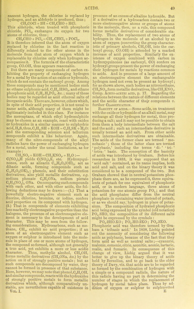nascent hydrogen, the chlorine is replaced by hydrogen, and an aldehyde is produced, thus ; CH3COCl + 2H = CH3CHO + HC1. This aldehyde, when treated with phosphoric chloride, PC15, exchanges its oxygen for two atoms of chlorine, thus ; CKjCHO + PC15 = CH:i.CHCl2 + POCl3. It is therefore inferred that the atom of oxygen replaced by chlorine in the last reaction is differently related to the other atoms in the molecule from that atom of oxygen which is replaceable by chlorine only when hydrogen ac- companies it. The formula of the characteristic group, CO.OH, thus appears reasonable. But there are many compounds of carbon ex- hibiting the property of exchanging hydrogen for a metal by the action of an oxide or hydroxide, which do not contain the carboxyl group. Among these compounds may be mentioned bodies such as ethane sulphonic acid, C2H5.HS03, and ethane pliosphonie acid, C2H5.H2PO:t, &c.; many of these bodies may be regarded as acid ethereal salts of inorganic acids. There are, however, others which, in spite of their acid properties, it is not usual to name acids, although many of them might be legitimately included in this class. For instance the mercaptans, of which ethyl hydrosulphide may be chosen as an example, react with oxides or hydroxides in a similar manner to sulphydric acid, H2S, thus, C2Ha.SH + KOH = C2H5SK + H20: and the corresponding selenion and tellurium compounds exhibit a like behaviour. Again, many of the nitro-eompounds of the alkyl radicles have the power of exchanging hydrogen for a metal, under the usual limitations, as for example : CH3N02 + KOH = CH2KN02. + H„0 C(N02)3H yields C(N02)3K, etc. Hydroxyqui- nones, such as alizarin ChHs02(0H)2, act as dibasic acids, forming compounds such as ChH902(0K)2 ; phenols, and their substitution derivatives, also yield metallic derivatives, e.g. sodium phenate 06H50Na, sodium pierate CjH,(NO,)3 ONa. On comparing such compounds with each other, and with other acids, the fol- lowing deductions may be drawn :—(1.) That a powerfully electro-negative element such as fluorine, chlorine, bromine, or iodine, confers acid properties on its compound with hydrogen. (2.) That in compounds of elements exhibiting less markedly electronegative properties than the halogens, the presence of an electronegative ele- ment is necessary to the development of acid character. This may be seen from the follow- ing considerations. Hydrocarbons, such as me- thane, CH„ exhibit no acid properties; if an atom of an electronegative element such as oxygen or sulphur is introduced into the mole- cule in place of one or more atoms of hydrogen, the compound so formed, although not generally a true acid, yet exhibits a more or less acidio character. Thus, methylic alcohol, CH.,OH, forms metallic derivatives (CH.,ONa, Ac.) by the action on it of strongly positive metals ; but as such compounds are decomposed by water, they cannot be formed in presence of that substanco. Here, however, we may note that phenol,C„H5OH, and similar compounds, reacts with the hydroxides of strongly positive metals to form metallic derivatives which, although comparatively un- stable, are nevertheless capable of existence in Vol. I. presence of an excess of alkaline hydroxide. But if a derivative of a hydrocarbon contain two or more electronegative atoms or groups of atoms in the molecule, then, as a rule, this compound forms metallic derivatives of considerable sta- bility. Thus, the replacement of two atoms of hydrogen in the molecule of an alcohol by an atom of oxygen (converting the group character- istic of primary alcohols, CH2OH, into the car- boxyl group, CO.OH) is attended by a marked increase of acid properties. Similarly the ex- istence of oxygen combined with carbon in hydroxyquinones (as carbonyl, CO) confers on hydroxyl groups present the power of exchanging their hydrogen for metals by reactions common to acids. And in presence of a large amount of an electronegative element the exchangeable hydrogen need not even be present as hydroxyl; for as shown above, such bodies as nitromethane, CH.,N02,form metallic derivatives, like CH2KN02. Comp. Aceto-acetic acid, p. 17. Regarding the relations between the nature of different elements and the acidic character of thejr compounds v. further Classification. Basicity of acids.—Some acids, on treatment with the oxide or hydroxide of an alkali metal, may exchange all their hydrogen for metal, thus pro- ducing a salt; and it may not be possible to obtain from them a body intermediate between the salt and the acid ; such an intermediate derivative is usually termed an acid salt. From other acids such intermediate derivatives are obtainable. The acids of the former class are termed ‘ mo- nobasic ’; those of the latter class are termed 1 polybasic,’ including the terms ‘ di- ’ ‘ tri- ’ ‘ tetra- ’ basic. The conception of the basicity of acids was introduced by Graham. Before his researches in 1833, it was supposed that an ‘ acid salt ’ contained, as its name implies, both acid and salt, and on the binary theory it was considered to be a compound of the two. But Graham showed that in neutral potassium phos- phate there are, as he expressed it, three equiva- lents of potash for one equivalent of phosphoric acid, or in modern language, three atoms of potassium for one atomic group P04; and that the acid phosphates differ from the neutral phosphate in containing water instead of potash, or as we should say, hydrogen in place of potas- sium. The composition of hydrated phosphoric acid being expressed by the symbol (old notation) P05.3H0, the composition of its different salts might be expressed by the symbols : P05.2H0.K0; P05.H0.2K0; P05.3K0. Phosphoric acid was therefore termed by Gra- ham a ‘ tribasio acid.’ In 1838, Liebig pointed out the necessity of considering the following acids as polybasic, because of the fact that they form acid as well as neutral salts;—cyanuric, malonic, comenic,citric, aconitic, aconic, tartaric, malic, and fumaric. In consequence of this change of view, Liebig argued that it was better to give up the binary theory of acids held by Berzelius, and to go back to the older theory of Davy, viz. that acids are to be regarded as formed by the combination of hydrogen with a simple or a compound radicle, the nature of this radicle having no part in determining the number of stages in which the replacement of hydrogen by metal takos place. Thus by ad- dition of oxygen or sulphur to sulphuretted
