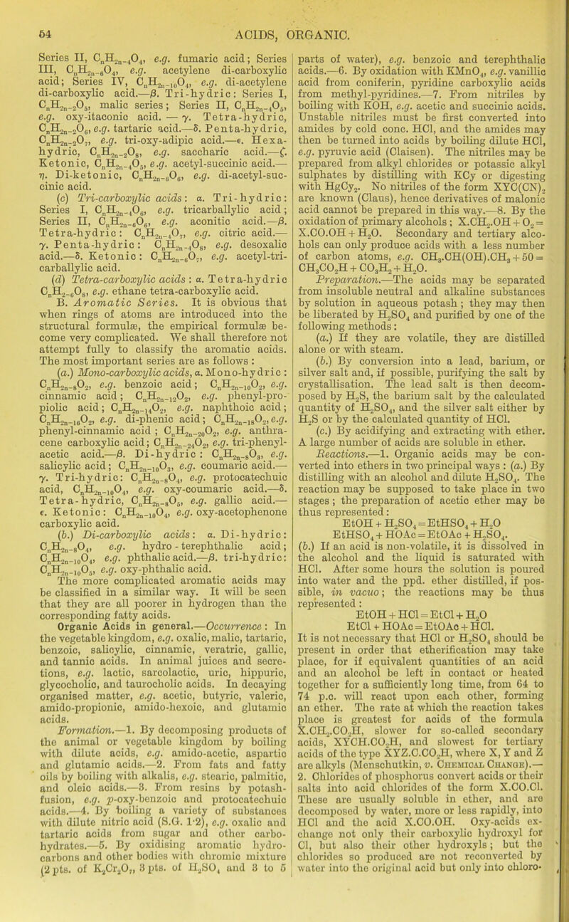 Series II, CnH2n_404, e.g. fumaric acid; Series III, CnH2n_604, e.g. acetylene di-earboxylie acid; Series IV, CnH2n.10O,„ e.g. di-acetylene di-carboxylic acid.—/3. Tri-hydric: Series I, EnH2„_205, malic series; Series II, CnH2n_.,05, e.g. oxy-itaconic acid.—7. Tetra-hydric, CnH2a_206, e.g. tartaric acid.—5. Penta-hydric, C„H2n_„0., e.g. tri-oxy-adipic acid.—e. Hexa- hydric, CnII2n_208) e.g. saccharic acid.—(. Ketonic, CnH2n_405, e.g. acetyl-succinic acid.— 7). Di-ketonic, CnH2n_0Oe, e.g. di-acetyl-suc- cinic acid. (c) Tri-carboxylic acids: a. Tri-hydric: Series I, CnH2n_40(i, e.g. tricarballylic acid; Series II, CnH2n_806, e.g. aconitic acid.—/3. Tetra-hydric: CnH2n_407, e.g. citric acid.— 7. Penta-hydric: CnH2n_408, e.g. desoxalie acid.—S. Ketonic: CnII2n_G07, e.g. acetyl-tri- carballylic acid. (d) Tetra-carboxylic acids : a. Tetra-hydric CnH2_608, e.g. ethane tetra-carboxylic acid. B. Aromatic Series. It is obvious that when rings of atoms are introduced into the structural formulae, the empirical formulae be- come very complicated. We shall therefore not attempt fully to classify the aromatic acids. The most important series are as follows : (a.) Mono-carboxylic acids, a. Mono-hydrie : C„H2n_802, e.g. benzoic acid; CnH2n_10O2, e.g. cinnamic acid; CnH2n_1202, e.g. phenyl-pro- piolic acid ; cnH2n_, 402, e.g. naphthoic acid; e.g. di-phenic acid; CnH2n.1802,e.g. phenyl-cinnamic acid ; CnH2n_20O2, e.g. anthra- cene carboxylic acid; CnH2n_2402, e.g. tri-phenyl- acetic acid.—)3. Di-hydric : CnH2n_803, e.g. salicylic acid; CnH2n_10O3, e.g. coumaric acid.— 7. Tri-hydric: CnH2n_804, e.g. protocatechuic acid, CnH2n_10O.„ e.g. oxy-coumaric acid.—5. Tetra-hydric, CnH2n_805, e.g. gallic acid.— e. Ketonic: CnH2n_10O4, e.g. oxy-acetophenone carboxylic acid. (b.) Di-carboxylic acids: a. Di-hydric: CnH2n.804, e.g. hydro - terephthalic acid; CnH2n_10O4, e.g. phthalic acid.—fi. tri-hydric: CnH2n.I005, e.g. oxy-phthalic acid. The more complicated aromatic acids may be classified in a similar way. It will be seen that they are all poorer in hydrogen than the corresponding fatty acids. Organic Acids in general.—Occurrence: In the vegetable kingdom, e.g. oxalic, malic, tartaric, benzoic, salicylic, cinnamic, veratric, gallic, and tannic acids. In animal juices and secre- tions, e.g. lactic, sarcolactic, uric, hippuric, glycocholic, and taurocholic acids. In decaying organised matter, e.g. acetic, butyric, valeric, amido-propionic, amido-hexoic, and glutamic acids. Formation.—1. By decomposing products of the animal or vegetable kingdom by boiling with dilute acids, e.g. amido-acetic, aspartic and glutamic acids.—2. From fats and fatty oils by boiling with alkalis, e.g. stearic, palmitic, and oleic acids.—3. From resins by potash- fusion, e.g. p-oxy-benzoic and protocatechuic acids.—4. By boiling a variety of substances with dilute nitric acid (S.G. 1*2), e.g. oxalic and tartario acids from sugar and other carbo- hydrates.—5. By oxidising aromatic hydro- carbons and other bodies with chromic mixture (2 pts. of K2Cr20„ 3 pts. of H2S04 and 3 to 5 parts of water), e.g. benzoic and terephthalic acids.—6. By oxidation with KMn04, e.g. vanillic acid from coniferin, pyridine carboxylic acids from methyl-pyridines.—7. From nitriles by boiling with KOH, e.g. acetic and succinic acids. Unstable nitriles must be first converted into amides by cold cone. HC1, and the amides may then be turned into acids by boiling dilute HC1, e.g. pyruvic acid (Claisen). The nitriles may be prepared from alkyl chlorides or potassic alkyl sulphates by distilling with KCy or digesting with HgCy2. No nitriles of the form XYC(CN), are known (Claus), hence derivatives of malonic acid cannot be prepared in this way.—8. By the oxidation of primary alcohols ; X.CEL.OH + 02 = X.C0.0H + H20. Secondary and tertiary alco- hols can only produce acids with a less number of carbon atoms, e.g. CH3.CH(OH).CH8 + 50 = CH3C02H + C03H2 + H20. Preparation.—The acids may be separated from insoluble neutral and alkaline substances by solution in aqueous potash ; they may then be liberated by H2S04 and purified by one of the following methods: (a.) If they are volatile, they are distilled alone or with steam. (b.) By conversion into a lead, barium, or silver salt and, if possible, purifying the salt by crystallisation. The lead salt is then decom- posed by H2S, the barium salt by the calculated quantity of H2S04, and the silver salt either by H2S or by the calculated quantity of HC1. (c.) By acidifying and extracting with ether. A large number of acids are soluble in ether. Reactions.—1. Organic acids may be con- verted into ethers in two principal ways : (a.) By distilling with an alcohol and dilute H,S04. The reaction may be supposed to take place in two stages ; the preparation of acetic ether may be thus represented: EtOH + H.,S04 = EtHS04 + H..0 EtHS04 + HOAc = EtOAc + H2S04. (b.) If an acid is non-volatile, it is dissolved in the alcohol and the liquid is saturated with HC1. After some hours the solution is poured into water and the ppd. ether distilled, if pos- sible, in vacuo; the reactions may be thus represented: EtOH + HC1 = EtCl + H.,0 EtCl + HOAc = EtOAc + HC1. It is not necessary that HC1 or H2S04 should be present in order that etherification may take place, for if equivalent quantities of an acid and an alcohol be left in contact or heated together for a sufficiently long time, from 64 to 74 p.c. will react upon each other, forming an ether. The rate at whioh the reaction takes place is greatest for aoids of the formula X.CH2.C02H, slower for so-called secondary acids,* XYCH.CO.H, and slowest for tertiary acids of the type XYZ.C.COJEI, where X, Y and Z are alkyls (Menschutkin, v. Chemical Change).— 2. Chlorides of phosphorus convert acids or their salts into acid chlorides of the form X.CO.C1. These are usually soluble in ether, and are decomposed by water, more or less rapidly, into HC1 and the acid X.CO.OH. Oxy-acids ex- change not only their carboxylio hydroxyl for Cl, but also their other hydroxyls; but the chlorides so produced are not reconverted by water into the original acid but only into chloro-
