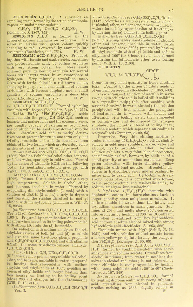 riblSCULETIN. .ESCIORCElN C0H.NO5. A substance re- sembling orcein, formed by the action of ammonia- vapour on moist pararesculetin : C9H804 + NH3 + 0 = H.,0 + C9H7N05 (Rochleder, J. 1867, 753). H. W. 2ESCI0RCIN C5HsO.,, is formed by the action of sodium amalgam on fesculetin. Dis- solves in alkalis with green colour quickly changing to red. Converted by ammonia into tesciorcein (Eoehleder, ibid. 751). H. W. JESCIOXALIC ACID C7H804,H20. Produced, together with formic and oxalic acids, sometimes also protocatechuic acid, by boiling sesculetin with very strong potash lye. More easily obtained pure by boiling sesculetin for several hours with baryta water in an atmosphere of hydrogen. Very minutely crystalline mass. Gives with ferric chloride a red-brown colour, changing to purple-violet on addition of sodium carbonate; with ferrous sulphate and a small quantity of sodium carbonate, a deep blue colour (Eoehleder, J. 1867, 752). H. W. JESCTTLETIC ACID C„H805, i.e. C6H.,(OH)3CH:CH.Cd,H. Formed by boiling sesculetin with baryta (Eoehleder, J. pr. 69, 211). Salts.—BaA',.—5PbC„H805,C9H805. Acids which contain the group CH:CH.C02H, such as fumaric and maleic acids and the eoumaric acids, are usually capable of existing in two forms, one of which can be easily transformed into the other. /Esculetic acid and its methyl deriva- tives are at present known in one form only, but tri-ethyl fesculetic acid and its ether have been obtained in two forms, which are described below as derivatives of (a) and (j8) sesculetie acid. Tri-methyl derivative C0H2(OMe)3.C2H2.CO2H [168°]. Needles. Soluble in alcohol, ether, benzene, and hot water, sparingly in cold water. Formed by the action of alcoholic KOH on the following body. Its neutralised solution gives pps. with AgN03, CuS04,ZnS0„ and Pb(OAc),. Methyl ether C8BL,(0Me)3.C2H2.C02Me [109°]. Prisms. Distils undecomposed at a very high temperature. Soluble in alcohol, ether, and benzene, insoluble in water. Formed by evaporating dimethyliEsculetin (1 mol.) with a solution of NaOH (2 mols.) nearly to dryness and digesting the residue dissolved in methyl alcohol with methyl iodide (Tiemann a. Will, B. 15, 2082). (a)-2Escui;ETic Acin C8H2(0H)3.CH:CH.C02H Tri-ethyl-derivative C0H2(OEt)3.C2H2.C02H [103°]. Prepared by saponification of its ether. Changes when heated to its boiling point or boiled with strong HC1 into the (fl)-isomeride. On reduction with sodium-amalgam the tri- ethyl-derivatives of both (a)- and (/3)- oesculetic acid give the same tri-ethoxy-phenyl-propionic acid, C,.H2(0Et)3CH2CH2C02Et, and with alkaline KMnO, the same tri-ethoxy-benzoic aldehyde, C,H2(OEthCHO. E t h y 1 - E t h e r C6H2(0Et)8.C2H2.C02Et [51°], thick yellow prisms, very soluble in alcohol, ether, and benzene, insoluble in water ; prepared by heating di-ethyl-assculetin with sodium ethylate and ethyl-iodide at 100°, avoiding an excess of ethyl-iodide and longer heating than four hours ; on heating to its boiling point (above 230°) it changes into the (flhisomeridc (Will, B. 16, 2110). (0)-7Esccletic Acid C„H2(0H)3.CH:CH.CO2H Vol. I. 05 Tri-ethyl-derivative C8H2(OEt)3.C2H2.C02H [144°], colourless silvery crystals, easily soluble in alcohol, ether, and benzene, nearly insoluble in water ; formed by saponification of its ether, or by heating the (a)-isomer to its boiling point. Ethy 1-Ether C6H2(OEt)3.C2H2.CO,Et [75°], glistening tables, easily soluble in alcohol, ether and benzene, insoluble in water, distils undecomposed above 360° ; prepared by heating di-ethyl-tesculetin with ethyl iodide and sodium ethylate at 100° for 8 hours; it is also formed by heating the (a)-isomeric ether to its boiling point (Will, B. 16, 2108). JESCULETIN -CH:CH C9H0O4, i.e. C8H2(OH)2< | \o . CO Occurs in very small quantity in horse-chestnut bark. Formed by the action of dilute acids or of emulsin on Eesculin (Eoehleder, J. 1863, 589). Preparation.—A solution of sesculin in warm strong hydrochloric acid is boiled till it solidifies to a crystalline pulp; this after washing with water is dissolved in warm alcohol; the solution precipitated with lead acetate; the precipitate of lead-sesculetin is washed with alcohol and afterwards with boiling water, then suspended in boiling water and decomposed by hydrogen sulphide ; the liquid is filtered at boiling heat; and the sesculetin which separates on cooling is recrystallised (Zwenger, A. 90, 63). Properties.—Very thin shining needles or scales consisting of C9H804,H20 ; bitter, slightly soluble in cold, more soluble in warm, water and alcohol, nearly insoluble in ether. Aqueous solution exhibits a very faint blue fluorescence, considerably exalted, however, by addition of a small quantity of ammonium carbonate. Deep green coloration with ferric chloride; yellow precipitate with lead acetate. /Eseuletin dis- solves in hydrochloric acid; and is oxidised by nitric acid to oxalic acid. By boiling with very strong potash-lye, it is converted into formic, oxalic, protocatechuic, and sescioxalic acids; by sodium amalgam into assciorcinol. A hydrate C9H604,JH20, isomeric with daphnetin, occurs in horse-chestnut bark in larger quantity than anhydrous sesculetin. It is less soluble in water than the latter, and crystallises therefrom in small granules. Sub- limes at 203°, and melts above 250°, converted into ffiseuletin by heating at 200° in C02-stream, also when crystallised from hot hydrochloric acid or from absolute alcohol mixed with strong hydrochloric acid (Eoehleder, J. 1863, 588). iEsculetin unites with MgO (Schiff, B. 13, 1951), and with solution of lead acetate forms a lemon-yellow precipitate having the composi- tion PbC9H404 (Zwenger, A. 90, 63). Diacetylcesculetin C13H1908 i.e. C„H,Ac20.„ [134°] formed by treating asseuletin with acetic anhydride and sodium acetate. Crystallises from alcohol in prisms ; from water in needles ; dis- solves in alcohol and ether; is not coloured by ferric chloride; is easily saponified by heating with strong sulphuric acid at 30° to 40° (Nach- bauer, A. 107, 248). Bromocesculetins. — CnH4Br20.„ formed by treating dibromrosculin with strong sulphuric acid, crystallises from alcohol in yellowish needles melting at 233°, slightly soluble in F