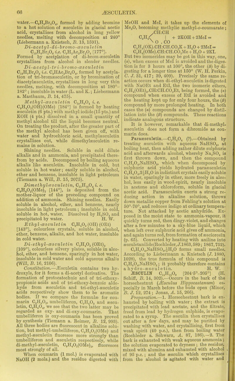 water.—C9H3Br304, formed by adding bromine to a hot solution of ffisculetin in glacial acetic acid, crystallises from alcohol in long yellow needles, melting with decomposition at 240° (Liebermann a. Knietsch, B. 13,1591). Di-acetyl-di-bromo-czsculetin C13HsBr206 i.e. C9H2Ac2Br204 [177°]. Formed by acetylation of di-brom-sesculetin crystallises from alcohol in slender needles. Di-acetyl-tri-bromo-cesculetin C13H7Br306 i.e. CaHAc.>Br304, formed by acetyla- tion of tri-bromffisculetin, or by bromination of diacetylffisculetin, crystallises in long very thin needles, melting, with decomposition at 180°- 182° ; insoluble in water (L. and K.; Liebermann a. Mastbaum, B. 14, 475). Methyl-cesculetin C10H3O4 i. e. C9H402(0H)(0Me) [184°] is formed by heating ffisculetin (6 pts.) with methyl iodide (15 pts.) and KOH (4 pts.) dissolved in a small quantity of methyl alcohol till the liquid becomes neutral. On treating the product, after the greater part of the methyl alcohol has been given off, with water and hydrochloric acid, methylsesculetin crystallises out, while dimethylcesculetin re- mains in solution. Shining needles. Soluble in cold dilute alkalis and in ammonia, and precipitated there- from by acids. Decomposed by boiling aqueous alkalis like ffisculetin. Insoluble in cold, but soluble in hot water; easily soluble in alcohol, ether and benzene, insoluble in light petroleum (Tiemann a. Will, B. 15, 2075). Dimetliyleesculetin, CnH10O4 i. e. C9H402(0Me)2 [144°], is deposited from the mother-liquor of the preceding compound on addition of ammonia. Shining needles. Easily soluble in alcohol, ether, and benzene, nearly insoluble in light petroleum ; insoluble in cold, soluble in hot, water. Dissolved by H2S04 and precipitated by water. H. W. Ethyl-cesculetin C0H4O2 (OH) (OEt) [143°], colourless crystals, soluble in alcohol, ether, benzene, alkalis, and hot water, insoluble in cold water. Di-ethyl-cesculetin C9H402 (OEt)2 [109°], colourless silvery plates, soluble in alco- hol, ether, and benzene, sparingly in hot water, insoluble in cold water and cold aqueous alkalis (Will, B. 16, 2106). Constitution.—iEseuletin contains two hy- droxyls, for it forms a di-acetyl derivative. The formation of protocatechuic and of tri-ethoxy- propionic acids and of tri-ethoxy-benzoic alde- hyde from ffisculetin and tri-ethyl-ffisculetic acids respectively show them to be aromatic bodies. If we compare the formulro for cou- marin C„H(i02, umbelliferon, C„H„03 and ffiscu- letin, C„H0O4, we see that the two latter may be regarded as oxy- and di-oxy-coumarin. That umbelliferon is oxy-coumarin has been proved by synthesis (Tiemann a. Reimor, B. 12, 993). All three bodies are fluorescent in alkaline solu- tion, but methyl-umbelliferon, C„H.(X(OMe) and methyl-rosculetin fluoresce more strongly than umbelliferon and ffisculetin respectively, while di-methyl-ffisculetin, C0H4O2(OMo)2, fluoresces most strongly of all. When coumarin (1 mol.) is evaporated with NaOH (2 mols.) and the residue digested with MeOH and Mel, it takes up the elements of Me20, becoming methylic methyl-o-coumarate; /CH:CH CeH4< | + 2KOH + 2MeI = A O .CO C„H4(0K).CH:CH.C02K + H20 + 2MeI = C6H4(0Me).CH:CH.C02Me + H20 + 2KI. But two isomerides may be got in this way, one, (a), when excess of Mel is avoided and the diges- tion is for 3 hours at 100°, the other (0) by di- gesting for a longer time at 150° (W. H. Perkin, C. J. 31, 417; 39, 409). Precisely the same re- action occurs when di-ethyl-assculetin is digested with NaOEt and EtI, the two isomeric ethers, CliH4(0Et)3.CH:CH.C02Et, being formed, the (a) compound when excess of EtI is avoided and the heating kept up for only four hours, the (0) compound by more prolonged heating. In both cases the (a) compounds are changed by distil- lation into the (0) compounds. These reactions indicate analogous structure. It is however, remarkable that di-methyl- ffisculetin does not form a dibromide as cou- marin does. Paraffisculetin.—C.,Hc04 (?).—Obtained by treating ffisculetin with aqueous NaHSOs, at boiling heat, then adding rather dilute sulphuric acid and afterwards alcohol, whereby Na2S04 is first thrown down, and then the compound C9H804,NaHS03, which when decomposed by sulphuric acid yields hydrated paraffisculetin C9H604,2|H20 in indistinct crystals easily soluble in water, sparingly in ether, more freely in alco- hol, less easily in wood-spirit, nearly insoluble in acetone and chloroform, soluble in glacial acetic acid. Paraffisculetin exerts a strong re- ducing action in alkaline solution, throws down metallic copper from Fehling’s solution at 50°-70°, and reduces indigo at ordinary tempera- ture. Not attacked by acetic anhydride. Ex- posed in the moist state to ammonia-vapour, it quickly turns red, then dingy-violet, and changes after a few minutes to a sky-blue liquid, which when left over sulphuric acid gives off ammonia, and again turns red, from formation of ffisciorcei'n (p. 65). Converted by heating with aniline into ffisculetanilide(Rochleder, ,7.1863,589; 1867,752). C„He04,NaHS03,|H20 forms small needles. According to Liebermann a. Knietsch (J. 1880, 1028), the true formula of this compound is C9H804,NaHS03; it probably therefore contains a hydro-fflsculetin. H. W. JESCULIN C15H1609 [204-5°-205°] (H. Schiff, B. 14, 302).—Occurs in the bark of the horsechestnut (AEsculus Hippocastanum) es- pecially in March before the buds open (Minor, B. J. 12, 274 ; Jonas, A. 15, 266). Preparation.—1. Horsechestnut bark is ex- hausted by boiling with water; the extract is precipitated with lead acetate, and the filtrate, freed from lead by hydrogen sulphide, is evapo- rated to a syrup. The resculin then crystallises out after a few days, and may be purified by washing with water, and orystallising, first from weak spirit (40 p.c.), then from boiling water (Rochleder a. Schwarz, A. 87, 186).—2. The bark is exhausted with weak aqueous ammonia; the solution evaporated to dryness ; the residue, mixed with alumina and exhausted with alcohol , of 95 p.c.; and the ffisculin which crystallises from the alcohol is agitated with water and