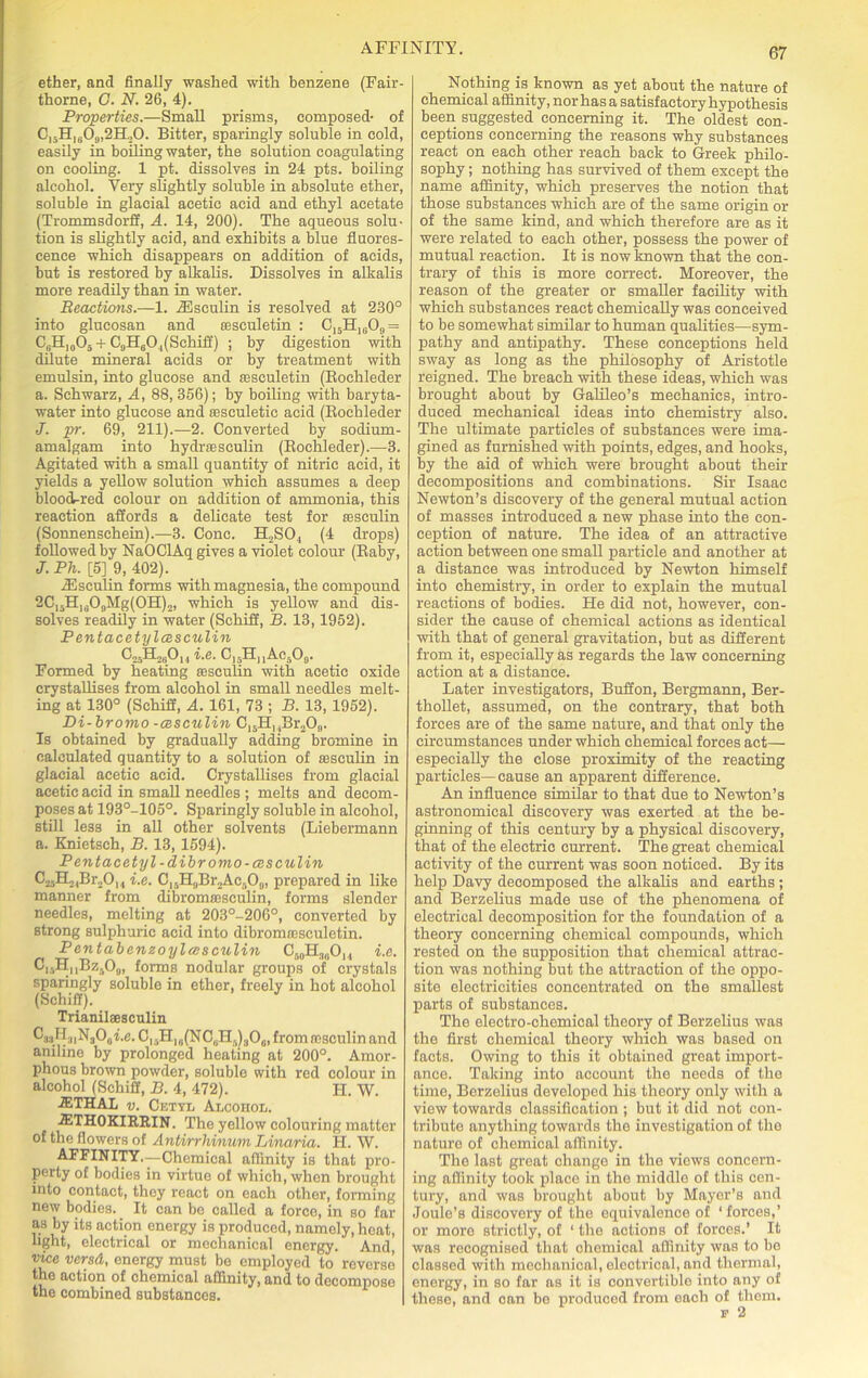 ether, and finally washed with benzene (Fair- thorne, G. N. 26, 4). Properties.—Small prisms, composed- of C]5HI(j09,2H.,0. Bitter, sparingly soluble in cold, easily in boiling water, the solution coagulating on cooling. 1 pt. dissolves in 24 pts. boiling alcohol. Very slightly soluble in absolute ether, soluble in glacial acetic acid and ethyl acetate (Trommsdorff, A. 14, 200). The aqueous solu- tion is slightly acid, and exhibits a blue fluores- cence which disappears on addition of acids, but is restored by alkalis. Dissolves in alkalis more readily than in water. Reactions.—1. /Esculin is resolved at 230° into glucosan and assculetin : C15H1609 = C6H)005 + C9H604(Schiff) ; by digestion with dilute mineral acids or by treatment with emulsin, into glucose and assculetin (Boehleder a. Schwarz, A, 88, 356); by boiling with baryta- water into glucose and sesculetic acid (Boehleder J. pr. 69, 211).—2. Converted by sodium- amalgam into hydrsesculin (Boehleder).—3. Agitated with a small quantity of nitric acid, it yields a yellow solution which assumes a deep blood-red colour on addition of ammonia, this reaction affords a delicate test for aasculin (Sonnenschein).—3. Cone. H2S04 (4 drops) followed by NaOClAq gives a violet colour (Baby, J. Ph. [5] 9, 402). iEsculin forms with magnesia, the compound 2C,3Hu09Mg(0H)2, which is yellow and dis- solves readily in water (Schiff, B. 13,1952). P entacetylcesculin C-fTF^Oi j i.e. C15HuAc509. Formed by heating sesculin with acetic oxide crystallises from alcohol in small needles melt- ing at 130° (Schiff, A. 161, 73 ; B. 13, 1952). P>i-bromo -cesculin C15H]4Br209. Is obtained by gradually adding bromine in calculated quantity to a solution of asseulin in glacial acetic acid. Crystallises from glacial acetic acid in small needles ; melts and decom- poses at 193°-105°. Sparingly soluble in alcohol, still less in all other solvents (Liebermann a. Knietsch, B. 13, 1594). Pentacetyl-dibromo-cesculin Cr.H^Br.D, , i.e. Cl5H„Br2Ac509, prepared in like manner from dibromassculin, forms slender needles, melting at 203°-206°, converted by strong sulphuric acid into dibromaasculetin. Pentabenzoylasculin Cr,0H18OI4 i.e. C|.HnBz309, forms nodular groups of crystals sparingly soluble in ether, freely in hot alcohol (Schiff). Trianilaesculin 6'33H;iiN3O0i.c.C|.Hla(NCliH.)3Ou, from rcsculin and aniline by prolonged heating at 200°. Amor- phous brown powder, soluble with red colour in alcohol (Schiff, B. 4, 472). H. W. JETHAL v. Cetyl Alcohol. ■2ETH0KIRRIN. The yellow colouring matter of the flowers of Antirrhinum Linaria. H. W. AFFINITY.—Chemical affinity is that pro- perty of bodies in virtue of which, when brought into contact, they react on each other, forming new bodies. It can be called a force, in so far as by its action energy is produced, namely, heat, light, electrical or mechanical energy. And, vice versd, energy must be employed to reverse the action of chemical affinity, and to decompose the combined substances. Nothing is known as yet about the nature of chemical affinity, nor has a satisfactory hypothesis been suggested concerning it. The oldest con- ceptions concerning the reasons why substances react on each other reach back to Greek philo- sophy ; nothing has survived of them except the name affinity, which preserves the notion that those substances which are of the same origin or of the same kind, and which therefore are as it were related to each other, possess the power of mutual reaction. It is now known that the con- trary of this is more correct. Moreover, the reason of the greater or smaller facility with which substances react chemically was conceived to be somewhat similar to human qualities—sym- pathy and antipathy. These conceptions held sway as long as the philosophy of Aristotle reigned. The breach with these ideas, which was brought about by Galileo’s mechanics, intro- duced mechanical ideas into chemistry also. The ultimate particles of substances were ima- gined as furnished with points, edges, and hooks, by the aid of which were brought about their decompositions and combinations. Sir Isaac Newton’s discovery of the general mutual action of masses introduced a new phase into the con- ception of nature. The idea of an attractive action between one small particle and another at a distance was introduced by Newton himself into chemistry, in order to explain the mutual reactions of bodies. He did not, however, con- sider the cause of chemical actions as identical with that of general gravitation, but as different from it, especially as regards the law concerning action at a distance. Later investigators, Buffon, Bergmann, Ber- thollet, assumed, on the contrary, that both forces are of the same nature, and that only the circumstances under which chemical forces act— especially the close proximity of the reacting particles—cause an apparent difference. An influence similar to that due to Newton’s astronomical discovery was exerted at the be- ginning of this century by a physical discovery, that of the electric current. The great chemical activity of the current was soon noticed. By its help Davy decomposed the alkalis and earths ; and Berzelius made use of the phenomena of electrical decomposition for the foundation of a theory concerning chemical compounds, which rested on the supposition that chemical attrac- tion was nothing but the attraction of the oppo- site electricities concentrated on the smallest parts of substances. The electro-chemical theory of Berzelius was the first chemical theory which was based on facts. Owing to this it obtained great import- ance. Taking into account the needs of the time, Berzelius developed his theory only with a view towards classification ; but it did not con- tribute anything towards the investigation of the nature of chemical affinity. The last great change in the views concern- ing affinity took place in the middle of this con- tury, and was brought about by Mayer’s and Joule’s discovery of the equivalence of ‘forces,’ or more strictly, of ‘ the actions of forces.’ It was recognised that chemical affinity was to bo classed with mechanical, electrical, and thermal, energy, in so far as it is convertible into any of these, and can be produced from each of them.