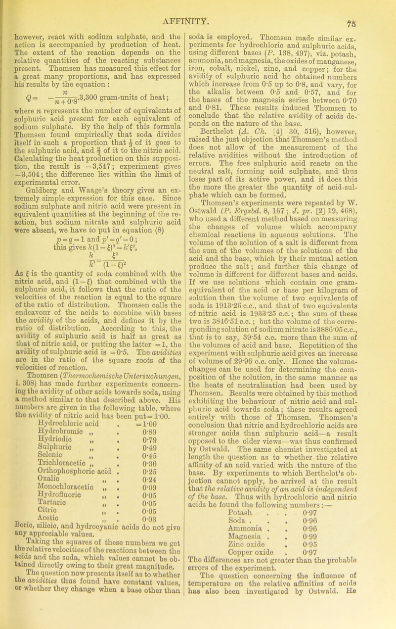 however, react with sodium sulphate, and the action is accompanied by production of heat. The extent of the reaction depends on the relative quantities of the reacting substances present. Thomsen has measured this effect for a great many proportions, and has expressed his results by the equation : n Q= —n + Q'g.3,300 gram-units of heat; where n represents the number of equivalents of sulphuric acid present for each equivalent of sodium sulphate. By the help of this formula Thomsen found empirically that soda divides itself in such a proportion that -g of it goes to the sulphuric acid, and § of it to the nitric acid. Calculating the heat production on this supposi- tion, the result is —3,547; experiment gives — 3,504; the difference lies within the limit of experimental error. Guldberg and Waage’s theory gives an ex- tremely simple expression for this case. Since sodium sulphate and nitric acid were present in equivalent quantities at the beginning of the re- action, but sodium nitrate and sulphuric acid were absent, we have to put in equation (8) p = 2 = 1 andp' = 2' = 0; this gives k(l — £)2 = &'£-, k £2 *'( l-l)2 As £ is the quantity of soda combined with the nitric acid, and (1 —£) that combined with the sulphuric acid, it follows that the ratio of the velocities of the reaction is equal to the square of the ratio of distribution. Thomsen calls the endeavour of the acids to combine with bases the avidity of the acids, and defines it by the ratio of distribution. According to this, the avidity of sulphuric acid is half as great as that of nitric acid, or putting the latter = 1, the avidity of sulphuric acid is = 0‘5. The avidities are in the ratio of the square roots of the velocities of reaction. Thomsen (Thermochemische Untersuchungen, i. 308) has made further experiments concern- ing the avidity of other acids towards soda, using a method similar to that described above. His numbers are given in the following table, where the avidity of nitric acid has been put= 1-00. Hydrochloric acid . = 1-00 Hydrobromic „ . 0’89 Hydriodic „ . 0-79 Sulphuric „ . 0-49 Selenic „ . 0-45 Trichloracetic „ . 0-36 Orthophosphoric acid . 0-25 Oxalic „ . 0-24 Monochloracetio „ . 0-09 Hydrofluoric „ . Oho Tartaric „ . 0-05 Citric „ . 0-05 Acetic „ . 0-03 Boric, silicic, and hydrocyanic acids do not give any appreciable values. Taking the squares of these numbers we get the relative velocities of the reactions between the acids and the soda, which values cannot bo ob- tained directly owing to their great magnitude. The question now presents itself as to whether the avidities thus found have constant values, or whether they change when a base other than soda is employed. Thomsen made similar ex- periments for hydrochloric and sulphuric acids, using different bases (P. 138, 497), viz. potash’ ammonia, and magnesia, the oxides of manganese, iron, cobalt, nickel, zinc, and copper; for the avidity of sulphuric acid he obtained numbers which increase from 0-5 up to 0-8, and vary, for the alkalis between 0-5 and 0-57, and for the bases of the magnesia series between 0-70 and 0-81. These results induced Thomsen to conclude that the relative avidity of acids de-' pends on the nature of the base. Berthelot (A. Ch. [4] 30, 516), however, raised the just objection that Thomsen’s method does not allow of the measurement of the relative avidities without the introduction of errors. The free sulphuric acid reacts on the neutral salt, forming acid sulphate, and thus loses part of its active power, and it does this the more the greater the quantity of acid-sul- phate which can be formed. Thomsen’s experiments were repeated by W. Ostwald (P. Ergzbd. 8, 167 ; J. ■pr. [2] 19, 468), who used a different method based on measuring the changes of volume which accompany chemical reactions in aqueous solutions. The volume of the solution of a salt is different from the sum of the volumes of the solutions of the acid and the base, which by their mutual action produce the salt; and further this change of volume is different for different bases and acids. If we use solutions which contain one gram- equivalent of the acid or base per kilogram of solution then the volume of two equivalents of soda is 1913-26 c.c., and that of two equivalents of nitric acid is 1933-25 c.c.; the sum of these two is 3846-51 c.c.; but the volume of the corre- sponding solution of sodium nitrate is 3886-05 c.c., that is to say, 39-54 c.c. more than the sum of the volumes of acid and base. Eepetition of the experiment with sulphuric acid gives an increase of volume of 2996 c.c. only. Hence the volume- changes can be used for determining the com- position of the solution, in the same manner as the heats of neutralisation had been used by Thomsen. Besults were obtained by this method exhibiting the behaviour of nitric acid and sul- phuric acid towards soda; these results agreed entirely with those of Thomsen. Thomsen’s conclusion that nitric and hydrochloric acids are stronger acids than sulphuric acid—a result opposed to the older views—was thus confirmed by Ostwald. The same chemist investigated at length the question as to whether the relative affinity of an acid varied with the nature of the base. By experiments to which Berthelot’s ob- jection cannot apply, he arrived at the result that the relative avidity of an acid is independent of the base. Thus with hydrochloric and nitrio acids he found the following numbers; — Potash . . 0-97 Soda . . . 0-96 Ammonia . . 0-96 Magnesia . . 0-99 Zinc oxide . 0-95 Copper oxide . 0-97 The differences aro not greater than the probable errors of the experiment. The question concerning the influence of temperature on the relativo affinities of acids has also been investigated by Ostwald. He