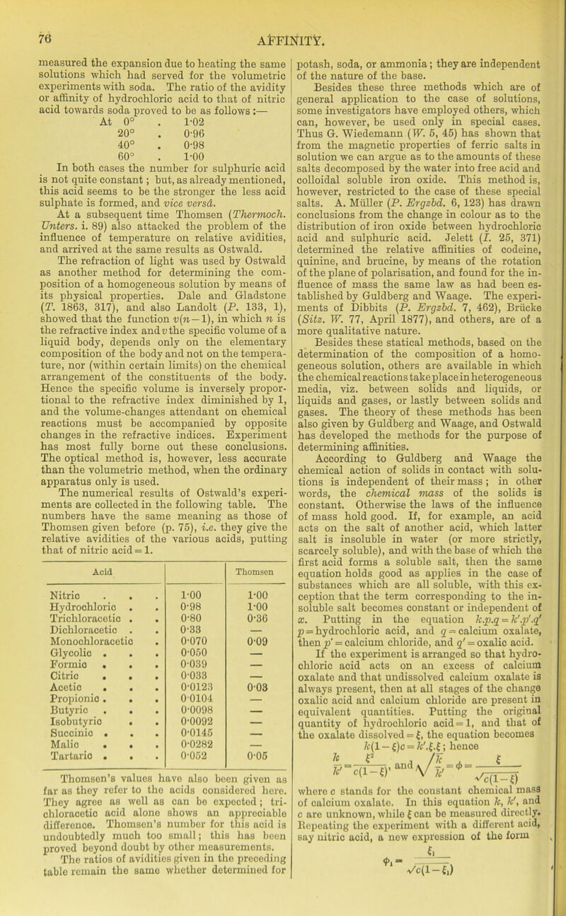 measured the expansion due to heating the same solutions which had served for the volumetric experiments with soda. The ratio of the avidity or affinity of hydrochloric acid to that of nitric acid towards soda proved to be as follows :— At 0° . 1-02 20° . 0-96 40° . 0-98 60° . 1-00 In both cases the number for sulphuric acid is not quite constant; but, as already mentioned, this acid seems to be the stronger the less acid sulphate is formed, and vice versd. At a subsequent time Thomsen (Thermoch. Unters. i. 89) also attacked the problem of the influence of temperature on relative avidities, and arrived at the same results as Ostwald. The refraction of light was used by Ostwald as another method for determining the com- position of a homogeneous solution by means of its physical properties. Dale and Gladstone (T. 1863, 317), and also Landolt (P. 133, 1), showed that the function v(n— 1), in which n is the refractive index and v the specific volume of a liquid body, depends only on the elementary composition of the body and not on the tempera- ture, nor (within certain limits) on the chemical arrangement of the constituents of the body. Hence the specific volume is inversely propor- tional to the refractive index diminished by 1, and the volume-changes attendant on chemical reactions must be accompanied by opposite changes in the refractive indices. Experiment has most fully borne out these conclusions. The optical method is, however, less accurate than the volumetric method, when the ordinary apparatus only is used. The numerical results of Ostwald’s experi- ments are collected in the following table. The numbers have the same meaning as those of Thomsen given before (p. 75), i.e. they give the relative avidities of the various acids, putting that of nitric acid = 1. Acid Thomsen Nitric . . 1-00 1-00 Hydrochloric . 0-98 1-00 Trichloracetic . 0-80 0-36 Dichloracetic . 0-33 — Monochloracetic 0-070 0-09 Glycolic . 0-050 — Formic . . 0-039 — Citric . . 0-033 — Acetic . . 0-0123 003 Propionic. . 00104 — Butyric . . 0-0098 — Isobutyric . 0-0092 — Succinic . 0-0145 — Malic . . 0-0282 — Tartaric . . 0-052 0-05 Thomsen’s values have also been given as far as they refer to the acids considered here. They agree as well as can be expected; tri- chloracetic acid alone shows an appreciable difference. Thomsen’s number for this acid is undoubtedly much too small; this has been proved beyond doubt by other measurements. The ratios of avidities given in the preceding table remain the same whether determined for potash, soda, or ammonia; they are independent of the nature of the base. Besides these three methods which are of general application to the case of solutions, some investigators have employed others, which can, however, be used only in special cases. Thus G. Wiedemann (IF’. 5, 45) has shown that from the magnetic properties of ferric salts in solution we can argue as to the amounts of these salts decomposed by the water into free acid and colloidal soluble iron oxide. This method is, however, restricted to the case of these special salts. A. Muller (P. Ergzbd. 6,123) has drawn conclusions from the change in colour as to the distribution of iron oxide between hydrochloric acid and sulphuric acid. Jelett (I. 25, 371) determined the relative affinities of codeine, quinine, and brucine, by means of the rotation of the plane of polarisation, and found for the in- fluence of mass the same law as had been es- tablished by Guldberg and Waage. The experi- ments of Dibbits (P. Ergzbd. 7, 462), Briicke (Sitz. W. 77, April 1877), and others, are of a more qualitative nature. Besides these statical methods, based on the determination of the composition of a homo- geneous solution, others are available in which the chemical reactions take place in heterogeneous media, viz. between solids and liquids, or liquids and gases, or lastly between solids and gases. The theory of these methods has been also given by Guldberg and Waage, and Ostwald has developed the methods for the purpose of determining affinities. According to Guldberg and Waage the chemical action of solids in contact with solu- tions is independent of their mass; in other words, the chemical mass of the solids is constant. Otherwise the laws of the influence of mass hold good. If, for example, an acid acts on the salt of another acid, which latter salt is insoluble in water (or more strictly, scarcely soluble), and with the base of which the first acid forms a soluble salt, then the same equation holds good as applies in the case of substances which are all soluble, with this ex- ception that the term corresponding to the in- soluble salt becomes constant or independent of x. Putting in the equation k.p.g = k'.p'.g' p = hydrochloric acid, and g -calcium oxalate, then p' = calcium chloride, and g' = oxalic acid. If the experiment is arranged so that hydro- chloric acid acts on an excess of calcium oxalate and that undissolved calcium oxalate is always present, then at all stages of the change oxalic acid and calcium chloride are present in equivalent quantities. Putting the original quantity of hydrochloric aoid=l, and that of the oxalate dissolved = £, the equation becomes k( 1 - £)c = fc'.f.fj hence where c stands for the constant chemical mass of calcium oxalate. In this equation k, k', and c are unknown, while £ can be measured directly. Bepeating the experiment with a different acid, say nitric acid, a new expression of the form t. <f>. «• ✓c(l-£.)