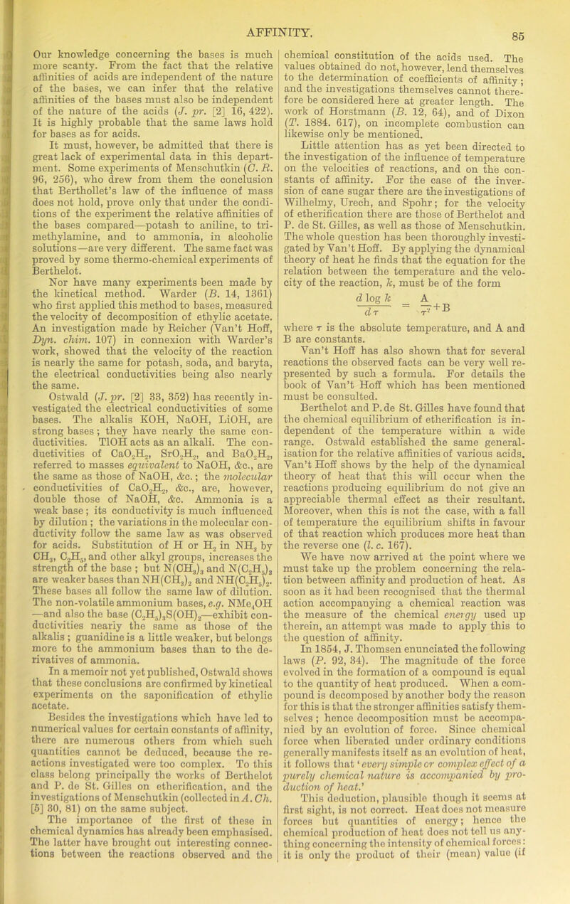 Our knowledge concerning the bases is much more scanty. From the fact that the relative affinities of acids are independent of the nature of the bases, we can infer that the relative affinities of the bases must also be independent of the nature of the acids (J. pr. [2] 16, 422). It is highly probable that the same laws hold for bases as for acids. It must, however, be admitted that there is great lack of experimental data in this depart- ment. Some experiments of Menschutkin (G. R. 96, 256), who drew from them the conclusion that Berthollet’s law of the influence of mass does not hold, prove only that under the condi- tions of the experiment the relative affinities of the bases compared—potash to aniline, to tri- methylamine, and to ammonia, in alcoholic solutions—are very different. The same fact was proved by some thermo-chemical experiments of Berthelot. Nor have many experiments been made by the kinetical method. Warder (B. 14, 1361) who first applied this method to bases, measured the velocity of decomposition of ethylic acetate. An investigation made by Reieher (Yan’t Hoff, Byn. chim, 107) in connexion with Warder’s work, showed that the velocity of the reaction is nearly the same for potash, soda, and baryta, the electrical conductivities being also nearly the same. Ostwald (J. pr. [2] 33, 352) has recently in- vestigated the electrical conductivities of some bases. The alkalis KOH, NaOH, LiOH, are strong bases; they have nearly the same con- ductivities. T10H acts as an alkali. The con- ductivities of CaO.IL,, SrO.H.j, and Ba02H2, referred to masses equivalent to NaOH, &c., are the same as those of NaOH, &e.; the molecular conductivities of Ca0.2H2, &c., are, however, double those of NaOH, &c. Ammonia is a weak base; its conductivity is much influenced by dilution ; the variations in the molecular con- ductivity follow the same law as was observed for acids. Substitution of H or H, in NH3 by CH3, C,H5, and other alkyl groups, increases the strength of the base ; but N(CH3)3 and N(C2H5)3 are weaker bases thanNH(CH3)2 and NH(C2H5)2. These bases all follow the same law of dilution. The non-volatile ammonium bases, e.g. NMo.,OH —and also the base (C2H.)3S(OH)2—exhibit con- ductivities nearly the same as those of the alkalis ; guanidine is a little weaker, but belongs more to the ammonium bases than to the de- rivatives of ammonia. In a memoir not yet published, Ostwald shows that these conclusions are confirmed by kinetical experiments on the saponification of ethylic acetate. Besides the investigations which have led to numerical values for certain constants of affinity, there are numerous others from which such quantities cannot be deduced, because the re- actions investigated were too complex. To this class belong principally the works of Berthelot and P. de St. Gilles on etherification, and the investigations of Menschutkin (collected in A. Ch. [5] 30, 81) on the same subject. The importance of the first of these in chemical dynamics has already been emphasised. The latter have brought out interesting connec- tions between the reactions observed and the chemical constitution of the acids used. The values obtained do not, however, lend themselves to the determination of coefficients of affinity ; and the investigations themselves cannot there- fore be considered here at greater length. The work of Horstmann (B. 12, 64), and of Dixon (T. 1884. 617), on incomplete combustion can likewise only be mentioned. Little attention has as yet been directed to the investigation of the influence of temperature on the velocities of reactions, and on the con- stants of affinity. For the case of the inver- sion of cane sugar there are the investigations of Wilhelmy, Urech, and Spohr; for the velocity of etherification there are those of Berthelot and P. de St. Gilles, as well as those of Menschutkin. The whole question has been thoroughly investi- gated by Van’t Hoff. By applying the dynamical theory of heat he finds that the equation for the relation between the temperature and the velo- city of the reaction, k, must be of the form d log k A ~~df = ^ + B where r is the absolute temperature, and A and B are constants. Yan’t Hoff has also shown that for several reactions the observed facts can be very well re- presented by such a formula. For details the book of Van’t Hoff which has been mentioned must be consulted. Berthelot and P. de St. Gilles have found that the chemical equilibrium of etherification is in- dependent of the temperature within a wide range. Ostwald established the same general- isation for the relative affinities of various acids. Van’t Hoff shows by the help of the dynamical theory of heat that this will occur when the reactions producing equilibrium do not give an appreciable thermal effect as their resultant. Moreover, when this is not the case, with a fall of temperature the equilibrium shifts in favour of that reaction which produces more heat than the reverse one (l. c. 167). We have now arrived at the point where we must take up the problem concerning the rela- tion between affinity and production of heat. As soon as it had been recognised that the thermal action accompanying a chemical reaction was the measure of the chemical energy used up therein, an attempt was made to apply this to the question of affinity. In 1854, J. Thomsen enunciated the following laws (P. 92, 34). The magnitude of the force evolved in the formation of a compound is equal to the quantity of heat produced. When a com- pound is decomposed by another body the reason for this is that the stronger affinities satisfy them- selves ; hence decomposition must be accompa- nied by an evolution of force. Since chemical force when liberated under ordinary conditions generally manifests itself as an evolution of heat, it follows that1 every simple or complex effect of a purely chemical nature is accompanied by pro- duction of heat.' This deduction, plausible though it seems at first sight, is not correct. Heat does not measure forces but quantities of energy; hence the chemical production of heat does not tell us any- thing concerning the intensity of chemical forces: it is only the product of their (mean) value (if