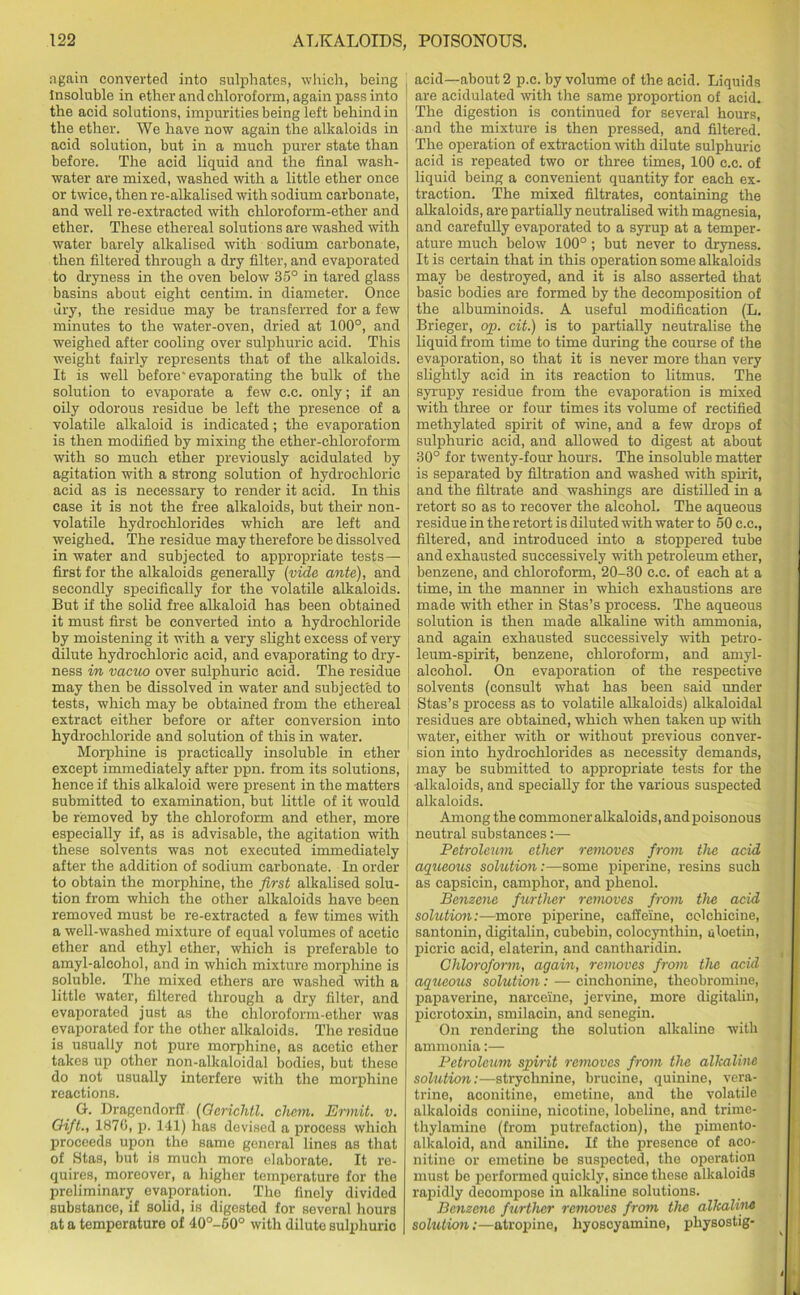 again converted into sulphates, which, being Insoluble in ether and chloroform, again pass into the acid solutions, impurities being left behind in the ether. We have now again the alkaloids in acid solution, but in a much purer state than before. The acid liquid and the final wash- water are mixed, washed with a little ether once or twice, then re-alkalised with sodium carbonate, and well re-extracted with chloroform-ether and ether. These ethereal solutions are washed with water barely alkalised with sodium carbonate, then filtered through a dry filter, and evaporated to dryness in the oven below 35° in tared glass basins about eight centim. in diameter. Once dry, the residue may be transferred for a few minutes to the water-oven, dried at 100°, and weighed after cooling over sulphuric acid. This weight fairly represents that of the alkaloids. It is well before'evaporating the bulk of the solution to evaporate a few c.c. only; if an oily odorous residue be left the presence of a volatile alkaloid is indicated; the evaporation is then modified by mixing the ether-chloroform with so much ether previously acidulated by agitation with a strong solution of hydrochloric acid as is necessary to render it acid. In this case it is not the free alkaloids, but their non- volatile hydrochlorides which are left and weighed. The residue may therefore be dissolved in water and subjected to appropriate tests — first for the alkaloids generally {vide ante), and secondly specifically for the volatile alkaloids. But if the solid free alkaloid has been obtained it must first be converted into a hydrochloride by moistening it with a very slight excess of very dilute hydrochloric acid, and evaporating to dry- ness in vacuo over sulphuric acid. The residue may then be dissolved in water and subjected to tests, which may be obtained from the ethereal extract either before or after conversion into hydrochloride and solution of this in water. Morphine is practically insoluble in ether except immediately after ppn. from its solutions, hence if this alkaloid were present in the matters submitted to examination, but little of it would be removed by the chloroform and ether, more especially if, as is advisable, the agitation with these solvents was not executed immediately after the addition of sodium carbonate. In order to obtain the morphine, the first alkalised solu- tion from which the other alkaloids have been removed must be re-extracted a few times with a well-washed mixture of equal volumes of acetic ether and ethyl ether, which is preferable to amyl-alcohol, and in which mixture morphine is soluble. The mixed ethers are washed with a little water, filtered through a dry filter, and evaporated just as the chloroform-ether was evaporated for the other alkaloids. The residue is usually not pure morphine, as acetic ether takes up other non-alkaloidal bodies, but these do not usually interfere with the morphine reactions. G. Dragendorff (Oerichtl. chon. Ermit. v. Gift., 1870, p. 141) has devised a process which proceeds upon the same general lines as that of Stas, but is much more elaborate. It re- quires, moreover, a higher temperature for the preliminary evaporation. The finely divided substance, if solid, is digested for several hours at a temperature of 40°-60° with dilute sulphurio acid—about 2 p.c. by volume of the acid. Liquids are acidulated with the same proportion of acid. The digestion is continued for several hours, and the mixture is then pressed, and filtered. The operation of extraction with dilute sulphuric acid is repeated two or three times, 100 c.c. of liquid being a convenient quantity for each ex- traction. The mixed filtrates, containing the alkaloids, are partially neutralised with magnesia, and carefully evaporated to a syrup at a temper- ature much below 100°; but never to dryness. It is certain that in this operation some alkaloids may be destroyed, and it is also asserted that basic bodies are formed by the decomposition of the albuminoids. A useful modification (L. Brieger, op. cit.) is to partially neutralise the liquid from time to time during the course of the evaporation, so that it is never more than very slightly acid in its reaction to litmus. The syrupy residue from the evaporation is mixed with three or four times its volume of rectified methylated spirit of wine, and a few drops of sulphuric acid, and allowed to digest at about 30° for twenty-four hours. The insoluble matter is separated by filtration and washed with spirit, and the filtrate and washings are distilled in a retort so as to recover the alcohol. The aqueous residue in the retort is diluted with water to 50 c.c., filtered, and introduced into a stoppered tube | and exhausted successively with petroleum ether, benzene, and chloroform, 20-30 c.c. of each at a time, in the manner in which exhaustions are made with ether in Stas’s process. The aqueous solution is then made alkaline with ammonia, and again exhausted successively with petro- leum-spirit, benzene, chloroform, and amyl- alcohol. On evaporation of the respective solvents (consult what has been said under Stas’s process as to volatile alkaloids) alkaloidal residues are obtained, which when taken up with water, either with or without previous conver- sion into hydrochlorides as necessity demands, may be submitted to appropriate tests for the ■alkaloids, and specially for the various suspected alkaloids. Among the commoner alkaloids, andpoisonous neutral substances:— Petroleum ether removes from the acid aqueous solution:—some piperine, resins such as capsicin, camphor, and phenol. Benzene further removes from the acid solution:—more piperine, caffeine, colchicine, santonin, digitalin, cubebin, coloeynthin, aloetin, picric acid, elaterin, and cantharidin. Chloroform, again, removes from the acid aqueous solution: — cinchonine, theobromine, papaverine, narceine, jervine, more digitaliu, picrotoxin, smilacin, and senegin. On rendering the solution alkaline with ammonia:— Petroleum spirit removes from the alkaline solution:—strychnine, brucine, quinine, vera- trine, aconitine, emetine, and the volatile alkaloids coniine, nicotine, lobeline, and trime- thylamine (from putrefaction), the pimento- alkaloid, and aniline. If the presence of aco- nitine or emetine be suspected, the operation must be performed quickly, since these alkaloids rapidly decompose in alkaline solutions. Benzene further removes from the alkaline solution:—atropine, hyoscyamine, physostig-