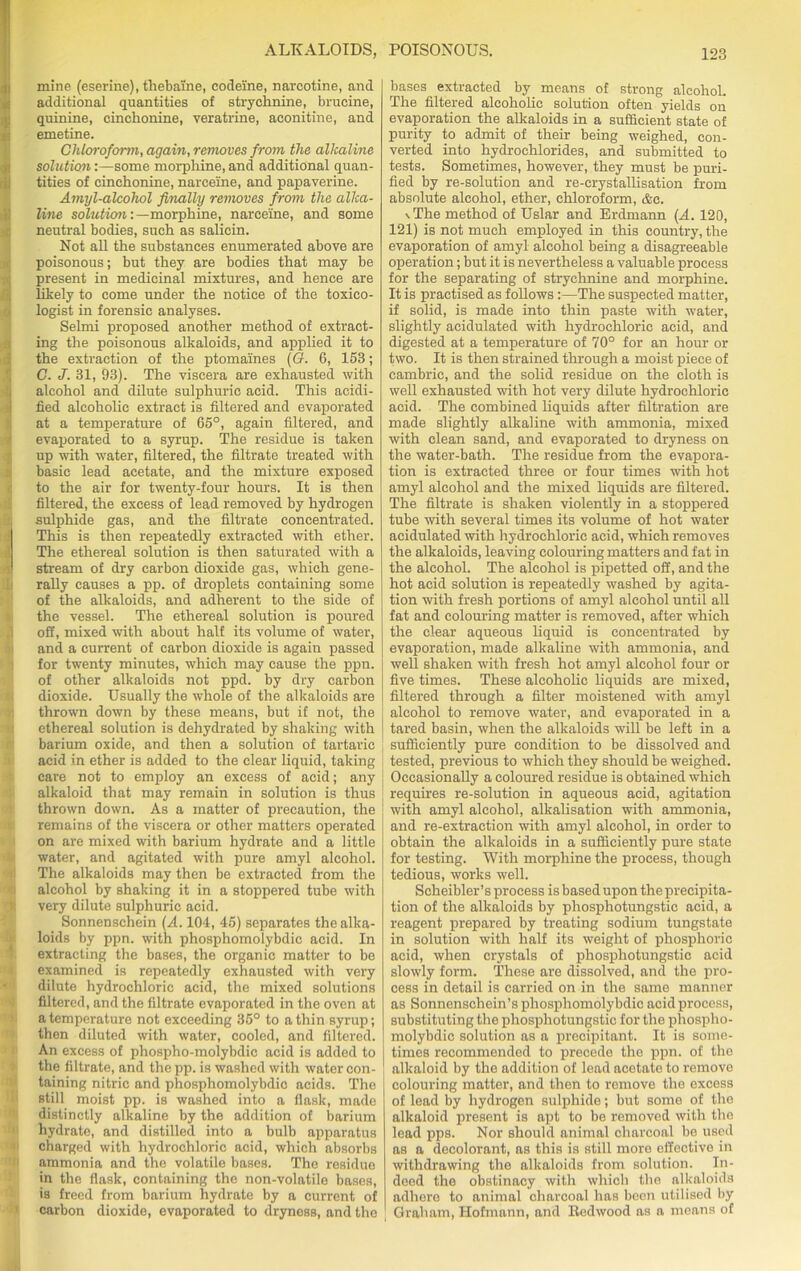 mine (eserine), thebaine, codeine, narcotine, and additional quantities of strychnine, brucine, quinine, cinchonine, veratrine, aconitine, and emetine. Chloroform, again, removes from the alkaline solution:—some morphine, and additional quan- tities of cinchonine, narceine, and papaverine. Amyl-alcohol finally removes from the alka- line solution: —morphine, narceine, and some neutral bodies, such as salicin. Not all the substances enumerated above are poisonous; but they are bodies that may be present in medicinal mixtures, and hence are likely to come under the notice of the toxico- logist in forensic analyses. Selmi proposed another method of extract- ing the poisonous alkaloids, and applied it to the extraction of the ptomaines (G. 6, 153; C. J. 31, 93). The viscera are exhausted with alcohol and dilute sulphuric acid. This acidi- fied alcoholic extract is filtered and evaporated at a temperature of 65°, again filtered, and evaporated to a syrup. The residue is taken up with water, filtered, the filtrate treated with basic lead acetate, and the mixture exposed to the air for twenty-four hours. It is then filtered, the excess of lead removed by hydrogen sulphide gas, and the filtrate concentrated. This is then repeatedly extracted with ether. The ethereal solution is then saturated with a i stream of dry carbon dioxide gas, which gene- rally causes a pp. of droplets containing some of the alkaloids, and adherent to the side of the vessel. The ethereal solution is poured off, mixed with about half its volume of water, and a current of carbon dioxide is again passed for twenty minutes, which may cause the ppn. of other alkaloids not ppd. by dry carbon dioxide. Usually the whole of the alkaloids are thrown down by these means, but if not, the ethereal solution is dehydrated by shaking with barium oxide, and then a solution of tartaric acid in ether is added to the clear liquid, taking care not to employ an excess of acid; any alkaloid that may remain in solution is thus thrown down. As a matter of precaution, the remains of the viscera or other matters operated on are mixed with barium hydrate and a little water, and agitated with pure amyl alcohol. The alkaloids may then be extracted from the alcohol by shaking it in a stoppered tube with very dilute sulphuric acid. Sonnenschein (A. 104, 45) separates the alka- loids by ppn. with phosphomolybdic acid. In extracting the bases, the organic matter to be examined is repeatedly exhausted with very dilute hydrochloric acid, the mixed solutions filtered, and the filtrate evaporated in the oven at a temperature not exceeding 35° to a thin syrup; then diluted with water, cooled, and filtered. An excess of phospho-molybdie acid is added to the filtrate, and the pp. is washed with water con- taining nitric and phosphomolybdic acids. Tho still moist pp. is washed into a flask, made distinctly alkaline by the addition of barium hydrate, and distilled into a bulb apparatus charged with hydrochloric acid, which absorbs ammonia and the volatile bases. The residue in the flask, containing the non-volatile bases, is freed from barium hydrate by a current of carbon dioxide, evaporated to dryness, and the bases extracted by means of strong alcohol. The filtered alcoholic solution often yields on evaporation the alkaloids in a sufficient state of purity to admit of their being weighed, con- verted into hydrochlorides, and submitted to tests. Sometimes, however, they must be puri- fied by re-solution and re-crystallisation from absolute alcohol, ether, chloroform, &c. \The method of Uslar and Erdmann (A. 120, 121) is not much employed in this country, the evaporation of amyl alcohol being a disagreeable operation; but it is nevertheless a valuable process for the separating of strychnine and morphine. It is practised as follows :—The suspected matter, if solid, is made into thin paste with water, slightly acidulated with hydrochloric acid, and digested at a temperature of 70° for an hour or two. It is then strained through a moist piece of cambric, and the solid residue on the cloth is well exhausted with hot very dilute hydrochloric acid. The combined liquids after filtration are made slightly alkaline with ammonia, mixed with clean sand, and evaporated to dryness on the water-bath. The residue from the evapora- tion is extracted three or four times with hot amyl alcohol and the mixed liquids are filtered. The filtrate is shaken violently in a stoppered tube with several times its volume of hot water acidulated with hydrochloric acid, which removes the alkaloids, leaving colouring matters and fat in the alcohol. The alcohol is pipetted off, and the hot acid solution is repeatedly washed by agita- tion with fresh portions of amyl alcohol until all fat and colouring matter is removed, after which the clear aqueous liquid is concentrated by evaporation, made alkaline with ammonia, and well shaken with fresh hot amyl alcohol four or five times. These alcoholic liquids are mixed, filtered through a filter moistened with amyl alcohol to remove water, and evaporated in a tared basin, when the alkaloids will be left in a sufficiently pure condition to be dissolved and tested, previous to which they should be weighed. Occasionally a coloured residue is obtained which requires re-solution in aqueous acid, agitation with amyl alcohol, alkalisation with ammonia, and re-extraction with amyl alcohol, in order to obtain the alkaloids in a sufficiently pure state for testing. With morphine the process, though tedious, works well. Scheibler’s process is based upon the precipita- tion of the alkaloids by phosphotungstic acid, a reagent prepared by treating sodium tungstate in solution with half its weight of phosphoric acid, when crystals of phosphotungstic acid slowly form. These are dissolved, and the pro- cess in detail is carried on in the same manner as Sonnenschein’s phosphomolybdic acid process, substituting the phosphotungstic for the phospho- molybdic solution as a precipitant. It is some- times recommended to precede the ppn. of the alkaloid by the addition of lead acetate to remove colouring matter, and then to remove the excess of lead by hydrogen sulphide; but some of the alkaloid present is apt to be removed with tho lead pps. Nor should animal charcoal be used as a decolorant, as this is still more effective in withdrawing the alkaloids from solution. In- deed the obstinacy with which the alkaloids adhere to animal charcoal has been utilised by Graham, Hofmann, and Redwood as a means of