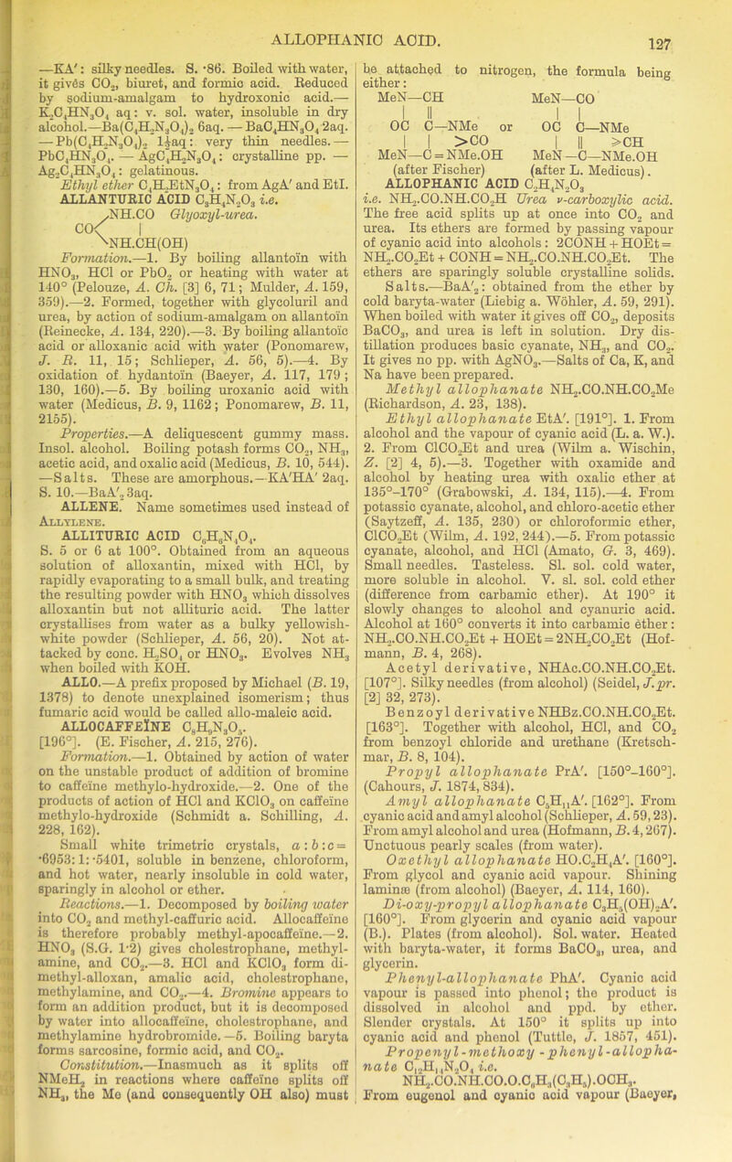 ALLOPIIANIO ACID. —KA': silky needles. S. -86. Boiled with water, it giv6s CO.,, biuret, and formic acid. Seduced by sodium-amalgam to kydroxonie acid.— K,C4HN304 aq: v. sol. water, insoluble in dry alcohol.—Ba(C4IL,N304)2 6aq. —BaC4HN304 2aq. — Pb(C4H2N304)2 l^aq: very thin needles.— PbC4HN304. — AgC4H2N304: crystalline pp. — Ag2C4HN304: gelatinous. Ethyl ether ClH.,EtN30,: from AgA' and EtI. A1LANTURIC ACID C3H4N203 i.e. /NH.CO Glyoxyl-urea. CO< | xNH.CH(OH) Formation.—1. By boiling allantoin with HN03, HC1 or PbO., or heating with water at 140° (Pelouze, A. Ch. [3] 6, 71; Mulder, A. 159, 359).—2. Formed, together with glycoluril and urea, by action of sodium-amalgam on allantoin (Beinecke, A. 134, 220).—3. By boiling allantoic acid or alloxanic acid with water (Ponomarew, J. R. 11, 15; Schlieper, A. 56, 5).—4. By oxidation of hydantoin (Baeyer, A. 117, 179 ; 130, 160).—5. By boiling uroxanic acid with water (Medicus, B. 9, 1162; Ponomarew, B. 11, 2155). Properties.—A deliquescent gummy mass. Insol. alcohol. Boiling potash forms CO.,, NH.„ acetic acid, and oxalic acid (Medicus, B. 10, 544). —Salts. These are amorphous.—KA'HA' 2aq. S. 10.—BaA'23aq. ALLENE. Name sometimes used instead of Alltlene. ALLITURIC ACID CGHGN,04. S. 5 or 6 at 100°. Obtained from an aqueous solution of alloxantin, mixed with HC1, by rapidly evaporating to a small bulk, and treating the resulting powder with HN03 which dissolves alloxantin but not allituric acid. The latter crystallises from water as a bulky yellowish- white powder (Schlieper, A. 56, 20). Not at- tacked by cone. H2SO, or HN03. Evolves NH3 when boiled with KOH. ALLO.—A prefix proposed by Michael (B. 19, 1378) to denote unexplained isomerism; thus fumaric acid would be called allo-maleic acid. ALLOCAFFEINE C^NA. [196°]. (E. Fischer, A. 215, 276). Formation.—1. Obtained by action of water on the unstable product of addition of bromine to caffeine methylo-hydroxide.—2. One of the products of action of HC1 and KC103 on caffeine methylo-hydroxide (Schmidt a. Schilling, A. 228, 162). Small white trimetric crystals, a:b:c = •6953:1: -5401, soluble in benzene, chloroform, and hot water, nearly insoluble in cold water, sparingly in alcohol or ether. Reactions.—1. Decomposed by boiling toater into C02 and methyl-caffuric acid. Allocaffeine is therefore probably methyl-apocaffeine.—2. HNO, (S.G. 1/2) gives cholestrophane, methyl- amine, and C02.—3. HC1 and KC103 form di- methyl-alloxan, amalic acid, cholestrophane, methylamine, and C02.—4. Bromme appears to form an addition product, but it is decomposed by water into allocaffeine, cholestrophane, and methylamine hydrobromide. —5. Boiling baryta forms sarcosine, formic acid, and C02. Constitution.—Inasmuch as it splits off NMeBLj in reactions where caffeine splits off NHa, the Me (and consequently OH also) must 127 be attached to nitrogen, the formula being either: MeN—CH MeN—CO OC C—NMe or OC C—NMe I | >CO | || >CH MeN—C = NMe.OH MeN—C—NMe.OH (after Fischer) (after L. Medicus). ALLOPHANIC ACID C2H4N203 1. e. NH2.C0.NH.C02H TJrea v-carboxylic acid. The free acid splits up at once into C02 and urea. Its ethers are formed by passing vapour of cyanic acid into alcohols: 2CONH + HOEt = NH2.CO,Et + CONH = NH2.CO.NH.C02Et. The ethers are sparingly soluble crystalline solids. Salts.—BaA'2: obtained from the ether by cold baryta-water (Liebig a. Wohler, A. 59, 291). When boiled with water it gives off C02, deposits BaC03, and urea is left in solution. Dry dis- tillation produces basic cyanate, NH3, and C02. It gives no pp. with AgN03.—Salts of Ca, K, and Na have been prepared. Methyl allophanate NH2.CO.NH.C02Me (Richardson, A. 23, 138). Ethyl allophanate EtA'. [191°]. 1. From alcohol and the vapour of cyanic acid (L. a. W.). 2. From ClC02Et and urea (Wilm a. Wischin, Z. [2] 4, 5).—3. Together with oxamide and alcohol by heating urea with oxalic ether at 135°-170° (Grabowski, A. 134, 115).-4. From potassic cyanate, alcohol, and chloro-acetic ether (Saytzeff, A. 135, 230) or ckloroformic ether, ClCO,Et (Wilm, A. 192, 244).—5. From potassic cyanate, alcohol, and HC1 (Amato, G. 3, 469). Small needles. Tasteless. SI. sol. cold water, more soluble in alcohol. V. si. sol. cold ether (difference from carbamic ether). At 190° it slowly changes to alcohol and cyanuric acid. Alcohol at 160° converts it into carbamic ether: NH2.C0.NH.C02Et + HOEt = 2NH2C02Et (Hof- mann, B. 4, 268). Acetyl derivative, NHAc.CO.NH.C02Et. [107°]. Silky needles (from alcohol) (Seidel, J.pr. [2] 32, 273). Benzoyl derivative NHBz.CO.NH.C02Et. [163°]. Together with alcohol, HC1, and C02 from benzoyl chloride and urethane (Kretsck- mar, B. 8, 104). Propyl allophanate PrA'. [150°-160°]. (Cahours, J. 1874, 834). Amyl allophanate C5H,,A'. [162°]. From cyanic acid and amyl alcohol (Schlieper, A. 59,23). From amyl alcohol and urea (Hofmann, B. 4,267). Unctuous pearly scales (from water). Oxethyl allophanate H0.C2H,A'. [160°]. From glycol and cyanic acid vapour. Shining laminte (from alcohol) (Baeyer, A. 114, 160). Di-oxy-propyl allophanate C3H5(OH)2A'. [160°]. From glycerin and cyanio acid vapour (B.). Plates (from alcohol). Sol. water. Heated with baryta-water, it forms BaC03, urea, and glycerin. Phenyl-allophanate PhA'. Cyanic acid vapour is passed into phenol; the product is dissolved in alcohol and ppd. by ether. Slender crystals. At 150° it splits up into cyanic acid and phenol (Tuttle, J. 1857, 451). Propenyl-methoxy - phenyl-allopha- nate C|2HuN204 i.e. NH2.CO.NH.CO.O.CuH3(C3H5).OCH3. From eugenol and oyanio acid vapour (Baeyer,
