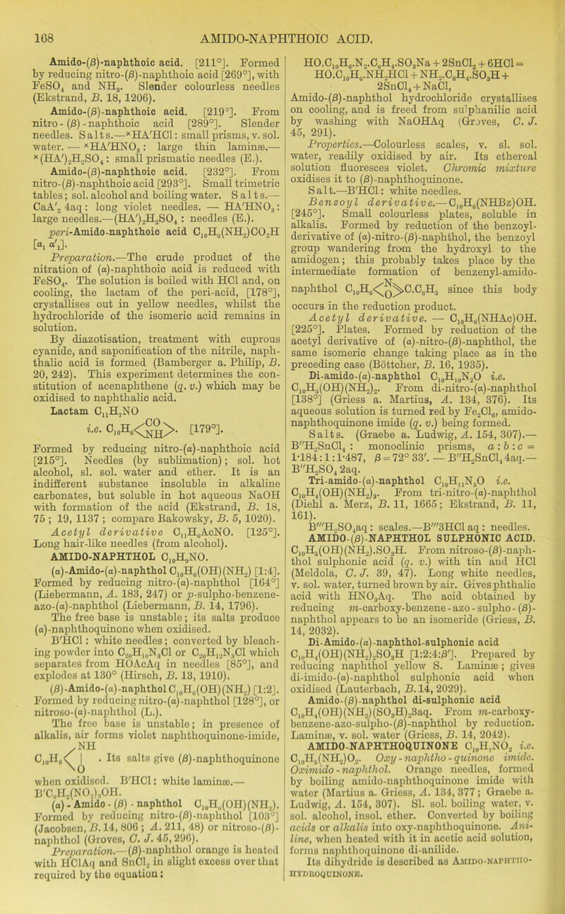 Amido-(0)-naphthoic acid. [211°]. Formed by reducing nitro-(/3)-naphthoic acid [269°], with FeSO., and NH3. Slender colourless needles (Ekstrand, B. 18, 1206). Ainido-(0)-naphthoic acid. [219°]. From nitro - (0) - naphthoic acid [289°]. Slender needles. Salts.—XHA'HC1: small prisms, v. sol. water. — xHA'HN03: large thin laminra.— x(HA')2H2S04: small prismatic needles (E.). Amido-(0)-naphthoic acid. [232°]. From nitro-(0)-naphthoic acid [293°]. Small trimetric tables; sol. alcohol and boiling water. Salts.— CaA'„4aq: long violet needles. — H A'HN 0:l: large needles.—(HA')2H2S04 : needles (E.). peri-Amido-naphthoic acid C10H(i(NH2)CO,H [ai “'iJ- Preparation.—The crude product of the nitration of (a)-naphthoie acid is reduced with FeS04. The solution is boiled with HC1 and, on cooling, the lactam of the peri-acid, [178°], crystallises out in yellow needles, whilst the hydrochloride of the isomeric acid remains in solution. By diazotisation, treatment with cuprous cyanide, and saponification of the nitrile, naph- thalic acid is formed (Bamberger a. Philip, B. 20, 242). This experiment determines the con- stitution of acenaphthene (q. v.) which may be oxidised to naphthalic acid. Lactam CnH,NO i.e. C10H6<^°>. [179°]. Formed by reducing nitro-(a) -naphthoic acid [215°]. Needles (by sublimation); sol. hot alcohol, si. sol. water and ether. It is an indifferent substance insoluble in alkaline carbonates, but soluble in hot aqueous NaOH with formation of the acid (Ekstrand, B. 18, 75 ; 19, 1137 ; compare Bakowsky, B. 5, 1020). Acetyl derivative C^HuAcNO. [125°]. Long hair-like needles (from alcohol). AMIDO-NAPHTHOL C10H,,NO. (a)-Amido-(a)-naphthol C10Hlj(OH)(NH2) [1:4]. Formed by reducing nitro-(a)-naphthol [164°] (Liebermann, A. 183, 247) or p-sulpho-benzene- azo-(a)-naphthol (Liebermann, B. 14, 1796). The free base is unstable; its salts produce (a)-naphthoquinone when oxidised. B'HCl: white needles; converted by bleach- ing powder into C20H,0N3C1 or C20H12N„C1 which separates from HOAcAq in needles [85°], and explodes at 130° (Hirsch, B. 13,1910). (j3)-Amido-(a)-naphtholC10Hli(OH)(NH2) [1:2]. Formed by reducing nitro-(a)-naphthol [128°], or nitroso-(a)-naphthol (L.). The free base is unstable; in presence of alkalis, air forms violet naphthoquinone-imide, .NH C1(IH„<[ I . Its salts give (0) -naphthoquinone when oxidised. B'HCl: white laminie.— B'C„H2(N02);,OH. (a)Amido - (0) - naphthol C10H,i(OH)(NH.,). Formed by reducing nitro-(0)-naphthol [103°] (Jacobsen, B. 14, 806 ; A. 211, 48) or nitroso-(0)- naphthol (Groves, G. J. 45,296). Preparation.—(0)-naphthol orange is heated with HClAq and SnCl2 in slight excess over that required by the oquation: HO.C10H0.N„.C„H4.SO3Na + 2SnCl2 + 6HC1 = HO.C10HU.NH.,HC1 + NH2.CaH4.S03H + 2SnCl4-t-NaCI, Amido-(0)-naphthol hydrochloride crystallises on cooling, and is freed from su'phanilic acid by washing with NaOHAq (Groves, G. J. 45, 291). Properties.—Colourless scales, v. si. sol. water, readily oxidised by air. Its ethereal solution fluoresces violet. Chromic mixture oxidises it to (0)-naphthoquinone. Salt.—B'HCl: white needles. Benzoyl derivative.— C10H6(NHBz)OH. [245°]. Small colourless plates, soluble in alkalis. Formed by reduction of the benzoyl- derivative of (a)-nitro- (0) -naphthol, the benzoyl group wandering from the hydroxyl to the amidogen; this probably takes place by the intermediate formation of benzenyl-amido- -N- naphthol C10H3<^q^.C.C6H- since this body occurs in the reduction product. Acetyl derivative. — Cl0Hs(NHAc)OH. [225°]. Plates. Formed by reduction of the acetyl derivative of (a)-nitro-(0)-naphthol, the same isomeric change taking place as in the preceding case (Bottcher, B. 16, 1935). Di-amido-(a)-naphthol C10H10N2O i.e. C10H5(OH)(NH,)2. From di-nitro-(a)-naphthol [138°] (Griess a. Martius, A. 134, 376). Its aqueous solution is turned red by Fe2Cl6, amido- naphthoquinone imide (q. v.) being formed. Salts. (Graebe a. Ludwig, A. 154, 307).— BH,,SnCl, : monoclinic prisms, a:b :c = 1-184:1:1-487, 0 = 72° 33'. — BH2SnCl4 4aq.— BH2S04 2aq. Tri-amido-(a)-naphthol C10HnN3O i.e. C,0H4(OH)(NH2)3. From tri-nitro-(a)-naphthol (Diehl a. Merz, B. 11, 1665; Ekstrand, B. 11, 161). B'H,S01aq: scales.—B'3HClaq: needles. AMIDO-(0)-NAPHTHOL SULPHONIC ACID. C10H5(OH)(NH2).SO3H. From nitroso-(0)-naph- thol sulphonie acid (q. v.) with tin and IICl (Meldola, G. J. 39, 47). Long white needles, v. sol. water, turned brown by air. Gives phthalic acid with HN03Aq. The acid obtained by reducing m-carboxy-benzene - azo - sulpho - (0)- naphthol appears to be an isomeride (Griess, B. 14, 2032). Di-Amido-(a)-naphthol-sulphonic acid C„,H4(0H)(NH2)2S03H [l:2:4:/3']. Prepared by reducing naphthol yellow S. Laminte ; gives di-imido-(a)-naphthol sulphonie acid when oxidised (Lauterbach, B. 14, 2029). Amido-(0)-naphthol di-sulphonic acid CluH4(0H)(NH..)(S03H),,3aq. From m-carboxy- benzene-azo-sulpho-(0)-naphthol by reduction. Laminae, v. sol. water (Griess, B. 14, 2042). AMIDO-NAPHTHOQUINONE O10H;NO2 i.e. C10H5(NH2)O2. Oxij -naphlho - quinonc imide. Oximido - naphthol. Orange needles, formed by boiling amido-naphthoquinone imide with water (Martius a. Griess, A. 134, 377; Graebe a. Ludwig, A. 154, 307). SI. sol. boiling water, v. sol. alcohol, insol. ether. Converted by boiling acids or alkalis into oxy-naphthoquinone. Ani- line, when heated with it in acetic acid solution, forms naphthoquinone di-anilide. Its dihydride is described as Amido-natiitiio- IIVDROQUINONE.