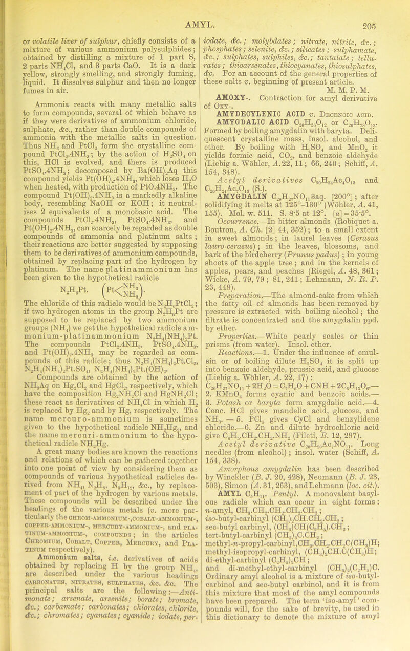 or volatile liver of sulphur, chiefly consists of a mixture of various ammonium polysulphides; obtained by distilling a mixture of 1 part S, 2 parts NHjCl, and 3 parts CaO. It is a dark yellow, strongly smelling, and strongly fuming, liquid. It dissolves sulphur and then no longer fumes in air. Ammonia reacts with many metallic salts to form compounds, several of which behave as if they were derivatives of ammonium chloride, sulphate, &c., rather than double compounds of ammonia with the metallic salts in question. Thus NII; and PtCl2 form the crystalline com- pound PtCl2.4NH3; by the action of H2S04 on this, HC1 is evolved, and there is produced PtS04.4NH3; decomposed by Ba(OH)2Aq this compound yields Pt(OH)2.4NH3, which loses iLO when heated, with production of Pt0.4NH3. The compound Pt(OH),.4NHs is a markedly alkaline body, resembling NaOH or KOH; it neutral- ises 2 equivalents of a monobasic acid. The compounds PtCL.4NH3, PtS04.4NH3, and Pt(OH)2.4NH3, can scarcely be regarded as double compounds of ammonia and platinum salts ; their reactions are better suggested by supposing them to be derivatives of ammonium compounds, obtained by replacing part of the hydrogen by platinum. The name platinammonium has been given to the hypothetical radicle The chloride of this radicle would be N2HuPtCl2; if two hydrogen atoms in the group N2HuPt are supposed to be replaced by two ammonium groups (Nil,) we get the hypothetical radicle am- monium-platinammonium N2H4(NH4)2Pt. The compounds PtCl2.4NH3, PtS04.4NH3, and Pt(OH)2.4NH;) may be regarded as com- pounds of this radicle; thus N.,H,(NII,).Pt.CL, N2H1(NH4)2Pt.S04, N2H4(NH4).,Pt.(OH),. ' Compounds are obtained by the action of NH3Aq on Hg2Cl2 and HgCl2, respectively, which have the composition Hg2NH.,Cl and HgNH2Cl; these react as derivatives of NH,C1 in which H2 is replaced by Hg2 and by Hg, respectively. The name mercuro-ammonium is sometimes given to the hypothetical radicle NH„Hg2, and the name mercuri-ammonium to the hypo- thetical radicle NH2Hg. A great many bodies are known the reactions and relations of which can be gathered together 3 into one point of view by considering them as compounds of various hypothetical radicles de- rived from NH„ N2H9, N3H)2, &c., by replace- ment of part of the hydrogen by various metals. These compounds will be described under the headings of the various metals (v. more par- ticularly the 0HBOM-AMMONIUM-,COBALT-AMMONIUM-, COPPER-AMMONIUM-, MERCURY-AMMONIUM-, and PLA- TINUM-AMMONIUM-, compounds ; in the articles Chromium, Cobalt, Copper, Mercury, and Pla- tinum respectively). Ammonium salts, i.e. derivatives of acids obtained by replacing H by the group NH , are described under the various headings CARBONATES, NITRATES, SULPHATES, &C. &C. The principal salts are the following:—Anti- monate; arsenate, arsenite; borate; bromate &c.; carbamate; carbonates; chlorates, chlorite, dc.; chromates; cyanatcs; cyanide; iodate, per- iodate, dc.; molybdates ; nitrate, nitrite, dc.; phosphates; selenite, dc.; silicates ; sulphamate, dc.; sulphates, sulphites, dc.; tantalate ; tellu- rates; thioarsenates, thiocyanates, thiosulphates, dc. For an account of the general properties of these salts v. beginning of present article. M. M. P. M. AM0XY-. Contraction for amyl derivative of Oxy-. AMYDECYLENIC ACID v. Decenoic acid. AMYGDALIC ACID C20H,(iO12 or C20H2sO13. Formed by boiling amygdalin with baryta. Deli- quescent crystalline mass, insol. alcohol, and ether. By boiling with ELSO., and Mn02 it yields formic acid, C02, and benzoic aldehyde (Liebig a. Wohler, A. 22, 11; 66, 240; Schiif, A. 154, 348). Acetyl derivatives C20H.MAc4O13 and C20H21Ac7O13 (S.). AMYGDALIN C2„H,7NOn3aq. [200°]; after solidifying it melts at 125°-130° (Wohler, A. 41, 155). Mol. w. 511. S. 8-5 at 12°. [a] =35-5°. Occurrence.—In bitter almonds (Bobiquet a. Boutron, A. Cli. [2] 44, 352); to a small extent in sweet almonds; in laurel leaves (Cerasus lauro-cerasus); in the leaves, blossoms, and bark of the birdcherry (Prunuspadus); in young shoots of the apple tree ; and in the kernels of apples, pears, and peaches (Riegel, A. 48, 361; Wieke, A. 79, 79 ; 81, 241; Lehmann, N. B. P. 23, 449). Preparation.—The almond-cake from which the fatty oil of almonds has been removed by pressure is extracted with boiling alcohol; the filtrate is concentrated and the amygdalin ppd. by ether. Properties.—White pearly scales or thin prisms (from water). Insol. ether. Beactions.—1. Under the influence of emul- sin or of boiling dilute H2S04 it is split up into benzoic aldehyde, prussic acid, and glucose (Liebig a. Wohler, A. 22, 17) : C20H2;NOu + 2H20 = C7HuO + CNH + 2CliH]206.— 2. KMn04 forms cyanic and benzoic acids.— 3. Potash or baryta form amygdalic acid.—4. Cone. HC1 gives mandelic acid, glucose, and NH3. — 5. PC15 gives CyCl and benzylidene chloride.—6. Zn and dilute hydrochloric acid give CljH5.CH.,CH2.NH2 (Fileti, B. 12, 297). Acetyl derivative C^H^ACjNC),,. Long needles (from alcohol); insol. water (Schiff, A. 154, 338). Amorphous amygdalin has been described by Winckler (B. J. 20, 428), Neumann (B. J. 23, 503), Simon (A. 31, 263), andLehmann (loc. cit.). AMYL CaHn. Pentyl. A monovalent basyl- ous radicle which can occur in eight forms: w-amyl, CH.,.CH2.CH,.CH2.CH.,; iso-butyl-carbinyl (Cli.,)2CH.CH2.CH.,; sec-butyl carbinyl, (Cli:,)CH(C..H3).CH2; tert-butyl-carbinyl (CH3)3C.CH2; methyl-n-propyl-carbinyf,CH3.CH2.CH2C(CH.,)H; methyl-isopropyl-carbinyl, (CH3)2CH.C(CH3)H; di-ethyl-carbinyl (C2H.,)2CH; and di-methyl-ethyl-carbinyl (CH3)2(C,JI.,)C. Ordinary amyl alcohol is a mixture of iso-butyl- carbinol and sec-butyl carbinol, and it is from this mixture that most of the amyl compounds have been prepared. The term ‘iso-amyl’ com- pounds will, for the sake of brevity, be used in this dictionary to denote the mixture of amyl