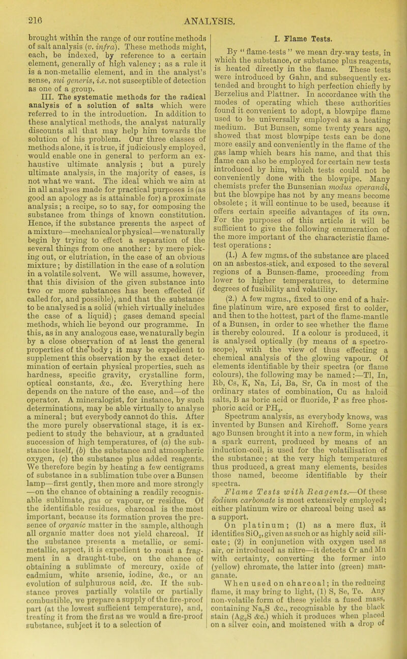 brought within the range of our routine methods of salt analysis (v. infra). These methods might, each, be indexed, by reference to a certain element, generally of high valency; as a rule it is a non-metallic element, and in the analyst’s sense, sui generis, i.e. not susceptible of detection as one of a group. III. The systematic methods for the radical analysis of a solution of salts which were referred to in the introduction. In addition to these analytical methods, the analyst naturally discounts all that may help him towards the solution of his problem. Our three classes of methods alone, it is true, if judiciously employed, would enable one in general to perform an ex- haustive ultimate analysis ; but a purely ultimate analysis, in the majority of cases, is not what we want. The ideal which we aim at in all analyses made for practical purposes is (as good an apology as is attainable for) a proximate analysis; a recipe, so to say, for composing the substance from things of known constitution. Hence, if the substance presents the aspect of a mixture—mechanical or physical—we naturally begin by trying to effect a separation of the several things from one another: by mere pick- ing out, or elutriation, in the case of an obvious mixture; by distillation in the case of a solution in a volatile solvent. We will assume, however, that this division of the given substance into two or more substances has been effected (if called for, and possible), and that the substance to be analysed is a solid (which virtually includes the case of a liquid); gases demand special methods, which lie beyond our programme. In this, as in any analogous case, we naturally begin by a close observation of at least the general properties of the’body; it may be expedient to supplement this observation by the exact deter- mination of certain physical properties, such as hardness, specific gravity, crystalline form, optical constants, &c., &c. Everything here depends on the nature of the ease, and—of the operator. A mineralogist, for instance, by such determinations, may be able virtually to analyse a mineral; but everybody cannot do this. After the more purely observational stage, it is ex- pedient to study the behaviour, at a graduated succession of high temperatures, of (n) the sub- stance itself, (b) the substance and atmospheric oxygen, (c) the substance plus added reagents. We therefore begin by heating a few centigrams of substance in a sublimation tube over a Bunsen lamp—first gently, then more and more strongly —on the chance of obtaining a readily recognis- able sublimate, gas or vapour, or residue. Of the identifiable residues, charcoal is the most important, because its formation proves the pre- sence of organic matter in the sample, although all organic matter does not yield charcoal. If the substance presents a metallic, or semi- metallic, aspect, it is expedient to roast a frag- ment in a draught-tube, on the chance of obtaining a sublimate of mercury, oxide of cadmium, white arsenic, iodine, &c., or an evolution of sulphurous acid, &c. If the sub- stance proves partially volatilo or partially combustible, we prepare a supply of the fire-proof part (at the lowest sufficient temperature), and, treating it from the first as we would a fire-proof substance, subject it to a selection of I. Flame Tests. By “ flame-tests ” we mean dry-way tests, in which the substance, or substance plus reagents, is heated directly in the flame. These tests were introduced by Gahn, and subsequently ex- tended and brought to high perfection chiefly by Berzelius and Plattner. In accordance with the modes of operating which these authorities found it convenient to adopt, a blowpipe flame used to be universally employed as a heating medium. But Bunsen, some twenty years ago, showed that most blowpipe tests can be done more easily and conveniently in the flame of the gas lamp which bears his name, and that this flame can also be employed for certain new tests introduced by him, which tests could not be conveniently done with the blowpipe. Many chemists prefer the Bunsenian modus operandi, but the blowpipe has not by any means become obsolete ; it will continue to be used, because it offers certain specific advantages of its own. For the purposes of this article it will be sufficient to give the following enumeration of the more important of the characteristic flame- test operations: (1.) A few mgms. of the substance are placed on an asbestos-stick, and exposed to the several regions of a Bunsen-flame, proceeding from lower to higher temperatures, to determine degrees of fusibility and volatility. (2.) A few mgms., fixed to one end of a hair- fine platinum wire, are exposed first to colder, and then to the hottest, part of the flame-mantle of a Bunsen, in order to see whether the flame is thereby coloured. If a colour is produced, it is analysed optically (by means of a spectro- scope), with the view of thus effecting a chemical analysis of the glowing vapour. Of elements identifiable by their spectra (or flame colours), the following may be named:—Tl, In, Bb, Cs, K, Na, Li, Ba, Sr, Ca in most of the ordinary states of combination, Cu as haloid salts, B as boric acid or fluoride, P as free phos- phoric acid or PH3. Spectrum analysis, as everybody knows, was invented by Bunsen and Kirchoff. Some years ago Bunsen brought it into a new form, in which a spark current, produced by means of an induction-coil, is used for the volatilisation of the substance; at the very high temperatures thus produced, a great many elements, besides those named, become identifiable by their spectra. Flame Tests with Reagents.—Of these sodium carbonate is most extensively employed; either platinum wire or charcoal being used as a support. On platinum; (1) as a mere flux, it identifies Si02, given as such or as highly acid sili- cate; (2) in conjunction with oxygen used as air, or introduced as nitre—it detects Cr and Mn with certainty, converting the former into (yellow) chromate, the latter into (green) man- ganate. When used on oharcoal; in the reducing flame, it may bring to light, (1) S, Se, Te. Any non-volatile form of these yields a fused mass, containing Na2S <fec., recognisable by the black stain (AgaS &c.) which it produces when placed on a silver coin, and moistened with a drop of