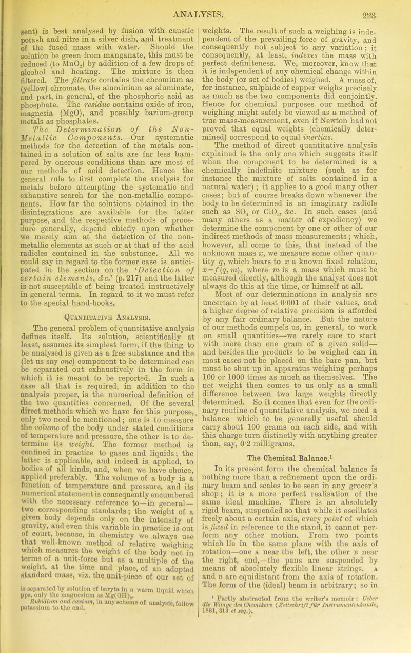 sent) is best analysed by fusion with caustic potash and nitre in a silver dish, and treatment of the fused mass with water. Should the solution be green from manganate, this must be reduced (to MnO._.) by addition of a few drops of alcohol and heating. The mixture is then filtered. The filtrate contains the chromium as (yellow) chromate, the aluminium as aluminate, and part, in general, of the phosphoric acid as phosphate. The residue contains oxide of iron, magnesia (MgO), and possibly barium-group metals as phosphates. The Determination of the Non- Metallic Components.—Our systematic methods for the detection of the metals con- tained in a solution of salts are far less ham- pered by onerous conditions than are most of our methods of acid detection. Hence the general rule to first complete the analysis for metals before attempting the systematic and exhaustive search for the non-metallic compo- nents. How far the solutions obtained in the disintegrations are available for the latter purpose, and the respective methods of proce- dure generally, depend chiefly upon whether we merely aim at the detection of the non- metallic elements as such or at that of the acid radicles contained in the substance. All we could say in regard to the former case is antici- pated in the section on the ‘Detection of certain elements, &c.' (p. 217) and the latter is not susceptible of being treated instructively in general terms. In regard to it we must refer to the special hand-books. Quantitative Analysis. The general problem of quantitative analysis defines itself. Its solution, scientifically at least, assumes its simplest form, if the thing to be analysed is given as a free substance and the (let us say one) component to be determined can be separated out exhaustively in the form in which it is meant to be reported. In such a case all that is required, in addition to the analysis proper, is the numerical definition of the two quantities concerned. Of the several direct methods which we have for this purpose,, only two need be mentioned; one is to measure the volume of the body under stated conditions of temperature and pressure, the other is to de- termine its weight. The former method is confined in practice to gases and liquids; the latter is applicable, and indeed is applied, to bodies of ail kinds, and, when we have choice, applied preferably. The volume of a body is a function of temperature and pressure, and its numerical statement is consequently encumbered with the necessary reference to—in general — two corresponding standards; the weight of a given body depends only on the intensity of gravity, and even this variable in practice is out of court, because, in chemistry we always use that well-known method of relative weighing which measures the weight of the body not in terms of a unit-force but as a multiple of the weight, at the time and place, of an adopted standard mass, viz. the unit-piece of our set of is separated by solution of baryta in a warm liquid which pps. only the magnesium as Hg(OH)a. Rubidium and cccsium, in any scheme of analysis follow potassium to the end. weights. The result of such a weighing is inde- pendent of the prevailing force of gravity, and consequently not subject to any variation ; it consequently, at least, indexes the mass with perfect definiteness. We, moreover, know that it is independent of any chemical change within the body (or set of bodies) weighed. A mass of, for instance, sulphide of copper weighs precisely as much as the two components did conjointly. Hence for chemical purposes our method of weighing might safely be viewed as a method of true mass-measurement, even if Newton had not proved that equal weights (chemically deter- mined) correspond to equal inertias. The method of direct quantitative analysis explained is the only one which suggests itself when the component to be determined is a chemically indefinite mixture (such as for instance the mixture of salts contained in a natural water); it applies to a good many other cases; but of course breaks down whenever the body to be determined is an imaginary radicle such as S04 or C103, &c. In such cases (and many others as a matter of expediency) we determine the component by one or other of our indirect methods of mass measurements ; which, however, all come to this, that instead of the unknown mass x, we measure some other quan- tity q, which bears to a; a known fixed relation, x=f (q,m), where m is a mass which must be measured directly, although the analyst does not always do this at the time, or himself at all. Most of our determinations in analysis are uncertain by at least 0001 of their values, and a higher degree of relative precision is afforded by any fair ordinary balance. But the nature of our methods compels us, in general, to work on small quantities—we rarely care to start with more than one gram of a given solid— and besides the products to be weighed can in most cases not be placed on the bare pan, but must be shut up in apparatus weighing perhaps 100 or 1000 times as much as themselves. The net weight then comes to us only as a small difference between two large weights directly determined. So it comes that even for the ordi- nary routine of quantitative analysis, we need a balance which to be generally useful should carry about 100 grams on each side, and with this charge turn distinctly with anything greater than, say, 0’2 milligrams. The Chemical Balance.1 In its present form the chemical balance is nothing more than a refinement upon the ordi- nary beam and scales to be seen in any grocer’s shop; it is a more perfect realisation of the same ideal machine. There is an absolutely rigid beam, suspended so that while it oscillates freely about a certain axis, every point of which is fixed in reference to the stand, it cannot per- form any other motion. From two points which lie in the same plane with the axis of rotation—one a near the left, the other n near the right, end,—the pans are suspended by means of absolutely flexible linear strings, a and b are equidistant from the axis of rotation. The form of the (ideal) beam is arbitrary; so in 1 Partly abstracted from the writer’s memoir: Uebcr dia Waaye des Chemikers (Xritschrift /Ur Instrumentenkunde, 1881, 313 et aeq,).