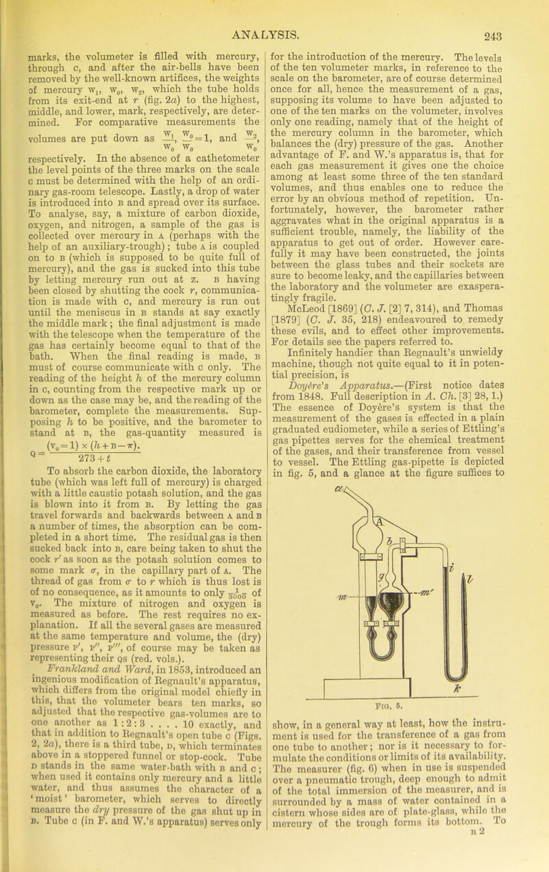 marks, the volumeter is filled with mercury, through c, and after the air-bells have been removed by the well-known artifices, the weights of mercury w,, w0, w2, which the tube holds from its exit-end at r (fig. 2a) to the highest, middle, and lower, mark, respectively, are deter- mined. For comparative measurements the volumes are put down as ^i, Wi' = 1, and —1 w„ w0 w0 respectively. In the absence of a cathetometer the level points of the three marks on the scale c must be determined with the help of an ordi- nary gas-room telescope. Lastly, a drop of water is introduced into b and spread over its surface. To analyse, say, a mixture of carbon dioxide, oxygen, and nitrogen, a sample of the gas is collected over mercury in a (perhaps with the help of an auxiliary-trough); tube a is coupled on to B (which is supposed to be quite full of mercury), and the gas is sucked into this tube by letting mercury run out at z. b having been closed by shutting the cock r, communica- tion is made with c, and mercury is run out until the meniscus in b stands at say exactly the middle mark ; the final adjustment is made with the telescope when the temperature of the gas has certainly become equal to that of the bath. When the final reading is made, b must of course communicate with c only. The reading of the height h of the mercury column in c, counting from the respective mark up or down as the case may be, and the reading of the barometer, complete the measurements. Sup- posing h to be positive, and the barometer to stand at b, the gas-quantity measured is K = l) x (h + B-ir). Q~ 273 +1 To absorb the carbon dioxide, the laboratory tube (which was left full of mercury) is charged with a little caustic potash solution, and the gas is blown into it from b. By letting the gas travel forwards and backwards between a and b a number of times, the absorption can be com- pleted in a short time. The residual gas is then sucked back into b, care being taken to shut the cock / as soon as the potash solution comes to some mark <r, in the capillary part of a. The thread of gas from c- to r which is thus lost is of no consequence, as it amounts to only ro?-o5 of v0. The mixture of nitrogen and oxygen is measured as before. The rest requires no ex- planation. If all the several gases are measured at the same temperature and volume, the (dry) pressure r', p, p', of course may be taken as representing their qs (red. vols.). Frankland and Ward, in 1853, introduced an ingenious modification of Regnault’s apparatus, which differs from the original model chiefly in this, that the volumeter bears ten marks, so adjusted that the respective gas-volumes are to one another as 1:2: 3 .... 10 exactly, and that in addition to Regnault’s open tube c (Figs. 2, 2a), there is a third tube, d, which terminates above in a stoppered funnel or stop-cock. Tube d stands in the same water-bath with b and c ; when used it contains only mercury and a little water, and thus assumes the character of a ‘moist’ barometer, which serves to directly measure the dry pressure of the gas shut up in b. Tube c (in F. and W.’s apparatus) serves only for the introduction of the mercury. The levels of the ten volumeter marks, in reference to the scale on the barometer, are of course determined once for all, hence the measurement of a gas, supposing its volume to have been adjusted to one of the ten marks on the volumeter, involves only one reading, namely that of the height of the mercury column in the barometer, which balances the (dry) pressure of the gas. Another advantage of F. and W.’s apparatus is, that for each gas measurement it gives one the choice among at least some three of the ten standard volumes, and thus enables one to reduce the error by an obvious method of repetition. Un- fortunately, however, the barometer rather aggravates what in the original apparatus is a sufficient trouble, namely, the liability of the apparatus to get out of order. However care- fully it may have been constructed, the joints between the glass tubes and their sockets are sure to become leaky, and the capillaries between the laboratory and the volumeter are exaspera- tingly fragile. McLeod [1869] (C. J. [2] 7, 314), and Thomas [1879] (C. J. 35, 218) endeavoured to remedy these evils, and to effect other improvements. For details see the papers referred to. Infinitely handier than Regnault’s unwieldy machine, though not quite equal to it in poten- tial precision, is Doy&re’s Apparatus.—(First notice dates from 1848. Full description in A. Ch. [3] 28,1.) The essence of Doy&re’s system is that the measurement of the gases is effected in a plain graduated eudiometer, while a series of Ettling’s gas pipettes serves for the chemical treatment of the gases, and their transference from vessel to vessel. The Ettling gas-pipette is depicted in fig. 5, and a glance at the figure suffices to Je FlO. 6. show, in a general way at least, how the instru- ment is used for the transference of a gas from one tube to another; nor is it necessary to for- mulate the conditions or limits of its availability. The measurer (fig. 6) when in use is suspended over a pneumatic trough, deep enough to admit of the total immersion of the measurer, and is surrounded by a mass of water contained in a cistern whose sides are of plate-glass, while the mercury of the trough forms its bottom. To