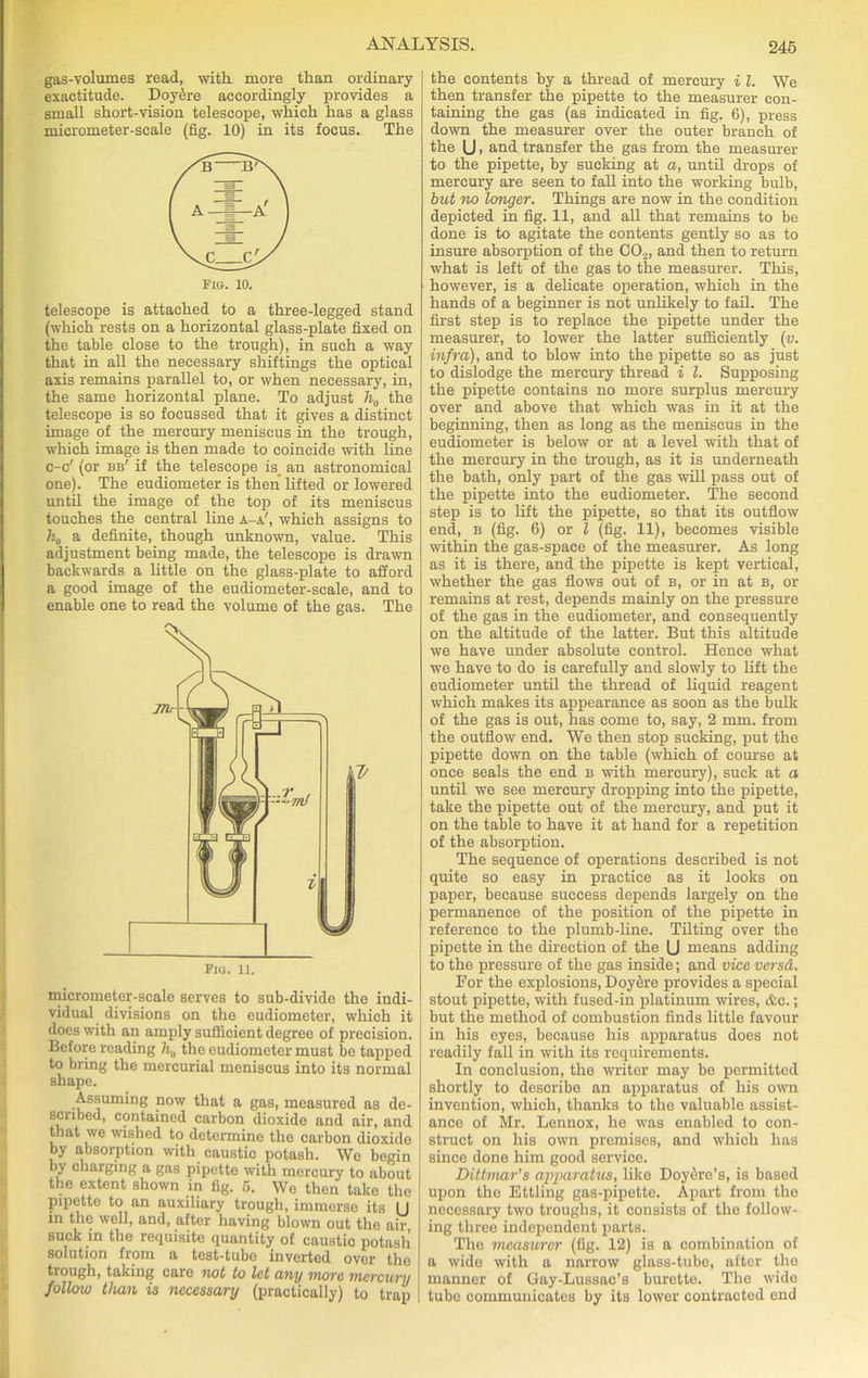 gas-volumes read, with more than ordinary exactitude. DoySre accordingly provides a small short-vision telescope, which has a glass micrometer-scale (fig. 10) in its focus. The telescope is attached to a three-legged stand (which rests on a horizontal glass-plate fixed on the table close to the trough), in such a way that in all the necessary shiftings the optical axis remains parallel to, or when necessary, in, the same horizontal plane. To adjust h0 the telescope is so focussed that it gives a distinct image of the mercury meniscus in the trough, which image is then made to coincide with line c-c' (or bb' if the telescope is an astronomical one). The eudiometer is then lifted or lowered until the image of the top of its meniscus touches the central line a-a', which assigns to h0 a definite, though unknown, value. This adjustment being made, the telescope is drawn backwards a little on the glass-plate to afford a good image of the eudiometer-scale, and to enable one to read the volume of the gas. The micrometer-scale serves to sub-divide the indi- vidual divisions on the eudiometer, which it does with an amply sufficient degree of precision. Before reading h„ the eudiometer must be tapped to bring the mercurial meniscus into its normal shape. Assuming now that a gas, measured as de- scribed, contained carbon dioxide and air, and that we wished to determine the carbon dioxide by absorption with caustic potash. We begin by charging a gas pipette with mercury to about the extent shown in fig. 5. We then take the pipette to an auxiliary trough, immerse its (J in the well, and, after having blown out the air, suck in the requisite quantity of caustic potash solution from a test-tube inverted over tho trough, taking care not to let any move mevciivy follow than is necessary (practically) to trap the contents by a thread of mercury i l. We then transfer the pipette to the measurer con- taining the gas (as indicated in fig. 6), press down the measurer over the outer branch of the U, and transfer the gas from the measurer to the pipette, by sucking at a, until drops of mercury are seen to fall into the working bulb, but no longer. Things are now in the condition depicted in fig. 11, and all that remains to be done is to agitate the contents gently so as to insure absorption of the CO,, and then to return what is left of the gas to the measurer. This, however, is a delicate operation, which in the hands of a beginner is not unlikely to fail. The first step is to replace the pipette under the measurer, to lower the latter sufficiently (v. infra), and to blow into the pipette so as just to dislodge the mercury thread i l. Supposing the pipette contains no more surplus mercury over and above that which was in it at the beginning, then as long as the meniscus in the eudiometer is below or at a level with that of the mercury in the trough, as it is underneath the bath, only part of the gas will pass out of the pipette into the eudiometer. The second step is to lift the pipette, so that its outflow end, b (fig. 6) or l (fig. 11), becomes visible within the gas-space of the measurer. As long as it is there, and the pipette is kept vertical, whether the gas flows out of b, or in at b, or remains at rest, depends mainly on the pressure of the gas in the eudiometer, and consequently on the altitude of the latter. But this altitude we have under absolute control. Hence what we have to do is carefully and slowly to lift the eudiometer until the thread of liquid reagent which makes its appearance as soon as the bulk of the gas is out, has come to, say, 2 mm. from the outflow end. We then stop sucking, put the pipette down on the table (which of course at once seals the end b with mercury), suck at a until we see mercury dropping into the pipette, take the pipette out of the mercury, and put it on the table to have it at hand for a repetition of the absorption. The sequence of operations described is not quite so easy in practice as it looks on paper, because success depends largely on the permanence of the position of the pipette in reference to the plumb-line. Tilting over the pipette in the direction of the U means adding to the pressure of the gas inside; and vice versd. For the explosions, DoySre provides a special stout pipette, with fused-in platinum wires, &c.; but the method of combustion finds little favour in his eyes, because his apparatus does not readily fall in with its requirements. In conclusion, the writer may be permitted shortly to describe an apparatus of his own invention, which, thanks to the valuable assist- ance of Mr. Lennox, he was enabled to con- struct on his own premises, and which has since done him good service. Dittmar's apparatus, like Doydre’s, is based upon the Ettling gas-pipette. Apart from the necessary two troughs, it consists of the follow- ing three independent parts. The measurer (fig. 12) is a combination of a wide with a narrow glass-tube, after the manner of Gay-Lussac’s burette. The wide tube communicates by its lower contracted end